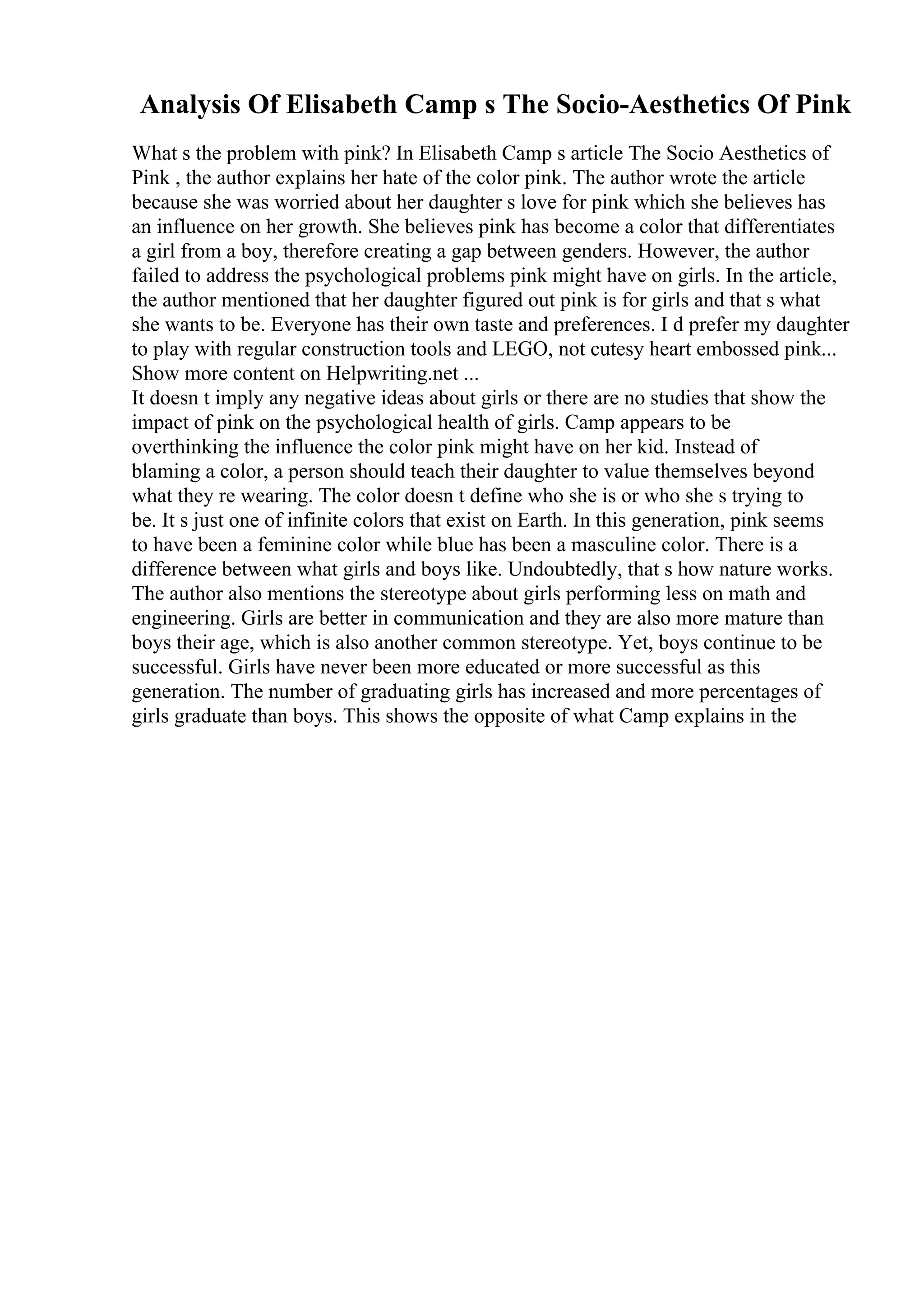 Analysis Of Elisabeth Camp s The Socio-Aesthetics Of Pink
What s the problem with pink? In Elisabeth Camp s article The Socio Aesthetics of
Pink , the author explains her hate of the color pink. The author wrote the article
because she was worried about her daughter s love for pink which she believes has
an influence on her growth. She believes pink has become a color that differentiates
a girl from a boy, therefore creating a gap between genders. However, the author
failed to address the psychological problems pink might have on girls. In the article,
the author mentioned that her daughter figured out pink is for girls and that s what
she wants to be. Everyone has their own taste and preferences. I d prefer my daughter
to play with regular construction tools and LEGO, not cutesy heart embossed pink...
Show more content on Helpwriting.net ...
It doesn t imply any negative ideas about girls or there are no studies that show the
impact of pink on the psychological health of girls. Camp appears to be
overthinking the influence the color pink might have on her kid. Instead of
blaming a color, a person should teach their daughter to value themselves beyond
what they re wearing. The color doesn t define who she is or who she s trying to
be. It s just one of infinite colors that exist on Earth. In this generation, pink seems
to have been a feminine color while blue has been a masculine color. There is a
difference between what girls and boys like. Undoubtedly, that s how nature works.
The author also mentions the stereotype about girls performing less on math and
engineering. Girls are better in communication and they are also more mature than
boys their age, which is also another common stereotype. Yet, boys continue to be
successful. Girls have never been more educated or more successful as this
generation. The number of graduating girls has increased and more percentages of
girls graduate than boys. This shows the opposite of what Camp explains in the
 