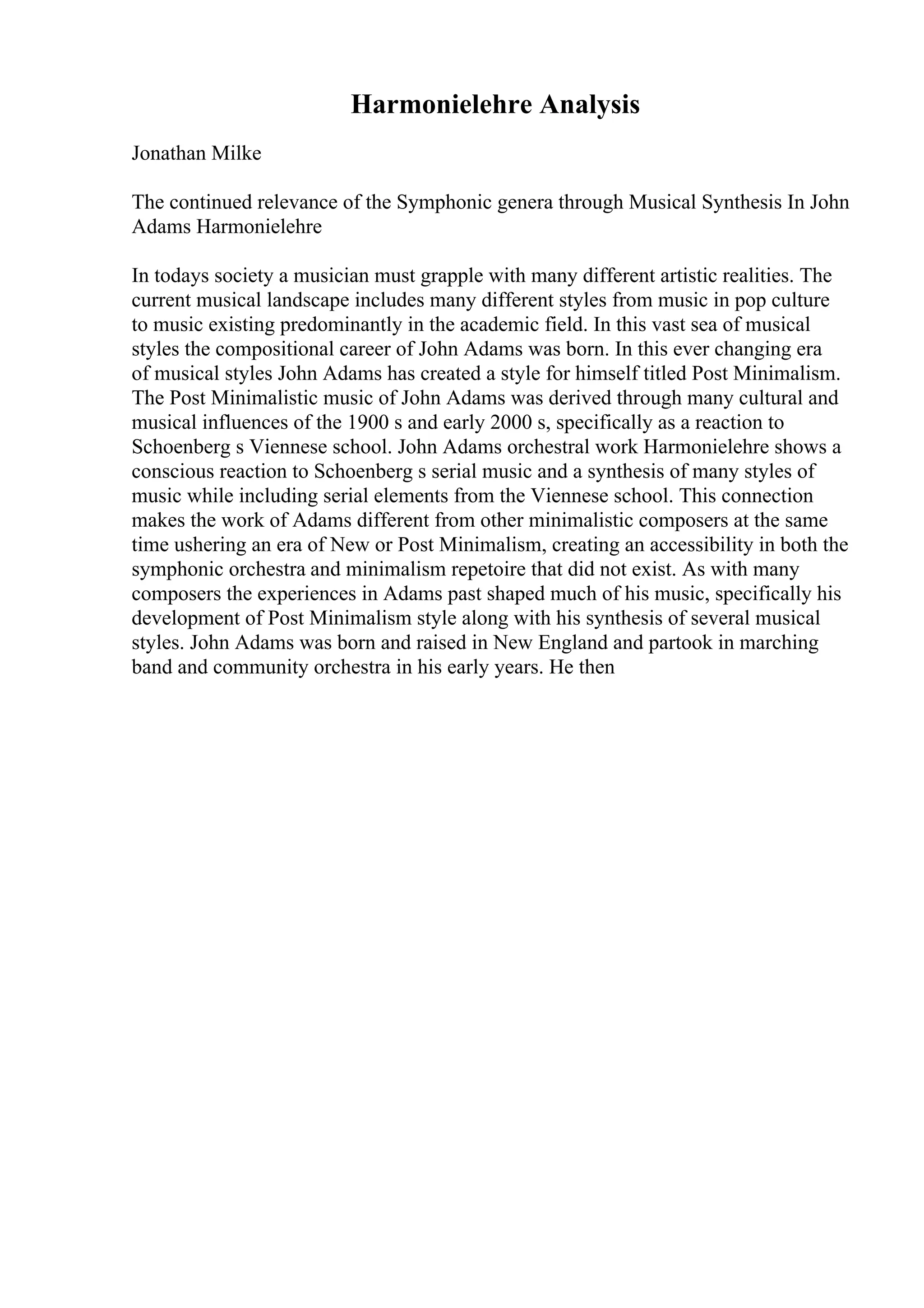 Harmonielehre Analysis
Jonathan Milke
The continued relevance of the Symphonic genera through Musical Synthesis In John
Adams Harmonielehre
In todays society a musician must grapple with many different artistic realities. The
current musical landscape includes many different styles from music in pop culture
to music existing predominantly in the academic field. In this vast sea of musical
styles the compositional career of John Adams was born. In this ever changing era
of musical styles John Adams has created a style for himself titled Post Minimalism.
The Post Minimalistic music of John Adams was derived through many cultural and
musical influences of the 1900 s and early 2000 s, specifically as a reaction to
Schoenberg s Viennese school. John Adams orchestral work Harmonielehre shows a
conscious reaction to Schoenberg s serial music and a synthesis of many styles of
music while including serial elements from the Viennese school. This connection
makes the work of Adams different from other minimalistic composers at the same
time ushering an era of New or Post Minimalism, creating an accessibility in both the
symphonic orchestra and minimalism repetoire that did not exist. As with many
composers the experiences in Adams past shaped much of his music, specifically his
development of Post Minimalism style along with his synthesis of several musical
styles. John Adams was born and raised in New England and partook in marching
band and community orchestra in his early years. He then
 