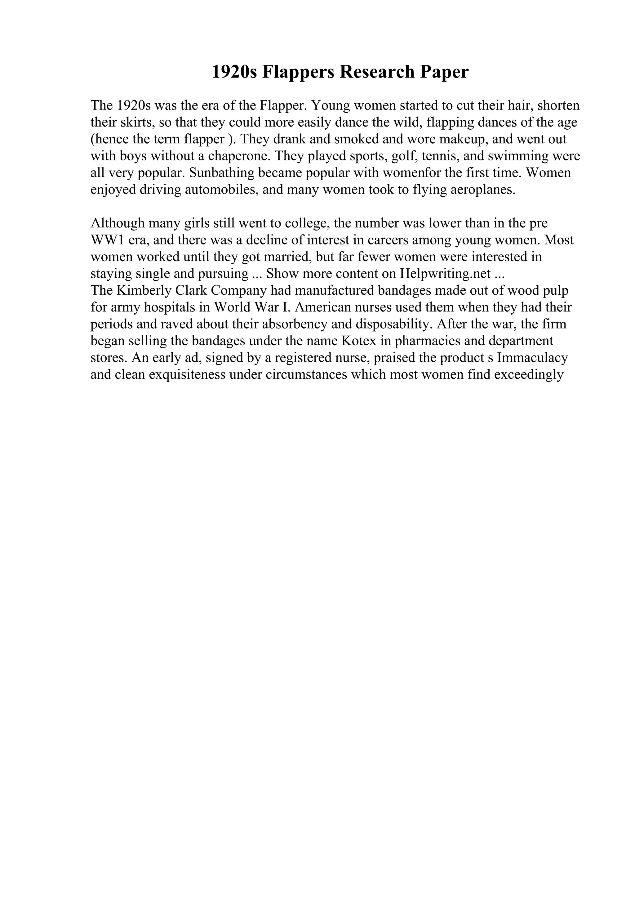 1920s Flappers Research Paper
The 1920s was the era of the Flapper. Young women started to cut their hair, shorten
their skirts, so that they could more easily dance the wild, flapping dances of the age
(hence the term flapper ). They drank and smoked and wore makeup, and went out
with boys without a chaperone. They played sports, golf, tennis, and swimming were
all very popular. Sunbathing became popular with womenfor the first time. Women
enjoyed driving automobiles, and many women took to flying aeroplanes.
Although many girls still went to college, the number was lower than in the pre
WW1 era, and there was a decline of interest in careers among young women. Most
women worked until they got married, but far fewer women were interested in
staying single and pursuing ... Show more content on Helpwriting.net ...
The Kimberly Clark Company had manufactured bandages made out of wood pulp
for army hospitals in World War I. American nurses used them when they had their
periods and raved about their absorbency and disposability. After the war, the firm
began selling the bandages under the name Kotex in pharmacies and department
stores. An early ad, signed by a registered nurse, praised the product s Immaculacy
and clean exquisiteness under circumstances which most women find exceedingly
 