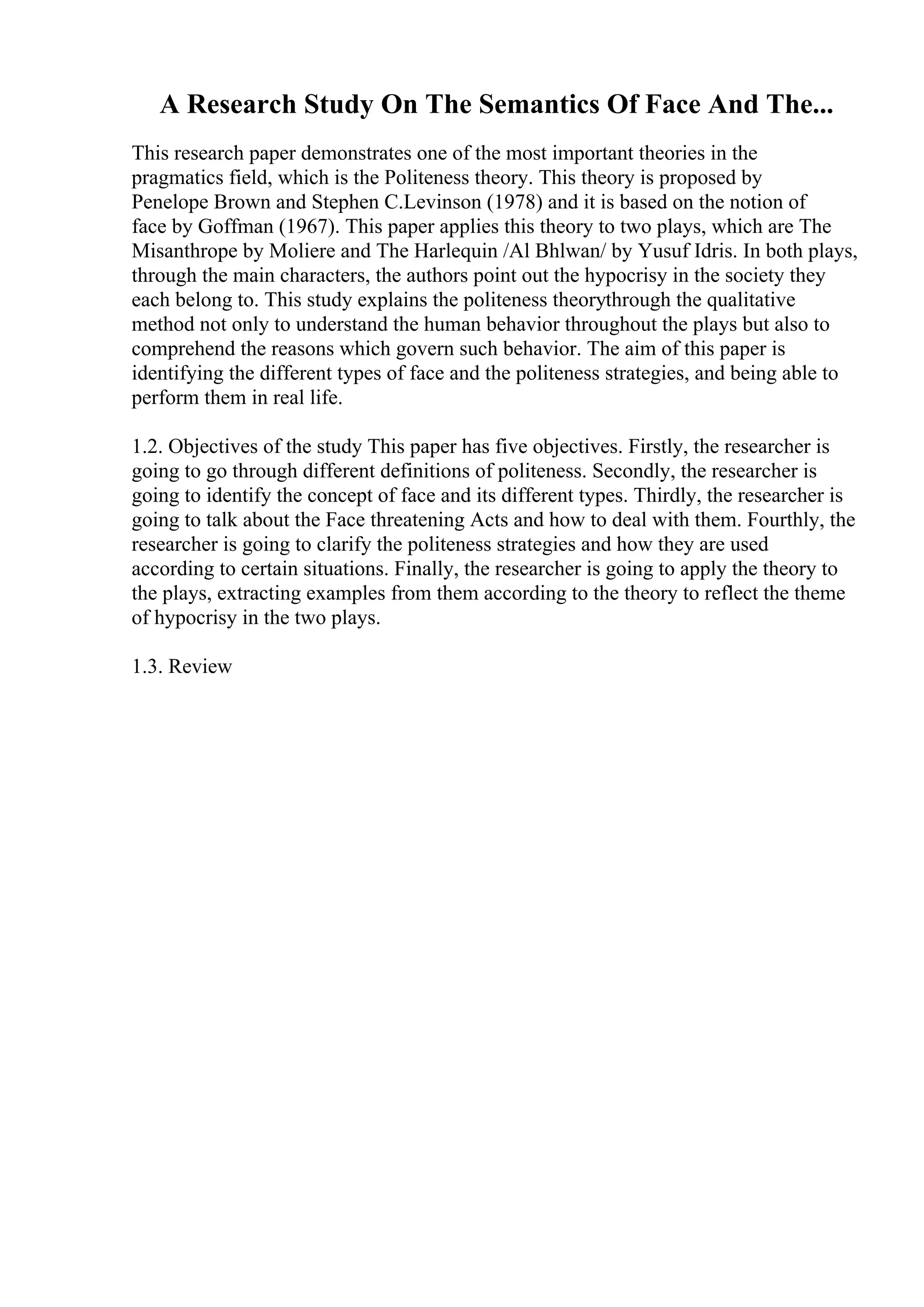 A Research Study On The Semantics Of Face And The...
This research paper demonstrates one of the most important theories in the
pragmatics field, which is the Politeness theory. This theory is proposed by
Penelope Brown and Stephen C.Levinson (1978) and it is based on the notion of
face by Goffman (1967). This paper applies this theory to two plays, which are The
Misanthrope by Moliere and The Harlequin /Al Bhlwan/ by Yusuf Idris. In both plays,
through the main characters, the authors point out the hypocrisy in the society they
each belong to. This study explains the politeness theorythrough the qualitative
method not only to understand the human behavior throughout the plays but also to
comprehend the reasons which govern such behavior. The aim of this paper is
identifying the different types of face and the politeness strategies, and being able to
perform them in real life.
1.2. Objectives of the study This paper has five objectives. Firstly, the researcher is
going to go through different definitions of politeness. Secondly, the researcher is
going to identify the concept of face and its different types. Thirdly, the researcher is
going to talk about the Face threatening Acts and how to deal with them. Fourthly, the
researcher is going to clarify the politeness strategies and how they are used
according to certain situations. Finally, the researcher is going to apply the theory to
the plays, extracting examples from them according to the theory to reflect the theme
of hypocrisy in the two plays.
1.3. Review
 