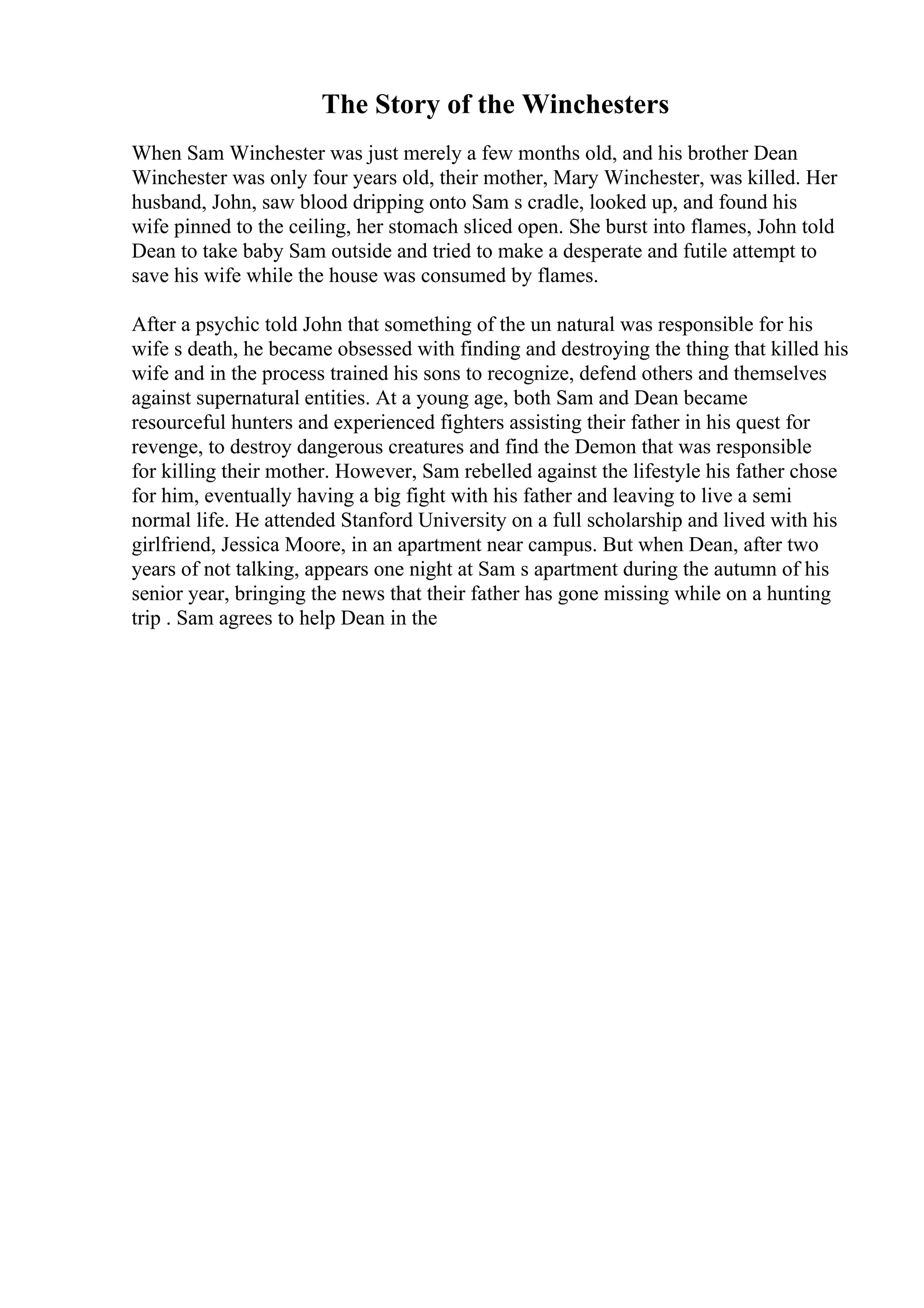 The Story of the Winchesters
When Sam Winchester was just merely a few months old, and his brother Dean
Winchester was only four years old, their mother, Mary Winchester, was killed. Her
husband, John, saw blood dripping onto Sam s cradle, looked up, and found his
wife pinned to the ceiling, her stomach sliced open. She burst into flames, John told
Dean to take baby Sam outside and tried to make a desperate and futile attempt to
save his wife while the house was consumed by flames.
After a psychic told John that something of the un natural was responsible for his
wife s death, he became obsessed with finding and destroying the thing that killed his
wife and in the process trained his sons to recognize, defend others and themselves
against supernatural entities. At a young age, both Sam and Dean became
resourceful hunters and experienced fighters assisting their father in his quest for
revenge, to destroy dangerous creatures and find the Demon that was responsible
for killing their mother. However, Sam rebelled against the lifestyle his father chose
for him, eventually having a big fight with his father and leaving to live a semi
normal life. He attended Stanford University on a full scholarship and lived with his
girlfriend, Jessica Moore, in an apartment near campus. But when Dean, after two
years of not talking, appears one night at Sam s apartment during the autumn of his
senior year, bringing the news that their father has gone missing while on a hunting
trip . Sam agrees to help Dean in the
 