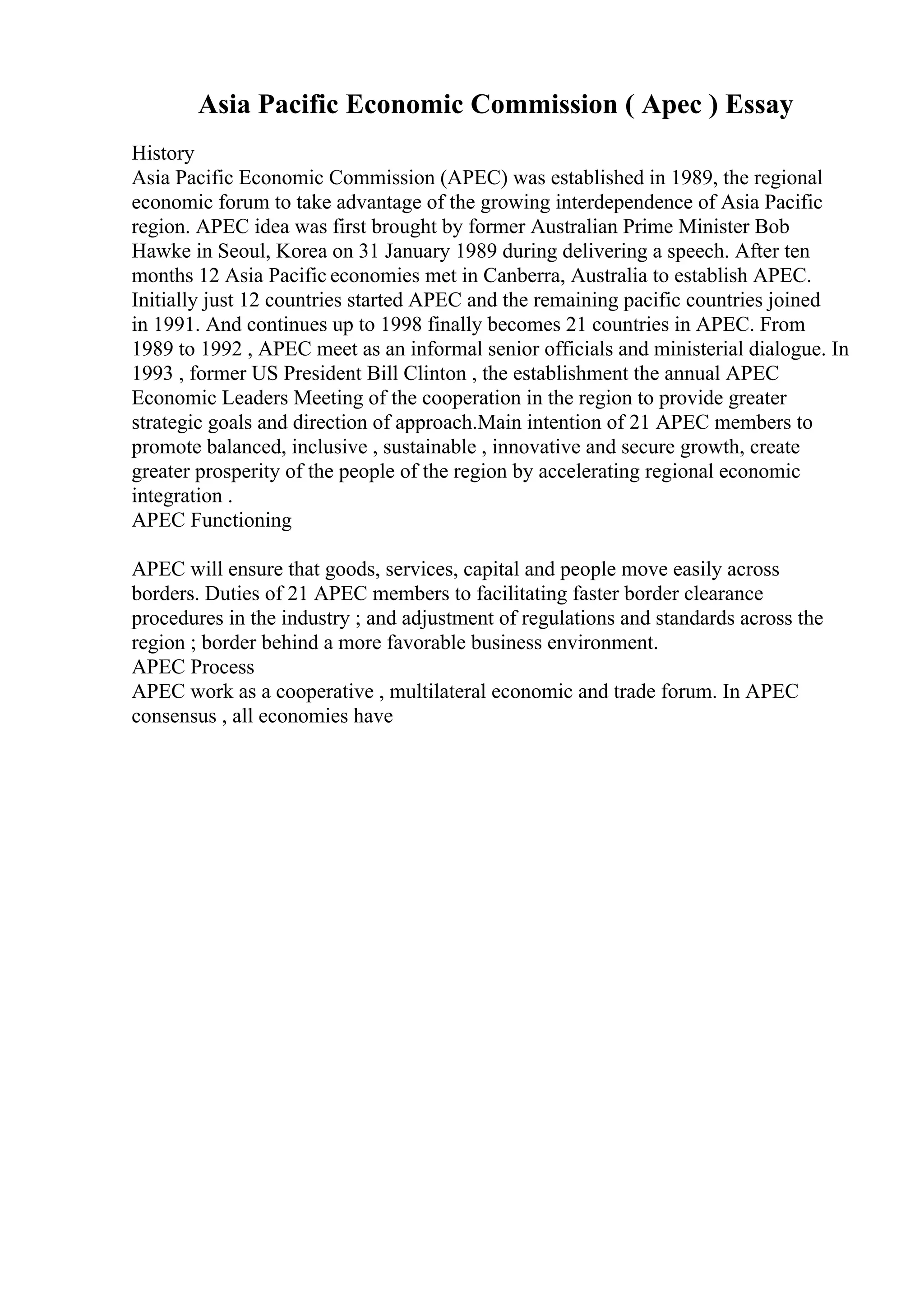 Asia Pacific Economic Commission ( Apec ) Essay
History
Asia Pacific Economic Commission (APEC) was established in 1989, the regional
economic forum to take advantage of the growing interdependence of Asia Pacific
region. APEC idea was first brought by former Australian Prime Minister Bob
Hawke in Seoul, Korea on 31 January 1989 during delivering a speech. After ten
months 12 Asia Pacific economies met in Canberra, Australia to establish APEC.
Initially just 12 countries started APEC and the remaining pacific countries joined
in 1991. And continues up to 1998 finally becomes 21 countries in APEC. From
1989 to 1992 , APEC meet as an informal senior officials and ministerial dialogue. In
1993 , former US President Bill Clinton , the establishment the annual APEC
Economic Leaders Meeting of the cooperation in the region to provide greater
strategic goals and direction of approach.Main intention of 21 APEC members to
promote balanced, inclusive , sustainable , innovative and secure growth, create
greater prosperity of the people of the region by accelerating regional economic
integration .
APEC Functioning
APEC will ensure that goods, services, capital and people move easily across
borders. Duties of 21 APEC members to facilitating faster border clearance
procedures in the industry ; and adjustment of regulations and standards across the
region ; border behind a more favorable business environment.
APEC Process
APEC work as a cooperative , multilateral economic and trade forum. In APEC
consensus , all economies have
 