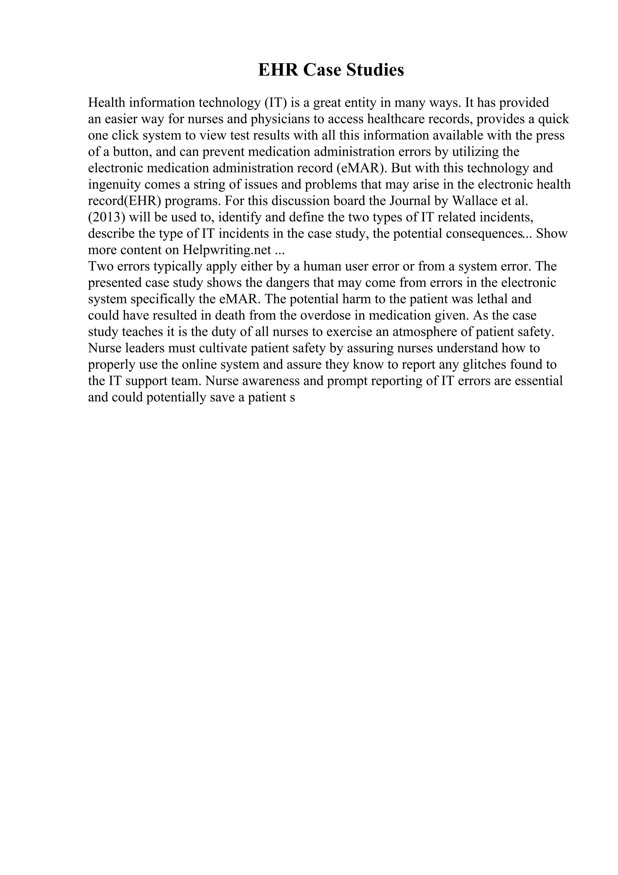 EHR Case Studies
Health information technology (IT) is a great entity in many ways. It has provided
an easier way for nurses and physicians to access healthcare records, provides a quick
one click system to view test results with all this information available with the press
of a button, and can prevent medication administration errors by utilizing the
electronic medication administration record (eMAR). But with this technology and
ingenuity comes a string of issues and problems that may arise in the electronic health
record(EHR) programs. For this discussion board the Journal by Wallace et al.
(2013) will be used to, identify and define the two types of IT related incidents,
describe the type of IT incidents in the case study, the potential consequences... Show
more content on Helpwriting.net ...
Two errors typically apply either by a human user error or from a system error. The
presented case study shows the dangers that may come from errors in the electronic
system specifically the eMAR. The potential harm to the patient was lethal and
could have resulted in death from the overdose in medication given. As the case
study teaches it is the duty of all nurses to exercise an atmosphere of patient safety.
Nurse leaders must cultivate patient safety by assuring nurses understand how to
properly use the online system and assure they know to report any glitches found to
the IT support team. Nurse awareness and prompt reporting of IT errors are essential
and could potentially save a patient s
 