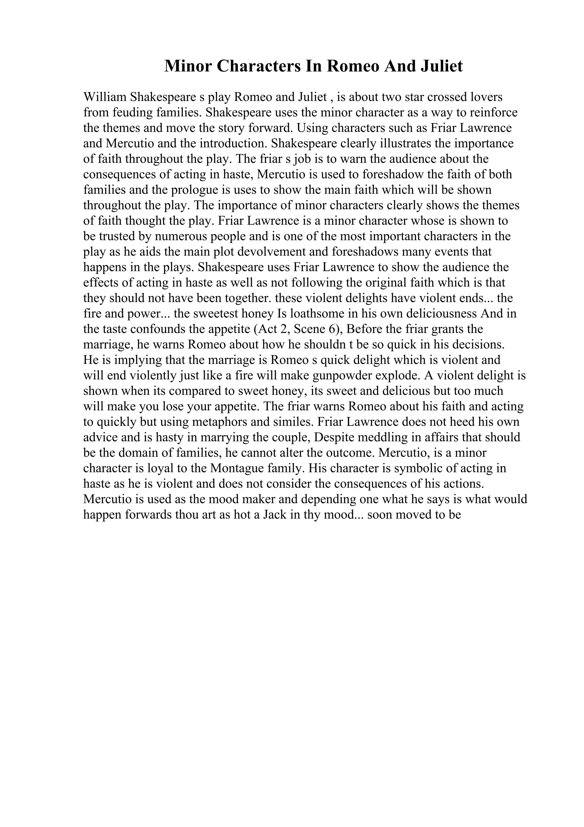 Minor Characters In Romeo And Juliet
William Shakespeare s play Romeo and Juliet , is about two star crossed lovers
from feuding families. Shakespeare uses the minor character as a way to reinforce
the themes and move the story forward. Using characters such as Friar Lawrence
and Mercutio and the introduction. Shakespeare clearly illustrates the importance
of faith throughout the play. The friar s job is to warn the audience about the
consequences of acting in haste, Mercutio is used to foreshadow the faith of both
families and the prologue is uses to show the main faith which will be shown
throughout the play. The importance of minor characters clearly shows the themes
of faith thought the play. Friar Lawrence is a minor character whose is shown to
be trusted by numerous people and is one of the most important characters in the
play as he aids the main plot devolvement and foreshadows many events that
happens in the plays. Shakespeare uses Friar Lawrence to show the audience the
effects of acting in haste as well as not following the original faith which is that
they should not have been together. these violent delights have violent ends... the
fire and power... the sweetest honey Is loathsome in his own deliciousness And in
the taste confounds the appetite (Act 2, Scene 6), Before the friar grants the
marriage, he warns Romeo about how he shouldn t be so quick in his decisions.
He is implying that the marriage is Romeo s quick delight which is violent and
will end violently just like a fire will make gunpowder explode. A violent delight is
shown when its compared to sweet honey, its sweet and delicious but too much
will make you lose your appetite. The friar warns Romeo about his faith and acting
to quickly but using metaphors and similes. Friar Lawrence does not heed his own
advice and is hasty in marrying the couple, Despite meddling in affairs that should
be the domain of families, he cannot alter the outcome. Mercutio, is a minor
character is loyal to the Montague family. His character is symbolic of acting in
haste as he is violent and does not consider the consequences of his actions.
Mercutio is used as the mood maker and depending one what he says is what would
happen forwards thou art as hot a Jack in thy mood... soon moved to be
 