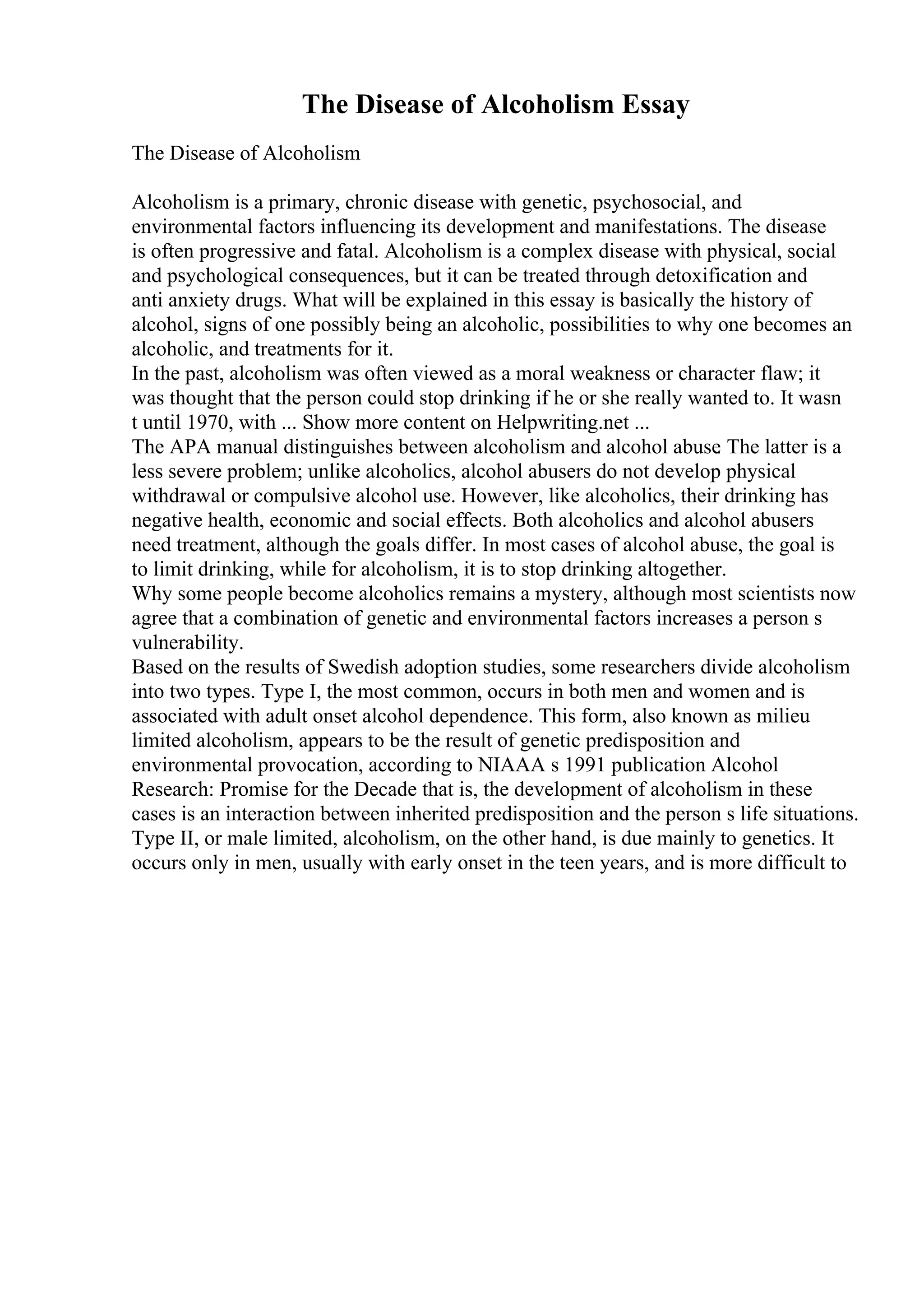The Disease of Alcoholism Essay
The Disease of Alcoholism
Alcoholism is a primary, chronic disease with genetic, psychosocial, and
environmental factors influencing its development and manifestations. The disease
is often progressive and fatal. Alcoholism is a complex disease with physical, social
and psychological consequences, but it can be treated through detoxification and
anti anxiety drugs. What will be explained in this essay is basically the history of
alcohol, signs of one possibly being an alcoholic, possibilities to why one becomes an
alcoholic, and treatments for it.
In the past, alcoholism was often viewed as a moral weakness or character flaw; it
was thought that the person could stop drinking if he or she really wanted to. It wasn
t until 1970, with ... Show more content on Helpwriting.net ...
The APA manual distinguishes between alcoholism and alcohol abuse
. The latter is a
less severe problem; unlike alcoholics, alcohol abusers do not develop physical
withdrawal or compulsive alcohol use. However, like alcoholics, their drinking has
negative health, economic and social effects. Both alcoholics and alcohol abusers
need treatment, although the goals differ. In most cases of alcohol abuse, the goal is
to limit drinking, while for alcoholism, it is to stop drinking altogether.
Why some people become alcoholics remains a mystery, although most scientists now
agree that a combination of genetic and environmental factors increases a person s
vulnerability.
Based on the results of Swedish adoption studies, some researchers divide alcoholism
into two types. Type I, the most common, occurs in both men and women and is
associated with adult onset alcohol dependence. This form, also known as milieu
limited alcoholism, appears to be the result of genetic predisposition and
environmental provocation, according to NIAAA s 1991 publication Alcohol
Research: Promise for the Decade that is, the development of alcoholism in these
cases is an interaction between inherited predisposition and the person s life situations.
Type II, or male limited, alcoholism, on the other hand, is due mainly to genetics. It
occurs only in men, usually with early onset in the teen years, and is more difficult to
 