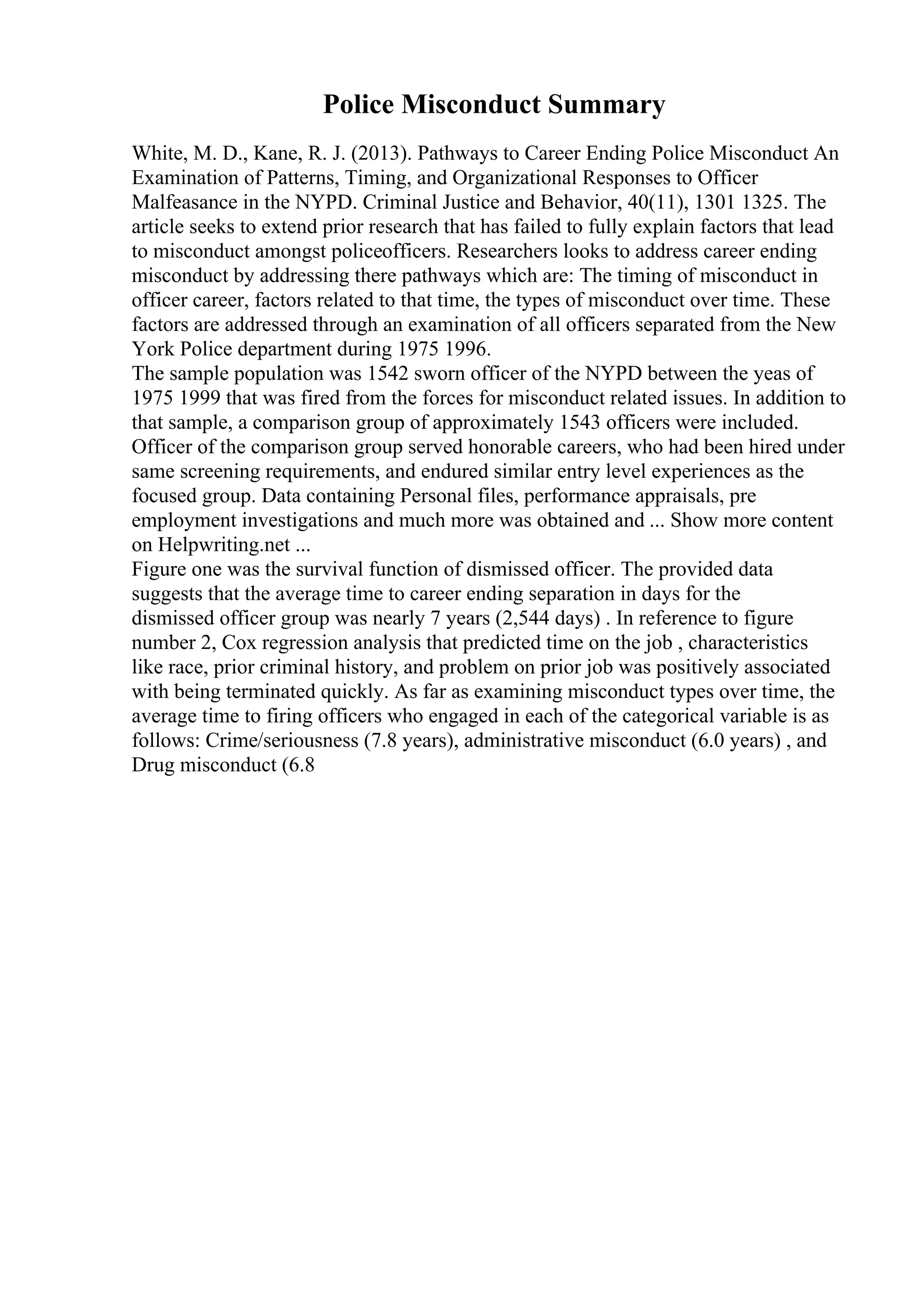 Police Misconduct Summary
White, M. D., Kane, R. J. (2013). Pathways to Career Ending Police Misconduct An
Examination of Patterns, Timing, and Organizational Responses to Officer
Malfeasance in the NYPD. Criminal Justice and Behavior, 40(11), 1301 1325. The
article seeks to extend prior research that has failed to fully explain factors that lead
to misconduct amongst policeofficers. Researchers looks to address career ending
misconduct by addressing there pathways which are: The timing of misconduct in
officer career, factors related to that time, the types of misconduct over time. These
factors are addressed through an examination of all officers separated from the New
York Police department during 1975 1996.
The sample population was 1542 sworn officer of the NYPD between the yeas of
1975 1999 that was fired from the forces for misconduct related issues. In addition to
that sample, a comparison group of approximately 1543 officers were included.
Officer of the comparison group served honorable careers, who had been hired under
same screening requirements, and endured similar entry level experiences as the
focused group. Data containing Personal files, performance appraisals, pre
employment investigations and much more was obtained and ... Show more content
on Helpwriting.net ...
Figure one was the survival function of dismissed officer. The provided data
suggests that the average time to career ending separation in days for the
dismissed officer group was nearly 7 years (2,544 days) . In reference to figure
number 2, Cox regression analysis that predicted time on the job , characteristics
like race, prior criminal history, and problem on prior job was positively associated
with being terminated quickly. As far as examining misconduct types over time, the
average time to firing officers who engaged in each of the categorical variable is as
follows: Crime/seriousness (7.8 years), administrative misconduct (6.0 years) , and
Drug misconduct (6.8
 