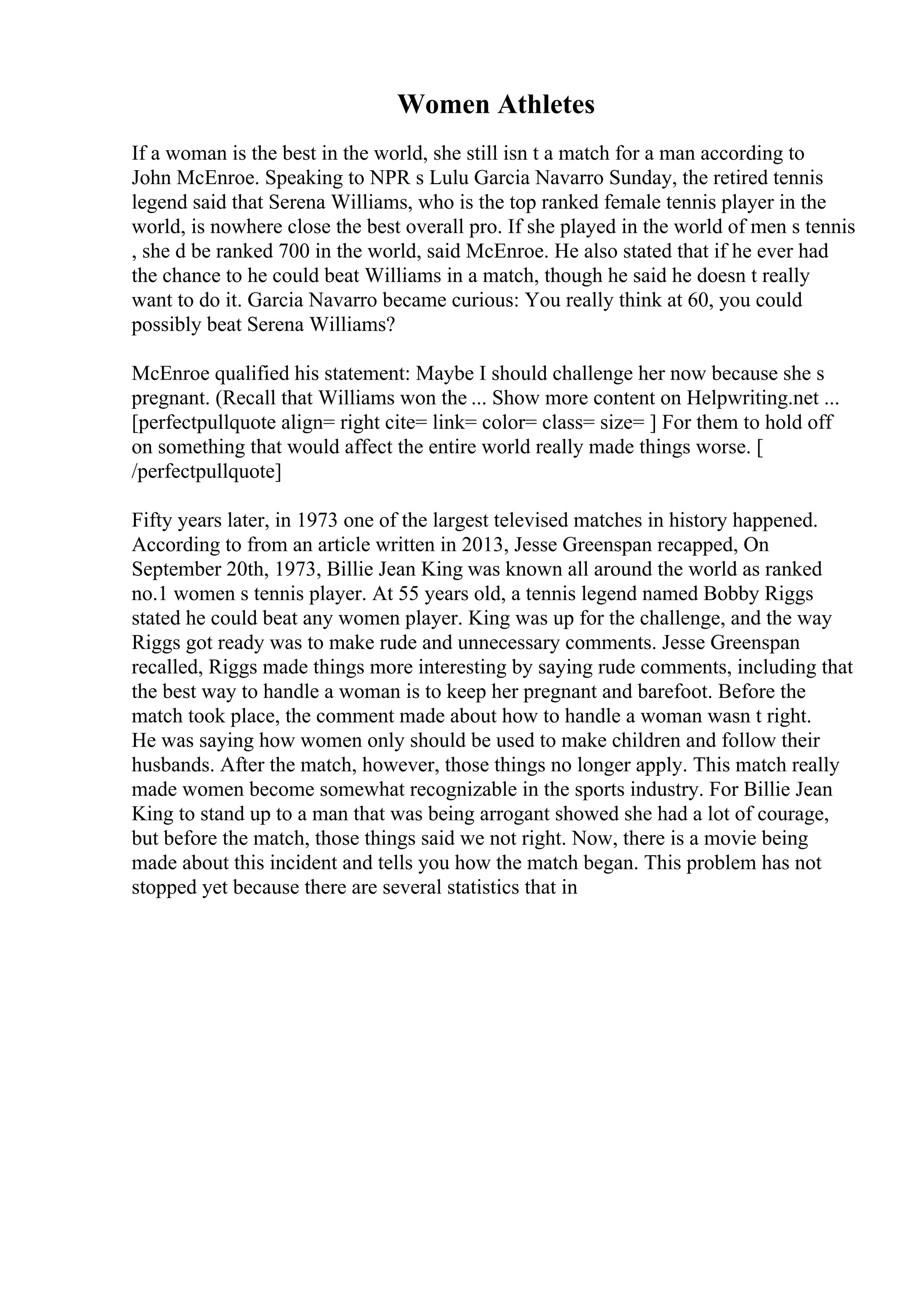Women Athletes
If a woman is the best in the world, she still isn t a match for a man according to
John McEnroe. Speaking to NPR s Lulu Garcia Navarro Sunday, the retired tennis
legend said that Serena Williams, who is the top ranked female tennis player in the
world, is nowhere close the best overall pro. If she played in the world of men s tennis
, she d be ranked 700 in the world, said McEnroe. He also stated that if he ever had
the chance to he could beat Williams in a match, though he said he doesn t really
want to do it. Garcia Navarro became curious: You really think at 60, you could
possibly beat Serena Williams?
McEnroe qualified his statement: Maybe I should challenge her now because she s
pregnant. (Recall that Williams won the ... Show more content on Helpwriting.net ...
[perfectpullquote align= right cite= link= color= class= size= ] For them to hold off
on something that would affect the entire world really made things worse. [
/perfectpullquote]
Fifty years later, in 1973 one of the largest televised matches in history happened.
According to from an article written in 2013, Jesse Greenspan recapped, On
September 20th, 1973, Billie Jean King was known all around the world as ranked
no.1 women s tennis player. At 55 years old, a tennis legend named Bobby Riggs
stated he could beat any women player. King was up for the challenge, and the way
Riggs got ready was to make rude and unnecessary comments. Jesse Greenspan
recalled, Riggs made things more interesting by saying rude comments, including that
the best way to handle a woman is to keep her pregnant and barefoot. Before the
match took place, the comment made about how to handle a woman wasn t right.
He was saying how women only should be used to make children and follow their
husbands. After the match, however, those things no longer apply. This match really
made women become somewhat recognizable in the sports industry. For Billie Jean
King to stand up to a man that was being arrogant showed she had a lot of courage,
but before the match, those things said we not right. Now, there is a movie being
made about this incident and tells you how the match began. This problem has not
stopped yet because there are several statistics that in
 