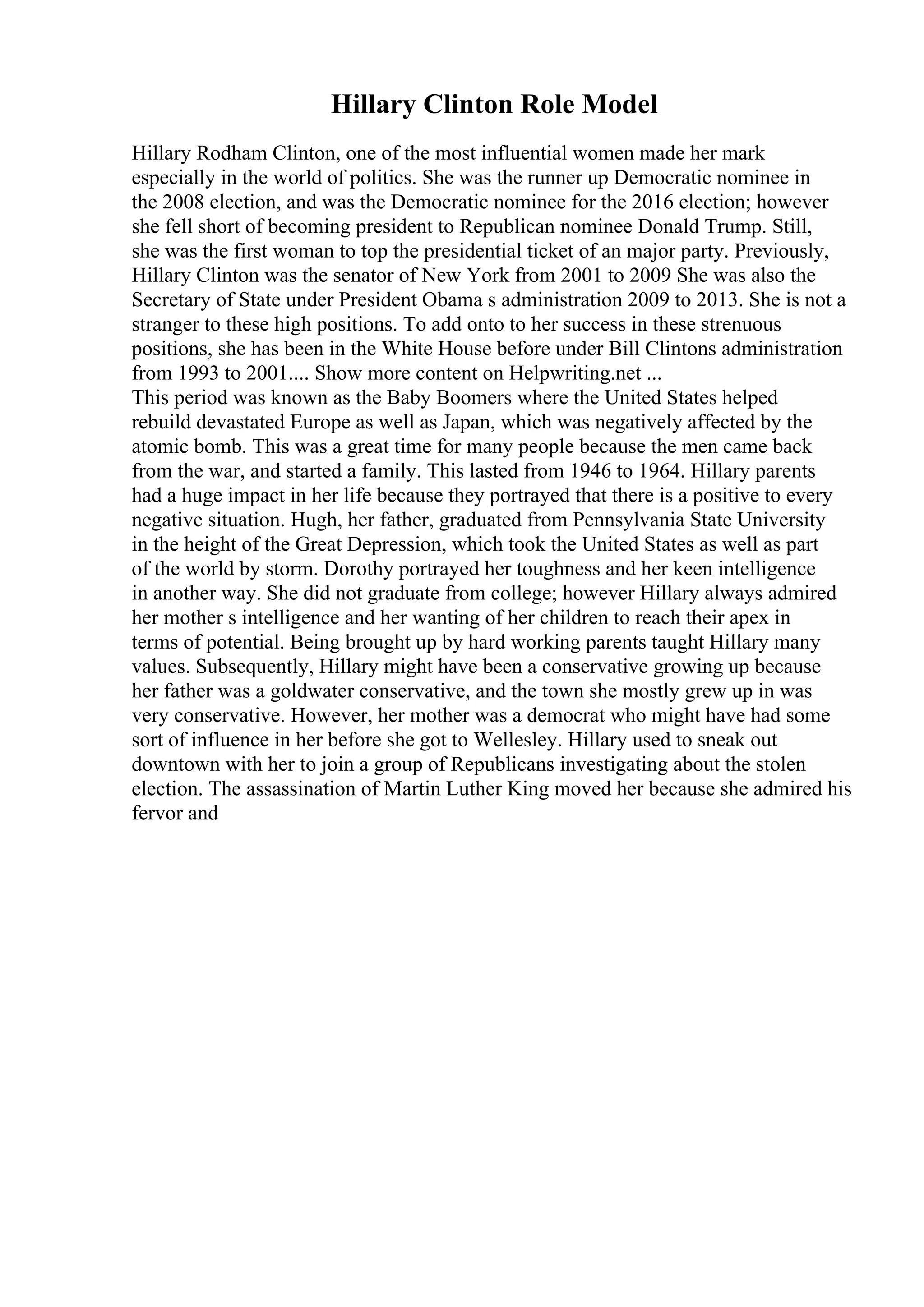 Hillary Clinton Role Model
Hillary Rodham Clinton, one of the most influential women made her mark
especially in the world of politics. She was the runner up Democratic nominee in
the 2008 election, and was the Democratic nominee for the 2016 election; however
she fell short of becoming president to Republican nominee Donald Trump. Still,
she was the first woman to top the presidential ticket of an major party. Previously,
Hillary Clinton was the senator of New York from 2001 to 2009 She was also the
Secretary of State under President Obama s administration 2009 to 2013. She is not a
stranger to these high positions. To add onto to her success in these strenuous
positions, she has been in the White House before under Bill Clintons administration
from 1993 to 2001.... Show more content on Helpwriting.net ...
This period was known as the Baby Boomers where the United States helped
rebuild devastated Europe as well as Japan, which was negatively affected by the
atomic bomb. This was a great time for many people because the men came back
from the war, and started a family. This lasted from 1946 to 1964. Hillary parents
had a huge impact in her life because they portrayed that there is a positive to every
negative situation. Hugh, her father, graduated from Pennsylvania State University
in the height of the Great Depression, which took the United States as well as part
of the world by storm. Dorothy portrayed her toughness and her keen intelligence
in another way. She did not graduate from college; however Hillary always admired
her mother s intelligence and her wanting of her children to reach their apex in
terms of potential. Being brought up by hard working parents taught Hillary many
values. Subsequently, Hillary might have been a conservative growing up because
her father was a goldwater conservative, and the town she mostly grew up in was
very conservative. However, her mother was a democrat who might have had some
sort of influence in her before she got to Wellesley. Hillary used to sneak out
downtown with her to join a group of Republicans investigating about the stolen
election. The assassination of Martin Luther King moved her because she admired his
fervor and
 