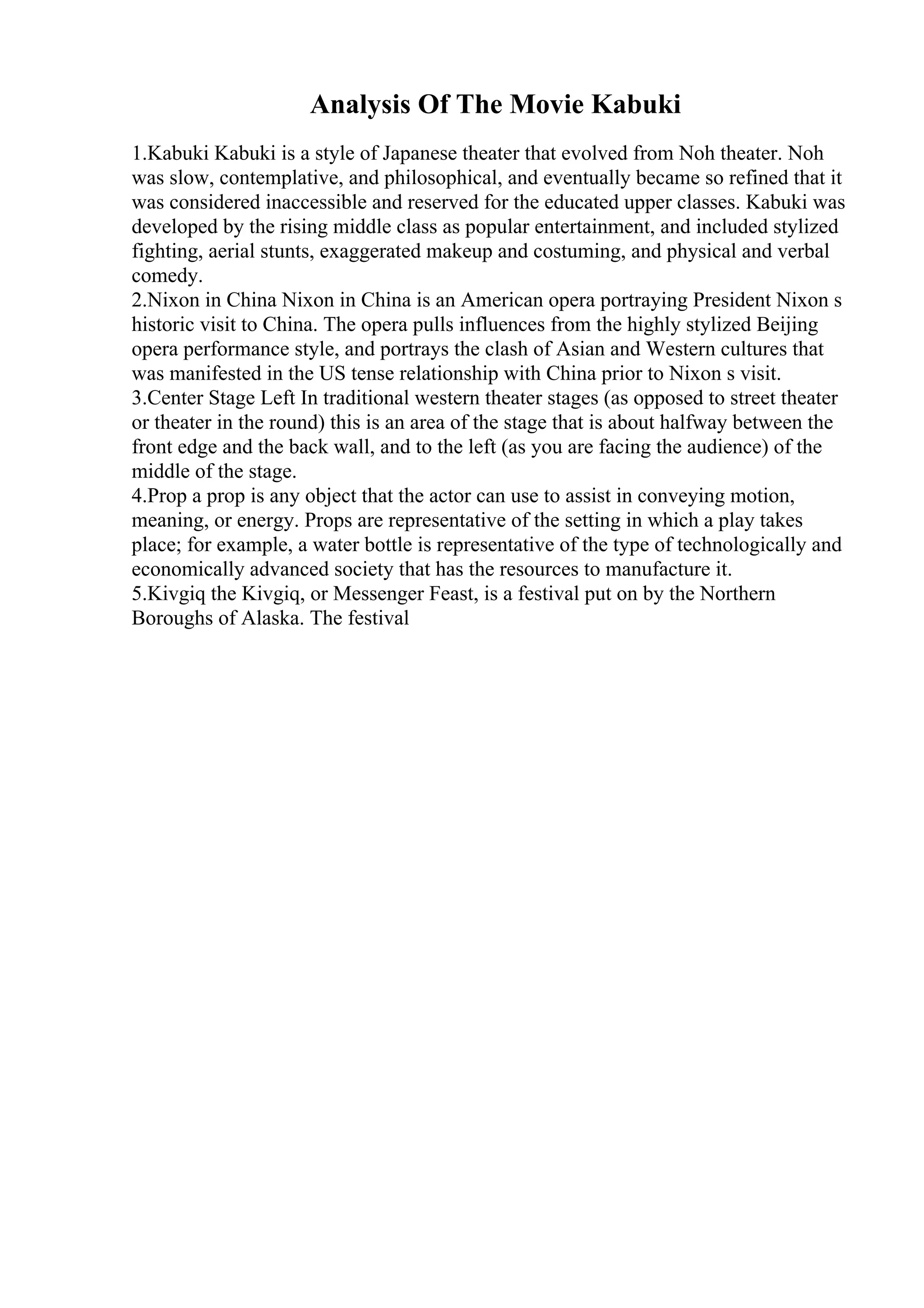 Analysis Of The Movie Kabuki
1.Kabuki Kabuki is a style of Japanese theater that evolved from Noh theater. Noh
was slow, contemplative, and philosophical, and eventually became so refined that it
was considered inaccessible and reserved for the educated upper classes. Kabuki was
developed by the rising middle class as popular entertainment, and included stylized
fighting, aerial stunts, exaggerated makeup and costuming, and physical and verbal
comedy.
2.Nixon in China Nixon in China is an American opera portraying President Nixon s
historic visit to China. The opera pulls influences from the highly stylized Beijing
opera performance style, and portrays the clash of Asian and Western cultures that
was manifested in the US tense relationship with China prior to Nixon s visit.
3.Center Stage Left In traditional western theater stages (as opposed to street theater
or theater in the round) this is an area of the stage that is about halfway between the
front edge and the back wall, and to the left (as you are facing the audience) of the
middle of the stage.
4.Prop a prop is any object that the actor can use to assist in conveying motion,
meaning, or energy. Props are representative of the setting in which a play takes
place; for example, a water bottle is representative of the type of technologically and
economically advanced society that has the resources to manufacture it.
5.Kivgiq the Kivgiq, or Messenger Feast, is a festival put on by the Northern
Boroughs of Alaska. The festival
 