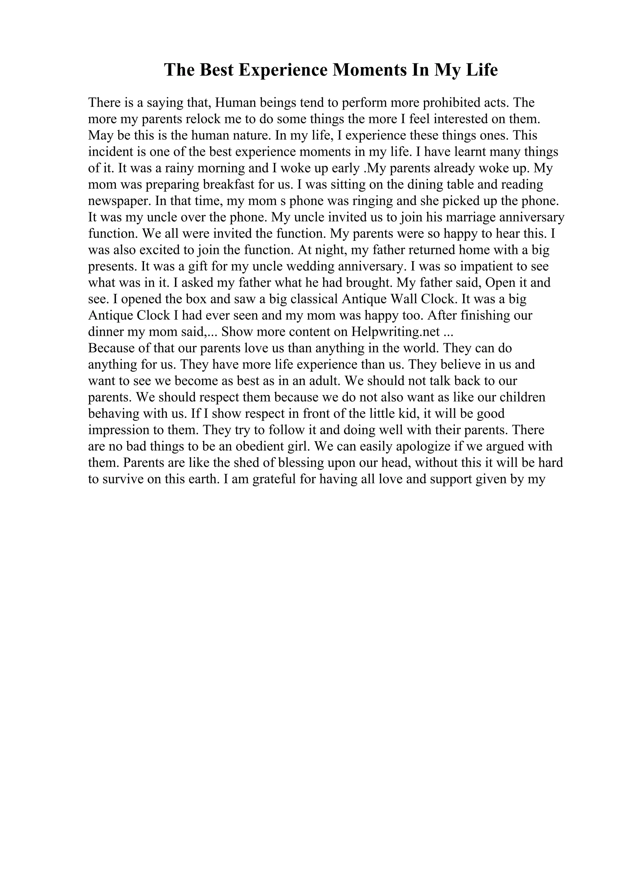 The Best Experience Moments In My Life
There is a saying that, Human beings tend to perform more prohibited acts. The
more my parents relock me to do some things the more I feel interested on them.
May be this is the human nature. In my life, I experience these things ones. This
incident is one of the best experience moments in my life. I have learnt many things
of it. It was a rainy morning and I woke up early .My parents already woke up. My
mom was preparing breakfast for us. I was sitting on the dining table and reading
newspaper. In that time, my mom s phone was ringing and she picked up the phone.
It was my uncle over the phone. My uncle invited us to join his marriage anniversary
function. We all were invited the function. My parents were so happy to hear this. I
was also excited to join the function. At night, my father returned home with a big
presents. It was a gift for my uncle wedding anniversary. I was so impatient to see
what was in it. I asked my father what he had brought. My father said, Open it and
see. I opened the box and saw a big classical Antique Wall Clock. It was a big
Antique Clock I had ever seen and my mom was happy too. After finishing our
dinner my mom said,... Show more content on Helpwriting.net ...
Because of that our parents love us than anything in the world. They can do
anything for us. They have more life experience than us. They believe in us and
want to see we become as best as in an adult. We should not talk back to our
parents. We should respect them because we do not also want as like our children
behaving with us. If I show respect in front of the little kid, it will be good
impression to them. They try to follow it and doing well with their parents. There
are no bad things to be an obedient girl. We can easily apologize if we argued with
them. Parents are like the shed of blessing upon our head, without this it will be hard
to survive on this earth. I am grateful for having all love and support given by my
 