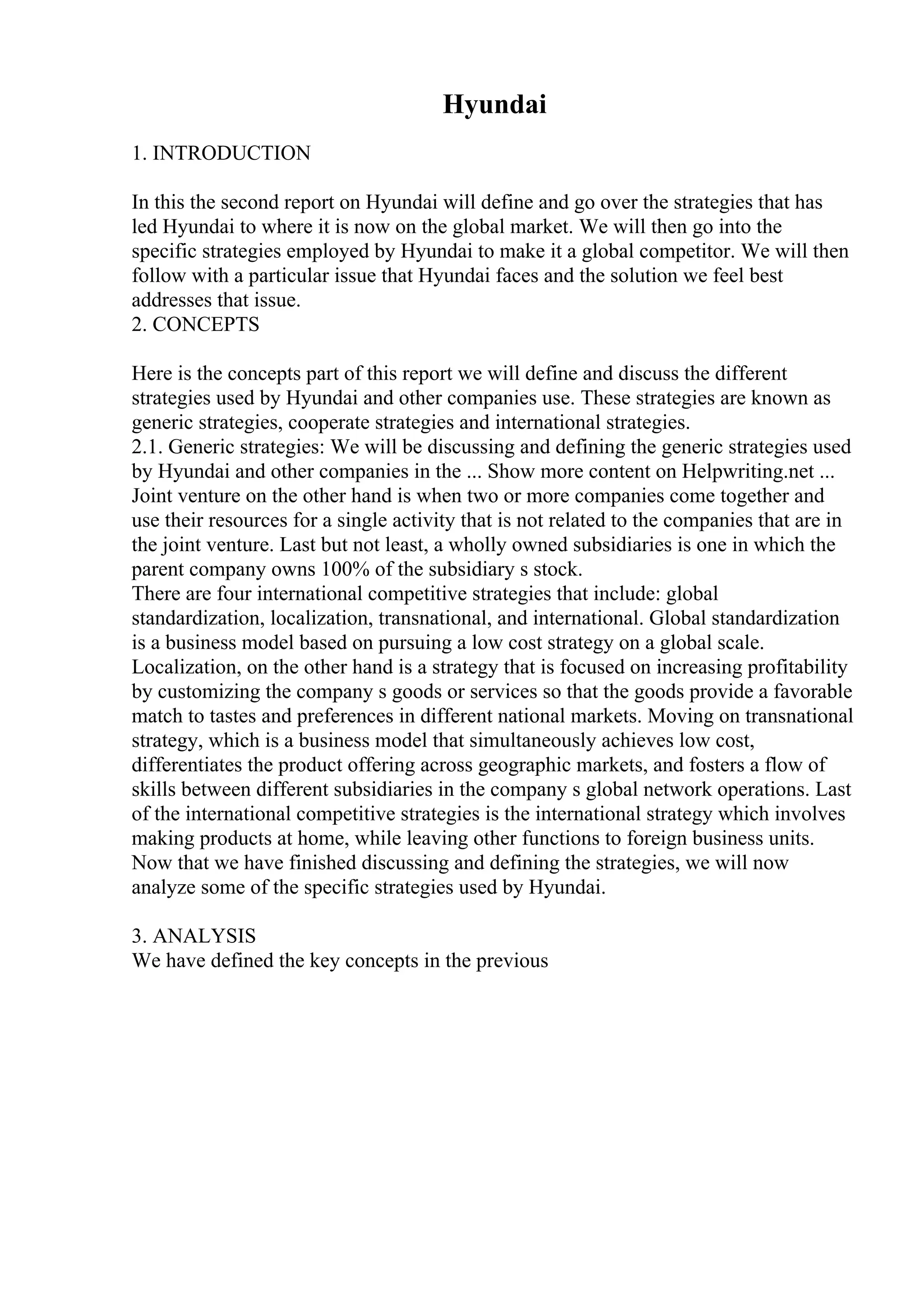Hyundai
1. INTRODUCTION
In this the second report on Hyundai will define and go over the strategies that has
led Hyundai to where it is now on the global market. We will then go into the
specific strategies employed by Hyundai to make it a global competitor. We will then
follow with a particular issue that Hyundai faces and the solution we feel best
addresses that issue.
2. CONCEPTS
Here is the concepts part of this report we will define and discuss the different
strategies used by Hyundai and other companies use. These strategies are known as
generic strategies, cooperate strategies and international strategies.
2.1. Generic strategies: We will be discussing and defining the generic strategies used
by Hyundai and other companies in the ... Show more content on Helpwriting.net ...
Joint venture on the other hand is when two or more companies come together and
use their resources for a single activity that is not related to the companies that are in
the joint venture. Last but not least, a wholly owned subsidiaries is one in which the
parent company owns 100% of the subsidiary s stock.
There are four international competitive strategies that include: global
standardization, localization, transnational, and international. Global standardization
is a business model based on pursuing a low cost strategy on a global scale.
Localization, on the other hand is a strategy that is focused on increasing profitability
by customizing the company s goods or services so that the goods provide a favorable
match to tastes and preferences in different national markets. Moving on transnational
strategy, which is a business model that simultaneously achieves low cost,
differentiates the product offering across geographic markets, and fosters a flow of
skills between different subsidiaries in the company s global network operations. Last
of the international competitive strategies is the international strategy which involves
making products at home, while leaving other functions to foreign business units.
Now that we have finished discussing and defining the strategies, we will now
analyze some of the specific strategies used by Hyundai.
3. ANALYSIS
We have defined the key concepts in the previous
 