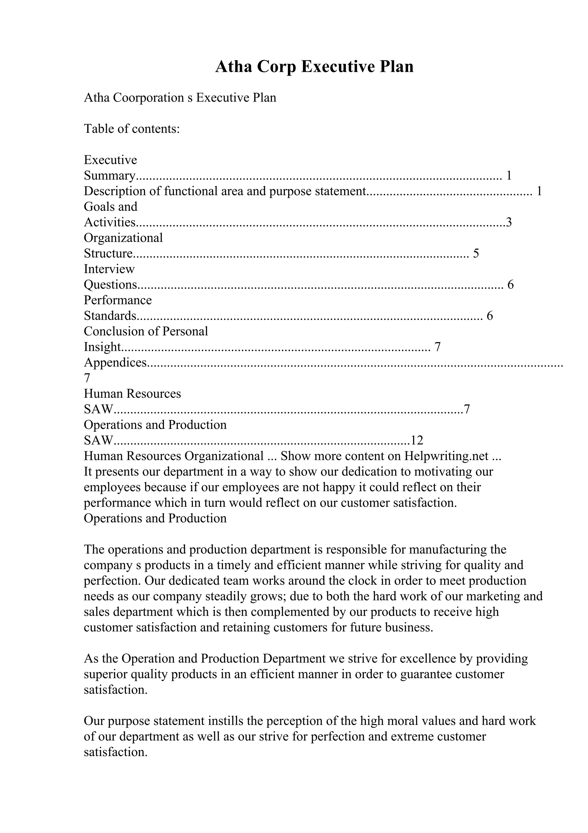 Atha Corp Executive Plan
Atha Coorporation s Executive Plan
Table of contents:
Executive
Summary.............................................................................................................. 1
Description of functional area and purpose statement.................................................. 1
Goals and
Activities...............................................................................................................3
Organizational
Structure..................................................................................................... 5
Interview
Questions.............................................................................................................. 6
Performance
Standards........................................................................................................ 6
Conclusion of Personal
Insight............................................................................................. 7
Appendices.............................................................................................................................
7
Human Resources
SAW.........................................................................................................7
Operations and Production
SAW.........................................................................................12
Human Resources Organizational ... Show more content on Helpwriting.net ...
It presents our department in a way to show our dedication to motivating our
employees because if our employees are not happy it could reflect on their
performance which in turn would reflect on our customer satisfaction.
Operations and Production
The operations and production department is responsible for manufacturing the
company s products in a timely and efficient manner while striving for quality and
perfection. Our dedicated team works around the clock in order to meet production
needs as our company steadily grows; due to both the hard work of our marketing and
sales department which is then complemented by our products to receive high
customer satisfaction and retaining customers for future business.
As the Operation and Production Department we strive for excellence by providing
superior quality products in an efficient manner in order to guarantee customer
satisfaction.
Our purpose statement instills the perception of the high moral values and hard work
of our department as well as our strive for perfection and extreme customer
satisfaction.
 