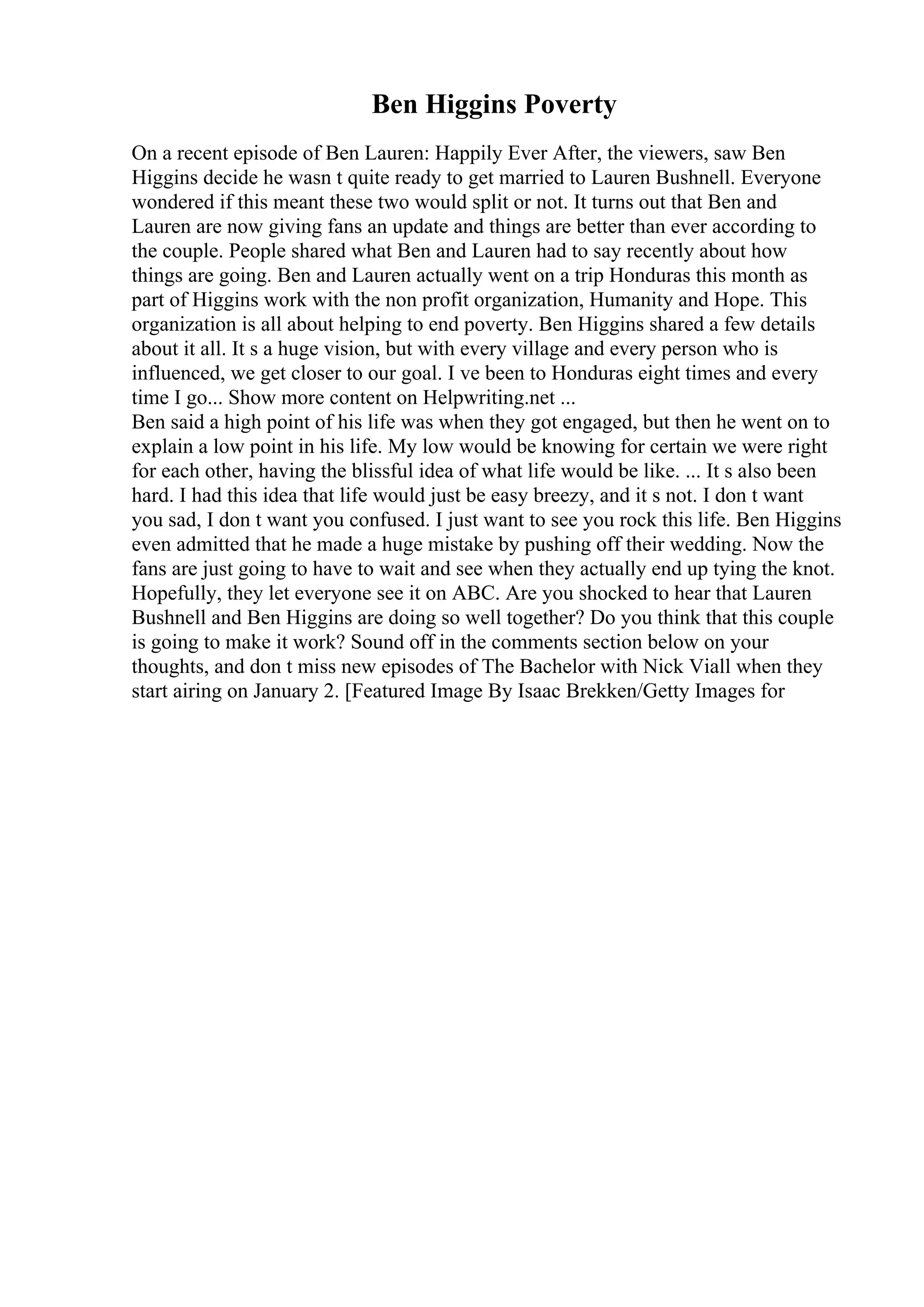 Ben Higgins Poverty
On a recent episode of Ben Lauren: Happily Ever After, the viewers, saw Ben
Higgins decide he wasn t quite ready to get married to Lauren Bushnell. Everyone
wondered if this meant these two would split or not. It turns out that Ben and
Lauren are now giving fans an update and things are better than ever according to
the couple. People shared what Ben and Lauren had to say recently about how
things are going. Ben and Lauren actually went on a trip Honduras this month as
part of Higgins work with the non profit organization, Humanity and Hope. This
organization is all about helping to end poverty. Ben Higgins shared a few details
about it all. It s a huge vision, but with every village and every person who is
influenced, we get closer to our goal. I ve been to Honduras eight times and every
time I go... Show more content on Helpwriting.net ...
Ben said a high point of his life was when they got engaged, but then he went on to
explain a low point in his life. My low would be knowing for certain we were right
for each other, having the blissful idea of what life would be like. ... It s also been
hard. I had this idea that life would just be easy breezy, and it s not. I don t want
you sad, I don t want you confused. I just want to see you rock this life. Ben Higgins
even admitted that he made a huge mistake by pushing off their wedding. Now the
fans are just going to have to wait and see when they actually end up tying the knot.
Hopefully, they let everyone see it on ABC. Are you shocked to hear that Lauren
Bushnell and Ben Higgins are doing so well together? Do you think that this couple
is going to make it work? Sound off in the comments section below on your
thoughts, and don t miss new episodes of The Bachelor with Nick Viall when they
start airing on January 2. [Featured Image By Isaac Brekken/Getty Images for
 