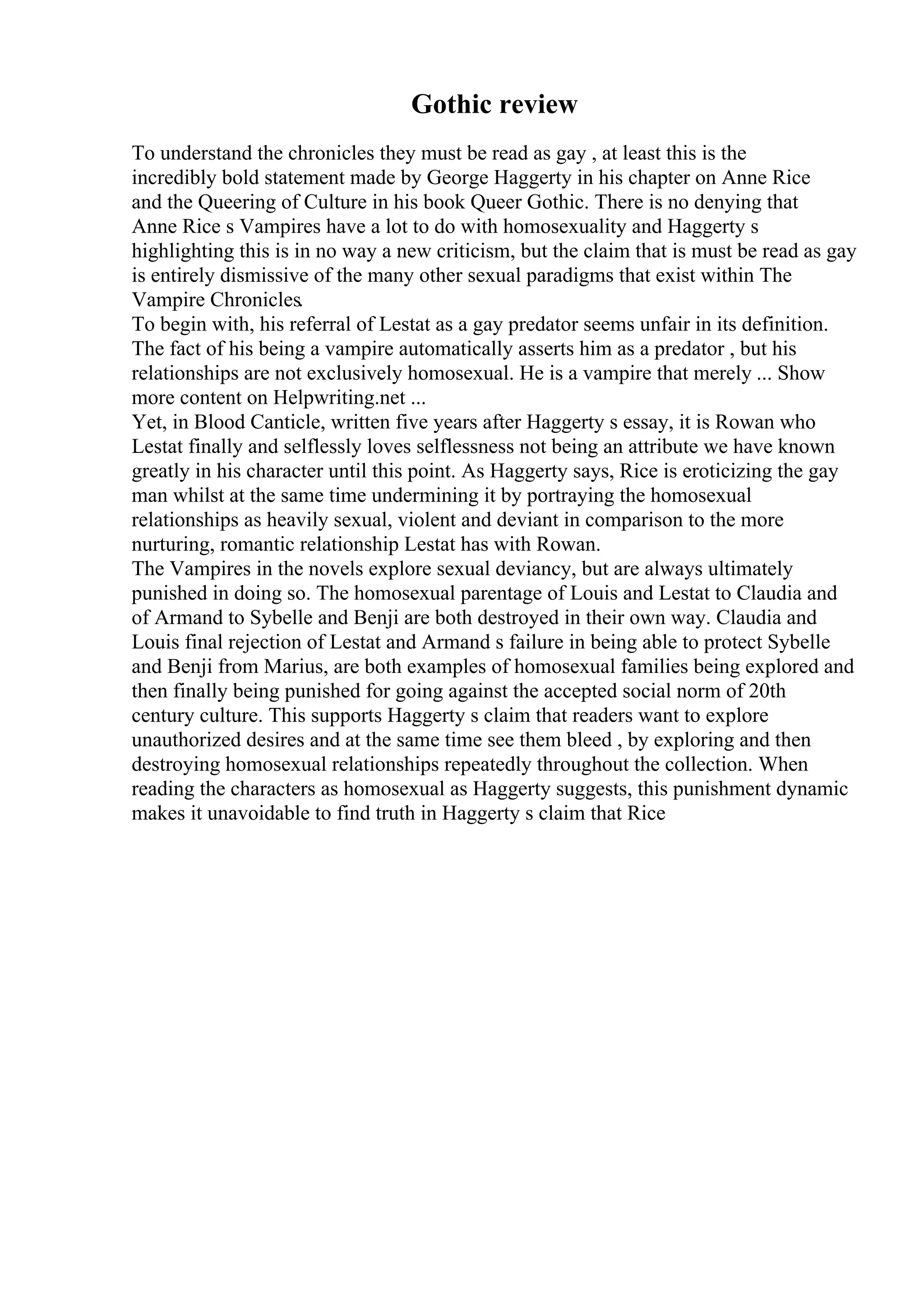 Gothic review
To understand the chronicles they must be read as gay , at least this is the
incredibly bold statement made by George Haggerty in his chapter on Anne Rice
and the Queering of Culture in his book Queer Gothic. There is no denying that
Anne Rice s Vampires have a lot to do with homosexuality and Haggerty s
highlighting this is in no way a new criticism, but the claim that is must be read as gay
is entirely dismissive of the many other sexual paradigms that exist within The
Vampire Chronicles.
To begin with, his referral of Lestat as a gay predator seems unfair in its definition.
The fact of his being a vampire automatically asserts him as a predator , but his
relationships are not exclusively homosexual. He is a vampire that merely ... Show
more content on Helpwriting.net ...
Yet, in Blood Canticle, written five years after Haggerty s essay, it is Rowan who
Lestat finally and selflessly loves selflessness not being an attribute we have known
greatly in his character until this point. As Haggerty says, Rice is eroticizing the gay
man whilst at the same time undermining it by portraying the homosexual
relationships as heavily sexual, violent and deviant in comparison to the more
nurturing, romantic relationship Lestat has with Rowan.
The Vampires in the novels explore sexual deviancy, but are always ultimately
punished in doing so. The homosexual parentage of Louis and Lestat to Claudia and
of Armand to Sybelle and Benji are both destroyed in their own way. Claudia and
Louis final rejection of Lestat and Armand s failure in being able to protect Sybelle
and Benji from Marius, are both examples of homosexual families being explored and
then finally being punished for going against the accepted social norm of 20th
century culture. This supports Haggerty s claim that readers want to explore
unauthorized desires and at the same time see them bleed , by exploring and then
destroying homosexual relationships repeatedly throughout the collection. When
reading the characters as homosexual as Haggerty suggests, this punishment dynamic
makes it unavoidable to find truth in Haggerty s claim that Rice
 