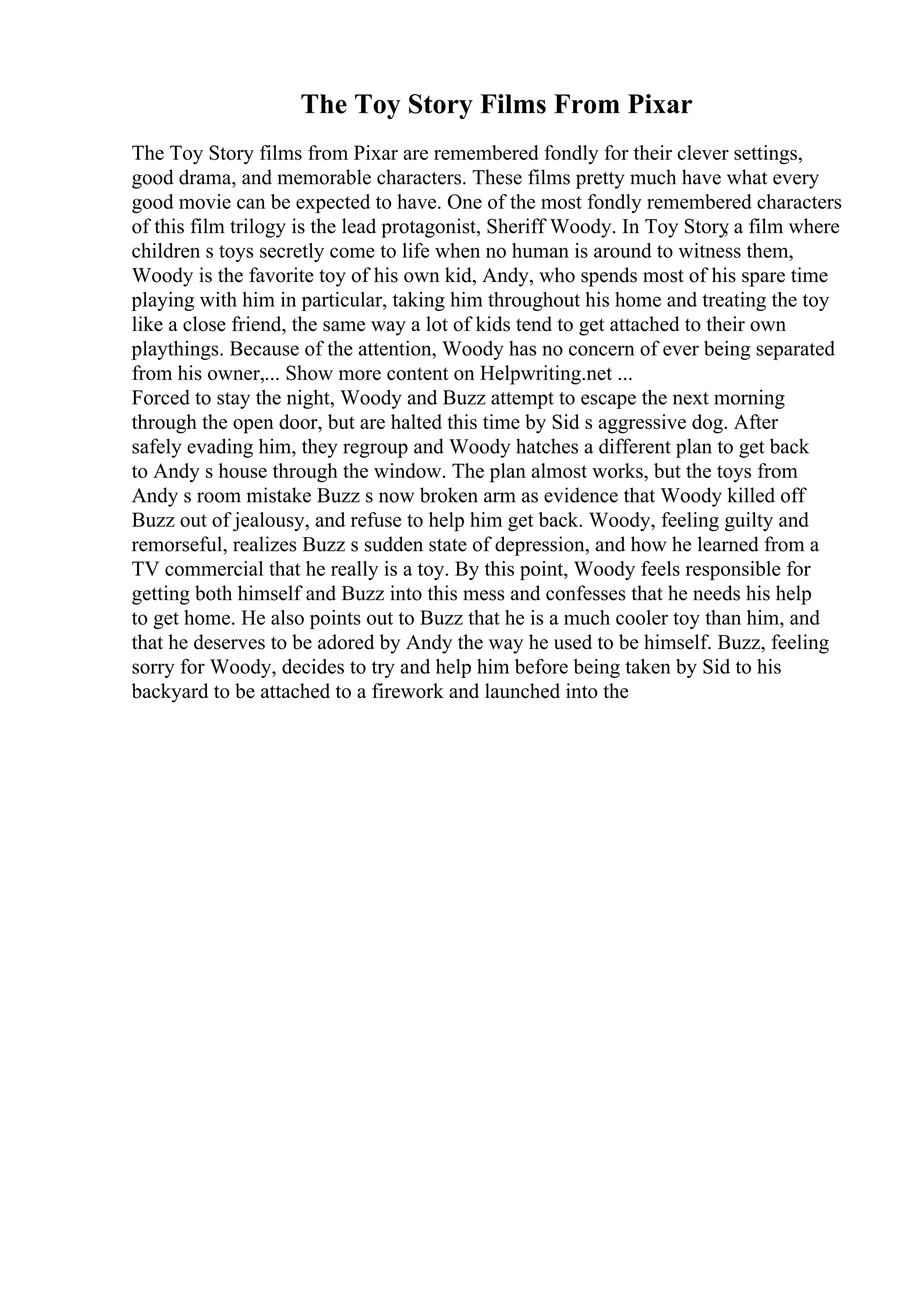 The Toy Story Films From Pixar
The Toy Story films from Pixar are remembered fondly for their clever settings,
good drama, and memorable characters. These films pretty much have what every
good movie can be expected to have. One of the most fondly remembered characters
of this film trilogy is the lead protagonist, Sheriff Woody. In Toy Story
, a film where
children s toys secretly come to life when no human is around to witness them,
Woody is the favorite toy of his own kid, Andy, who spends most of his spare time
playing with him in particular, taking him throughout his home and treating the toy
like a close friend, the same way a lot of kids tend to get attached to their own
playthings. Because of the attention, Woody has no concern of ever being separated
from his owner,... Show more content on Helpwriting.net ...
Forced to stay the night, Woody and Buzz attempt to escape the next morning
through the open door, but are halted this time by Sid s aggressive dog. After
safely evading him, they regroup and Woody hatches a different plan to get back
to Andy s house through the window. The plan almost works, but the toys from
Andy s room mistake Buzz s now broken arm as evidence that Woody killed off
Buzz out of jealousy, and refuse to help him get back. Woody, feeling guilty and
remorseful, realizes Buzz s sudden state of depression, and how he learned from a
TV commercial that he really is a toy. By this point, Woody feels responsible for
getting both himself and Buzz into this mess and confesses that he needs his help
to get home. He also points out to Buzz that he is a much cooler toy than him, and
that he deserves to be adored by Andy the way he used to be himself. Buzz, feeling
sorry for Woody, decides to try and help him before being taken by Sid to his
backyard to be attached to a firework and launched into the
 