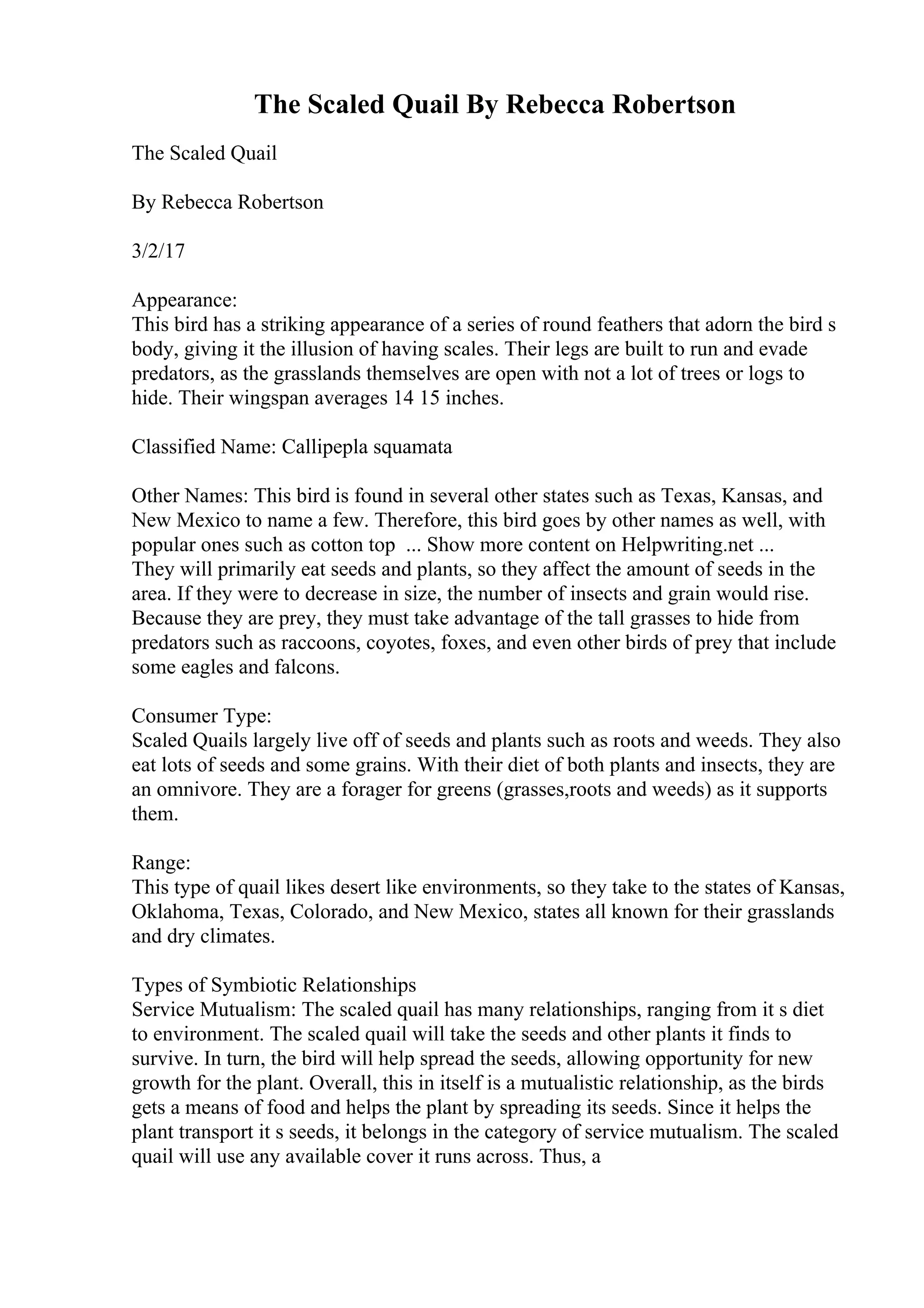 The Scaled Quail By Rebecca Robertson
The Scaled Quail
By Rebecca Robertson
3/2/17
Appearance:
This bird has a striking appearance of a series of round feathers that adorn the bird s
body, giving it the illusion of having scales. Their legs are built to run and evade
predators, as the grasslands themselves are open with not a lot of trees or logs to
hide. Their wingspan averages 14 15 inches.
Classified Name: Callipepla squamata
Other Names: This bird is found in several other states such as Texas, Kansas, and
New Mexico to name a few. Therefore, this bird goes by other names as well, with
popular ones such as cotton top ... Show more content on Helpwriting.net ...
They will primarily eat seeds and plants, so they affect the amount of seeds in the
area. If they were to decrease in size, the number of insects and grain would rise.
Because they are prey, they must take advantage of the tall grasses to hide from
predators such as raccoons, coyotes, foxes, and even other birds of prey that include
some eagles and falcons.
Consumer Type:
Scaled Quails largely live off of seeds and plants such as roots and weeds. They also
eat lots of seeds and some grains. With their diet of both plants and insects, they are
an omnivore. They are a forager for greens (grasses,roots and weeds) as it supports
them.
Range:
This type of quail likes desert like environments, so they take to the states of Kansas,
Oklahoma, Texas, Colorado, and New Mexico, states all known for their grasslands
and dry climates.
Types of Symbiotic Relationships
Service Mutualism: The scaled quail has many relationships, ranging from it s diet
to environment. The scaled quail will take the seeds and other plants it finds to
survive. In turn, the bird will help spread the seeds, allowing opportunity for new
growth for the plant. Overall, this in itself is a mutualistic relationship, as the birds
gets a means of food and helps the plant by spreading its seeds. Since it helps the
plant transport it s seeds, it belongs in the category of service mutualism. The scaled
quail will use any available cover it runs across. Thus, a
 
