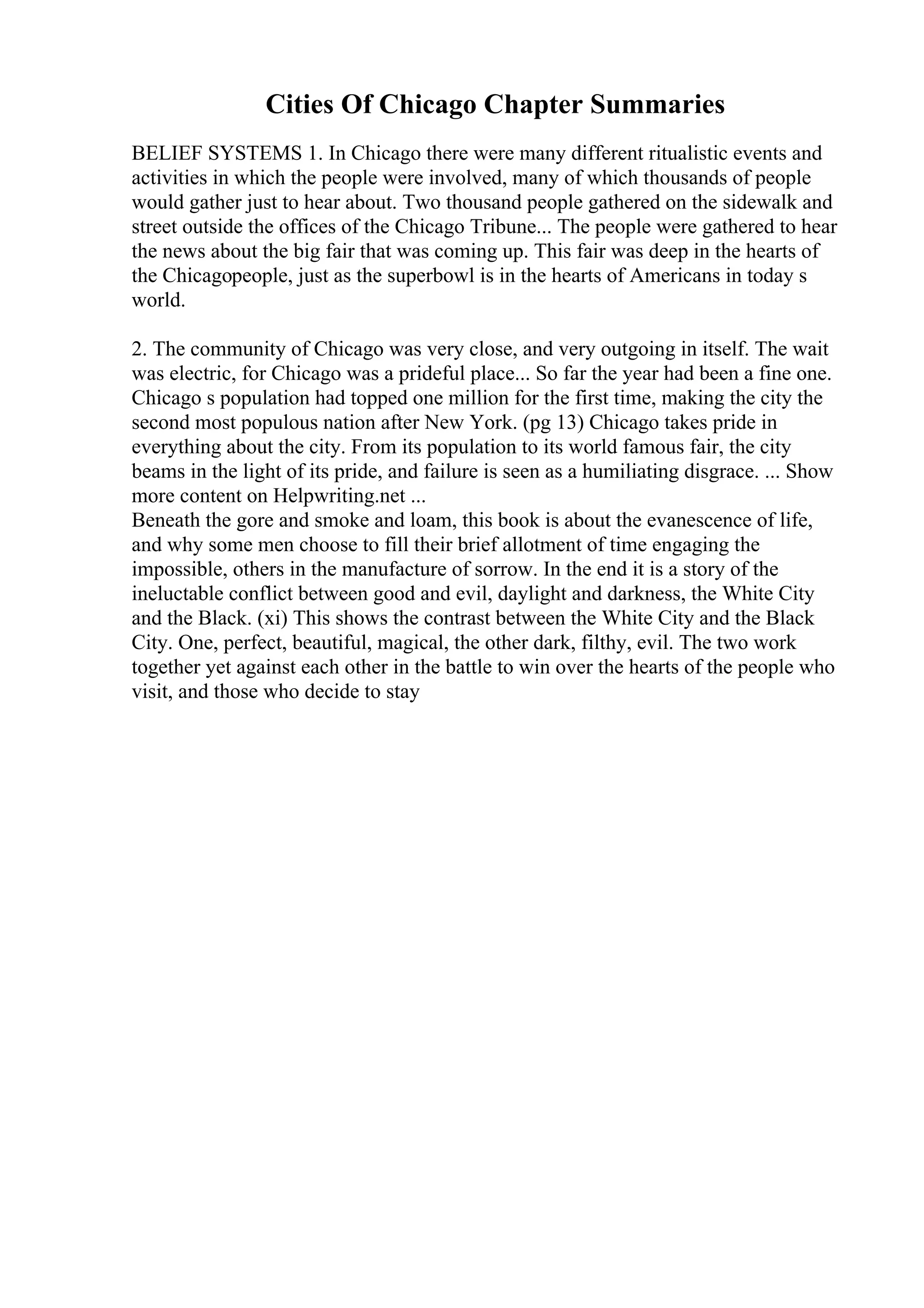 Cities Of Chicago Chapter Summaries
BELIEF SYSTEMS 1. In Chicago there were many different ritualistic events and
activities in which the people were involved, many of which thousands of people
would gather just to hear about. Two thousand people gathered on the sidewalk and
street outside the offices of the Chicago Tribune... The people were gathered to hear
the news about the big fair that was coming up. This fair was deep in the hearts of
the Chicagopeople, just as the superbowl is in the hearts of Americans in today s
world.
2. The community of Chicago was very close, and very outgoing in itself. The wait
was electric, for Chicago was a prideful place... So far the year had been a fine one.
Chicago s population had topped one million for the first time, making the city the
second most populous nation after New York. (pg 13) Chicago takes pride in
everything about the city. From its population to its world famous fair, the city
beams in the light of its pride, and failure is seen as a humiliating disgrace. ... Show
more content on Helpwriting.net ...
Beneath the gore and smoke and loam, this book is about the evanescence of life,
and why some men choose to fill their brief allotment of time engaging the
impossible, others in the manufacture of sorrow. In the end it is a story of the
ineluctable conflict between good and evil, daylight and darkness, the White City
and the Black. (xi) This shows the contrast between the White City and the Black
City. One, perfect, beautiful, magical, the other dark, filthy, evil. The two work
together yet against each other in the battle to win over the hearts of the people who
visit, and those who decide to stay
 