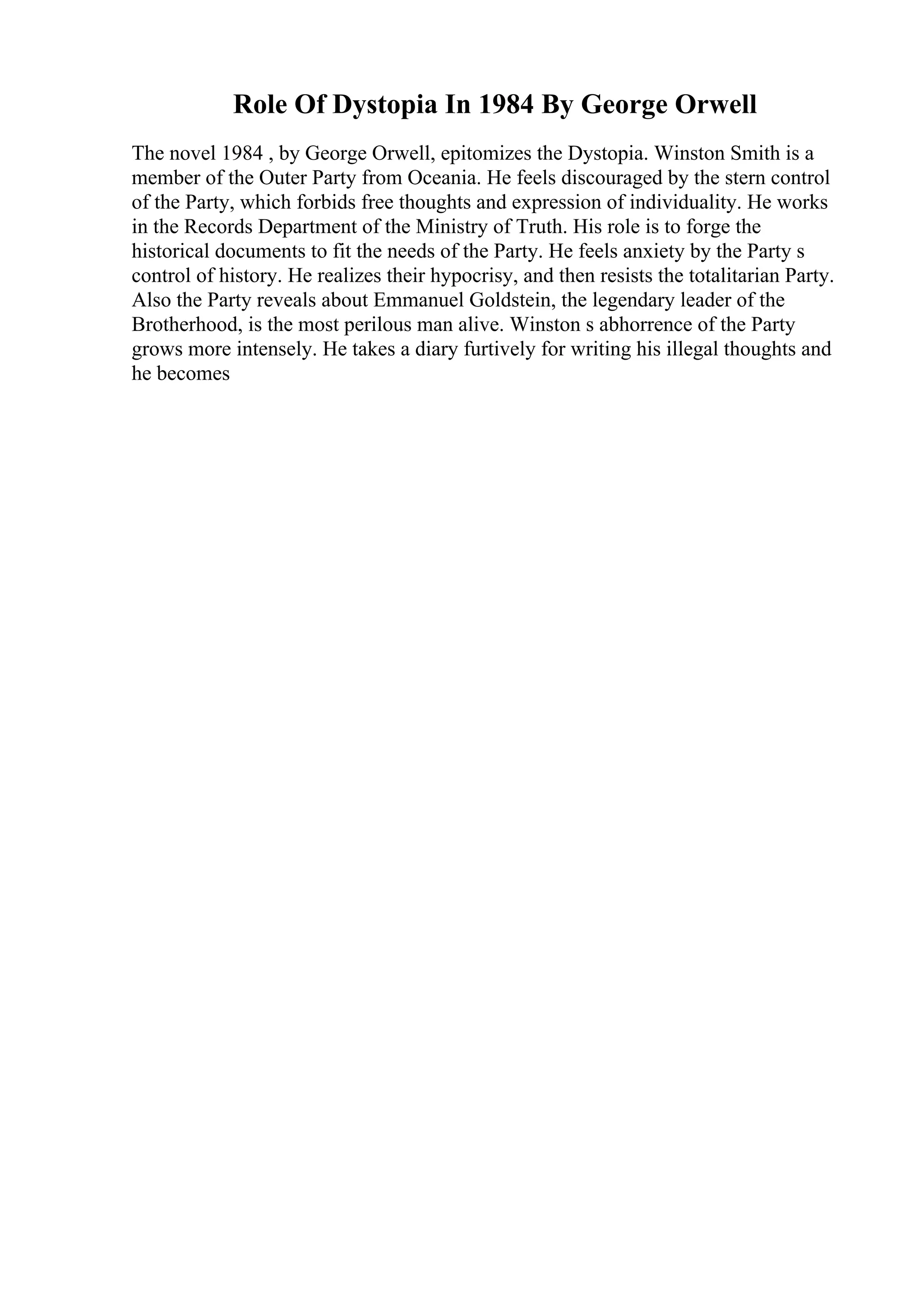 Role Of Dystopia In 1984 By George Orwell
The novel 1984 , by George Orwell, epitomizes the Dystopia. Winston Smith is a
member of the Outer Party from Oceania. He feels discouraged by the stern control
of the Party, which forbids free thoughts and expression of individuality. He works
in the Records Department of the Ministry of Truth. His role is to forge the
historical documents to fit the needs of the Party. He feels anxiety by the Party s
control of history. He realizes their hypocrisy, and then resists the totalitarian Party.
Also the Party reveals about Emmanuel Goldstein, the legendary leader of the
Brotherhood, is the most perilous man alive. Winston s abhorrence of the Party
grows more intensely. He takes a diary furtively for writing his illegal thoughts and
he becomes
 