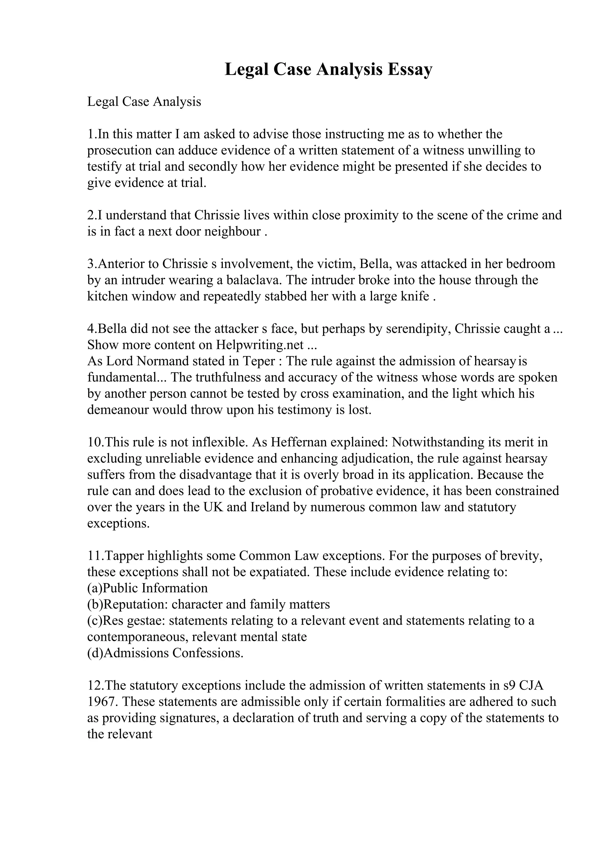 Legal Case Analysis Essay
Legal Case Analysis
1.In this matter I am asked to advise those instructing me as to whether the
prosecution can adduce evidence of a written statement of a witness unwilling to
testify at trial and secondly how her evidence might be presented if she decides to
give evidence at trial.
2.I understand that Chrissie lives within close proximity to the scene of the crime and
is in fact a next door neighbour .
3.Anterior to Chrissie s involvement, the victim, Bella, was attacked in her bedroom
by an intruder wearing a balaclava. The intruder broke into the house through the
kitchen window and repeatedly stabbed her with a large knife .
4.Bella did not see the attacker s face, but perhaps by serendipity, Chrissie caught a ...
Show more content on Helpwriting.net ...
As Lord Normand stated in Teper : The rule against the admission of hearsayis
fundamental... The truthfulness and accuracy of the witness whose words are spoken
by another person cannot be tested by cross examination, and the light which his
demeanour would throw upon his testimony is lost.
10.This rule is not inflexible. As Heffernan explained: Notwithstanding its merit in
excluding unreliable evidence and enhancing adjudication, the rule against hearsay
suffers from the disadvantage that it is overly broad in its application. Because the
rule can and does lead to the exclusion of probative evidence, it has been constrained
over the years in the UK and Ireland by numerous common law and statutory
exceptions.
11.Tapper highlights some Common Law exceptions. For the purposes of brevity,
these exceptions shall not be expatiated. These include evidence relating to:
(a)Public Information
(b)Reputation: character and family matters
(c)Res gestae: statements relating to a relevant event and statements relating to a
contemporaneous, relevant mental state
(d)Admissions Confessions.
12.The statutory exceptions include the admission of written statements in s9 CJA
1967. These statements are admissible only if certain formalities are adhered to such
as providing signatures, a declaration of truth and serving a copy of the statements to
the relevant
 