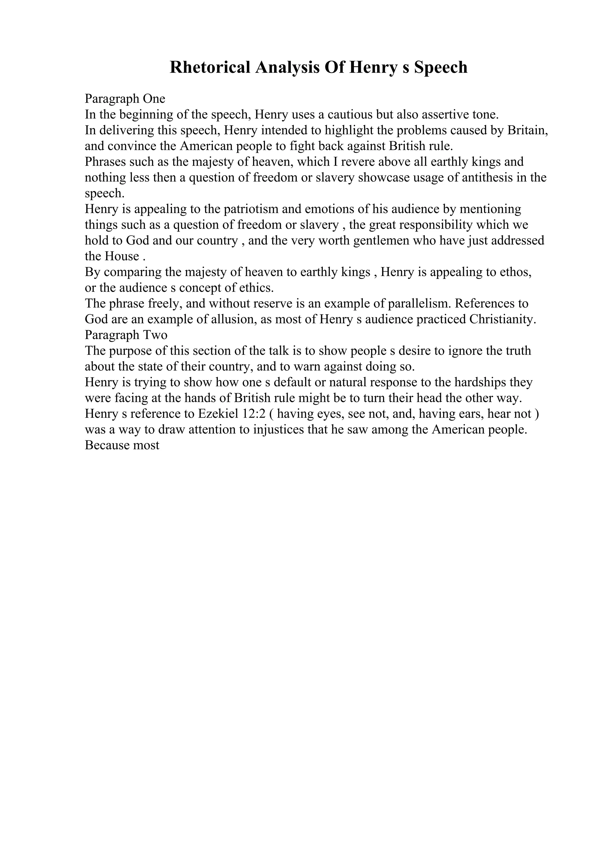 Rhetorical Analysis Of Henry s Speech
Paragraph One
In the beginning of the speech, Henry uses a cautious but also assertive tone.
In delivering this speech, Henry intended to highlight the problems caused by Britain,
and convince the American people to fight back against British rule.
Phrases such as the majesty of heaven, which I revere above all earthly kings and
nothing less then a question of freedom or slavery showcase usage of antithesis in the
speech.
Henry is appealing to the patriotism and emotions of his audience by mentioning
things such as a question of freedom or slavery , the great responsibility which we
hold to God and our country , and the very worth gentlemen who have just addressed
the House .
By comparing the majesty of heaven to earthly kings , Henry is appealing to ethos,
or the audience s concept of ethics.
The phrase freely, and without reserve is an example of parallelism. References to
God are an example of allusion, as most of Henry s audience practiced Christianity.
Paragraph Two
The purpose of this section of the talk is to show people s desire to ignore the truth
about the state of their country, and to warn against doing so.
Henry is trying to show how one s default or natural response to the hardships they
were facing at the hands of British rule might be to turn their head the other way.
Henry s reference to Ezekiel 12:2 ( having eyes, see not, and, having ears, hear not )
was a way to draw attention to injustices that he saw among the American people.
Because most
 