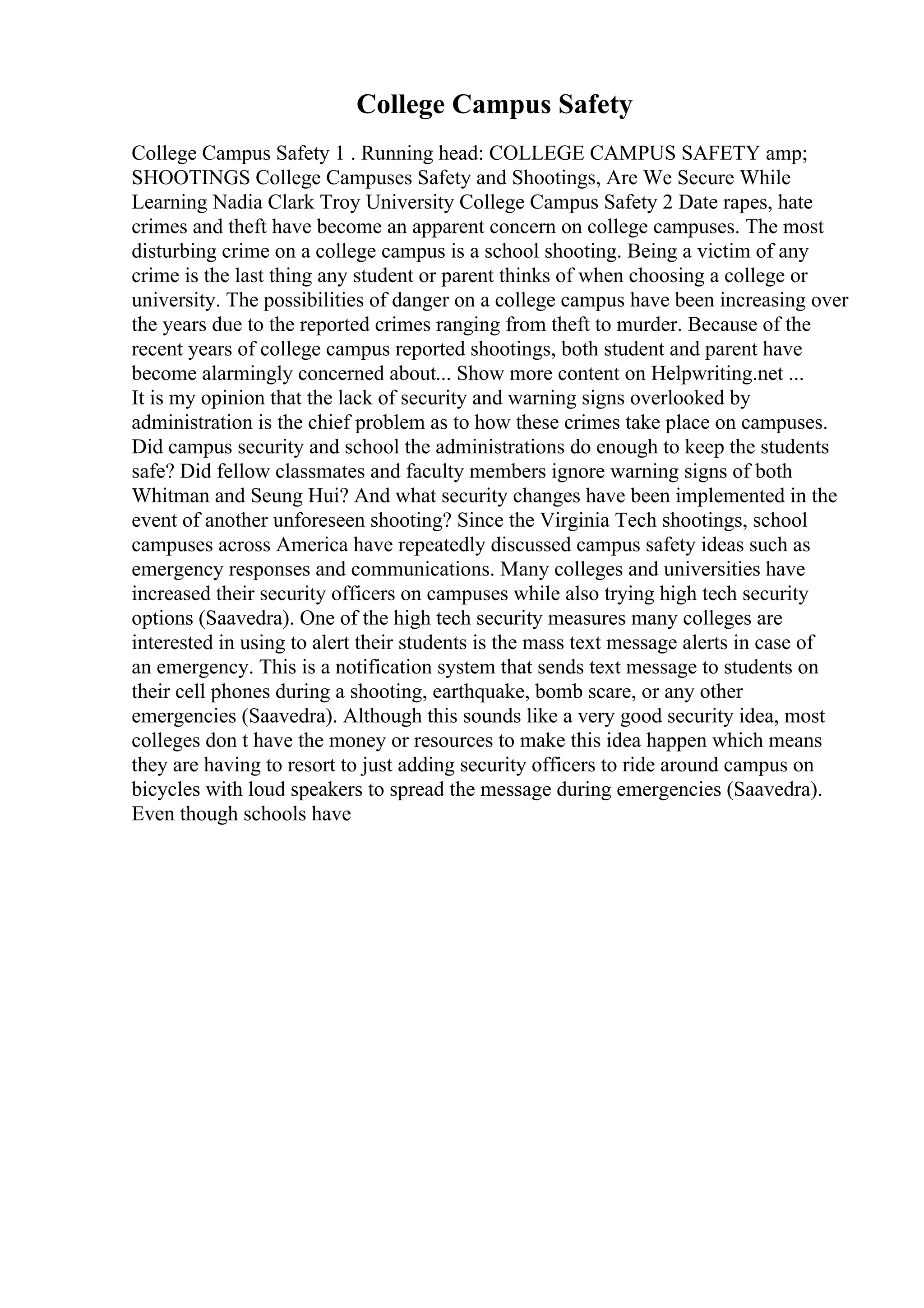 College Campus Safety
College Campus Safety 1 . Running head: COLLEGE CAMPUS SAFETY amp;
SHOOTINGS College Campuses Safety and Shootings, Are We Secure While
Learning Nadia Clark Troy University College Campus Safety 2 Date rapes, hate
crimes and theft have become an apparent concern on college campuses. The most
disturbing crime on a college campus is a school shooting. Being a victim of any
crime is the last thing any student or parent thinks of when choosing a college or
university. The possibilities of danger on a college campus have been increasing over
the years due to the reported crimes ranging from theft to murder. Because of the
recent years of college campus reported shootings, both student and parent have
become alarmingly concerned about... Show more content on Helpwriting.net ...
It is my opinion that the lack of security and warning signs overlooked by
administration is the chief problem as to how these crimes take place on campuses.
Did campus security and school the administrations do enough to keep the students
safe? Did fellow classmates and faculty members ignore warning signs of both
Whitman and Seung Hui? And what security changes have been implemented in the
event of another unforeseen shooting? Since the Virginia Tech shootings, school
campuses across America have repeatedly discussed campus safety ideas such as
emergency responses and communications. Many colleges and universities have
increased their security officers on campuses while also trying high tech security
options (Saavedra). One of the high tech security measures many colleges are
interested in using to alert their students is the mass text message alerts in case of
an emergency. This is a notification system that sends text message to students on
their cell phones during a shooting, earthquake, bomb scare, or any other
emergencies (Saavedra). Although this sounds like a very good security idea, most
colleges don t have the money or resources to make this idea happen which means
they are having to resort to just adding security officers to ride around campus on
bicycles with loud speakers to spread the message during emergencies (Saavedra).
Even though schools have
 