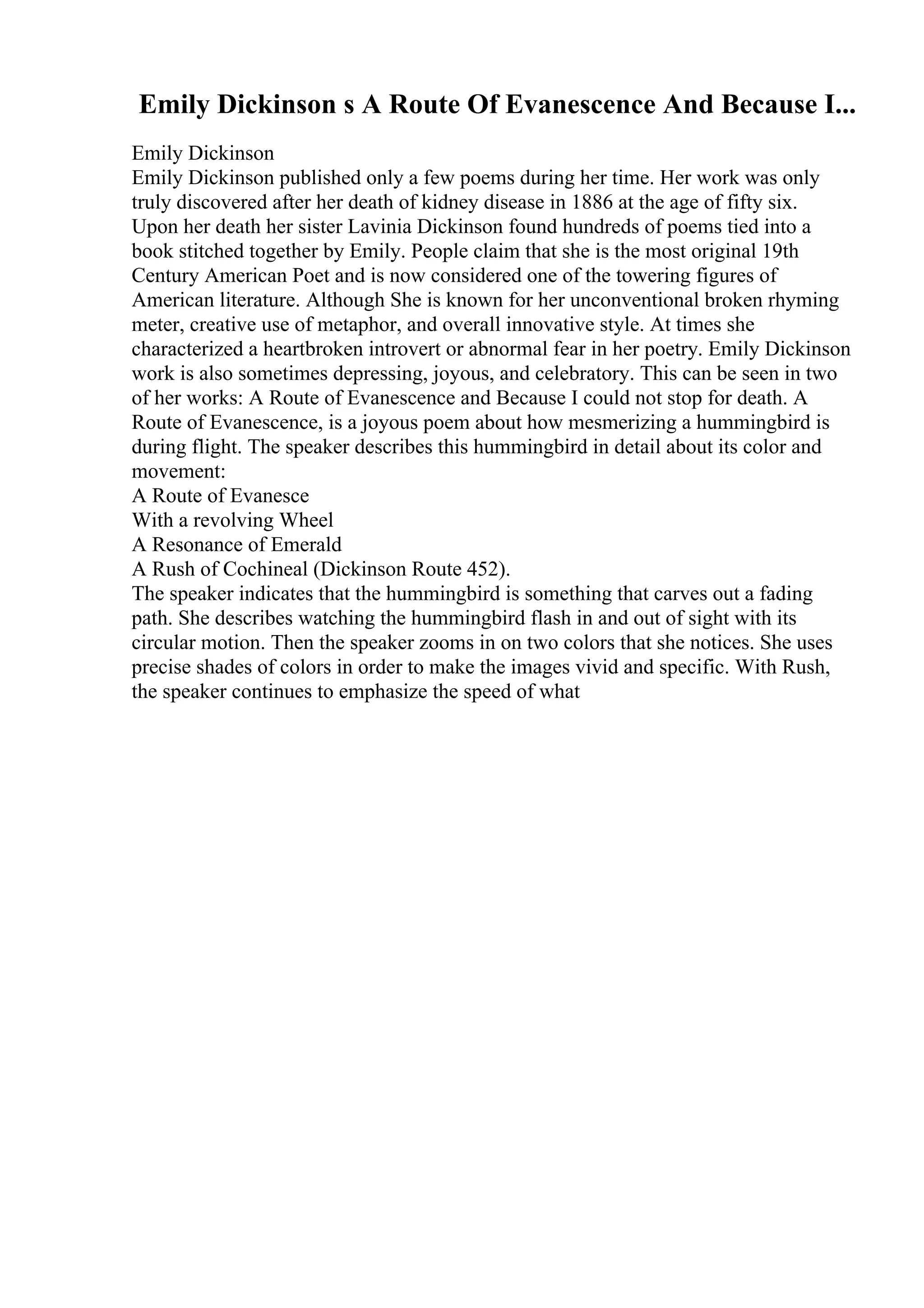 Emily Dickinson s A Route Of Evanescence And Because I...
Emily Dickinson
Emily Dickinson published only a few poems during her time. Her work was only
truly discovered after her death of kidney disease in 1886 at the age of fifty six.
Upon her death her sister Lavinia Dickinson found hundreds of poems tied into a
book stitched together by Emily. People claim that she is the most original 19th
Century American Poet and is now considered one of the towering figures of
American literature. Although She is known for her unconventional broken rhyming
meter, creative use of metaphor, and overall innovative style. At times she
characterized a heartbroken introvert or abnormal fear in her poetry. Emily Dickinson
work is also sometimes depressing, joyous, and celebratory. This can be seen in two
of her works: A Route of Evanescence and Because I could not stop for death. A
Route of Evanescence, is a joyous poem about how mesmerizing a hummingbird is
during flight. The speaker describes this hummingbird in detail about its color and
movement:
A Route of Evanesce
With a revolving Wheel
A Resonance of Emerald
A Rush of Cochineal (Dickinson Route 452).
The speaker indicates that the hummingbird is something that carves out a fading
path. She describes watching the hummingbird flash in and out of sight with its
circular motion. Then the speaker zooms in on two colors that she notices. She uses
precise shades of colors in order to make the images vivid and specific. With Rush,
the speaker continues to emphasize the speed of what
 