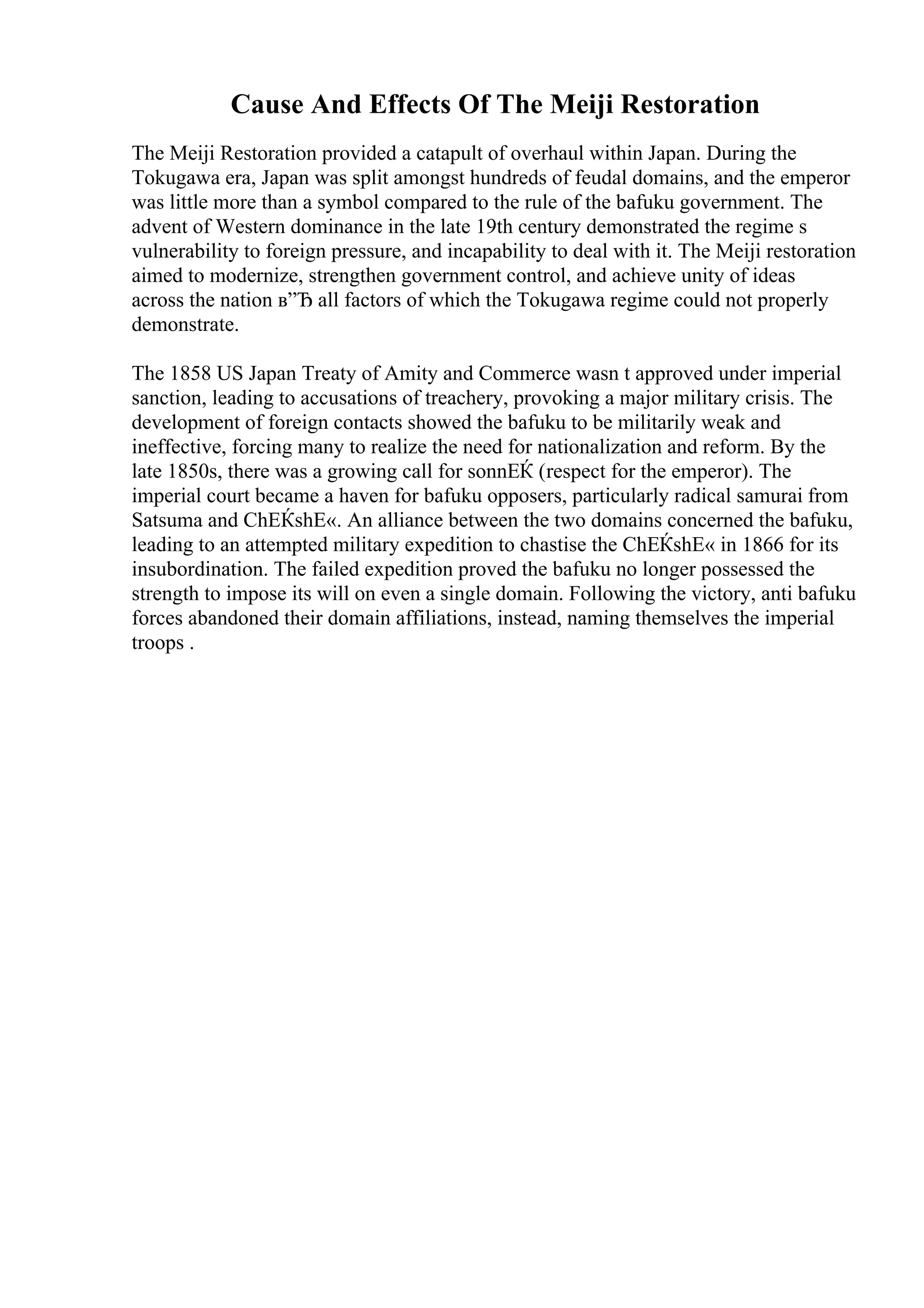 Cause And Effects Of The Meiji Restoration
The Meiji Restoration provided a catapult of overhaul within Japan. During the
Tokugawa era, Japan was split amongst hundreds of feudal domains, and the emperor
was little more than a symbol compared to the rule of the bafuku government. The
advent of Western dominance in the late 19th century demonstrated the regime s
vulnerability to foreign pressure, and incapability to deal with it. The Meiji restoration
aimed to modernize, strengthen government control, and achieve unity of ideas
across the nation в”Ђ all factors of which the Tokugawa regime could not properly
demonstrate.
The 1858 US Japan Treaty of Amity and Commerce wasn t approved under imperial
sanction, leading to accusations of treachery, provoking a major military crisis. The
development of foreign contacts showed the bafuku to be militarily weak and
ineffective, forcing many to realize the need for nationalization and reform. By the
late 1850s, there was a growing call for sonnЕЌ (respect for the emperor). The
imperial court became a haven for bafuku opposers, particularly radical samurai from
Satsuma and ChЕЌshЕ«. An alliance between the two domains concerned the bafuku,
leading to an attempted military expedition to chastise the ChЕЌshЕ« in 1866 for its
insubordination. The failed expedition proved the bafuku no longer possessed the
strength to impose its will on even a single domain. Following the victory, anti bafuku
forces abandoned their domain affiliations, instead, naming themselves the imperial
troops .
 