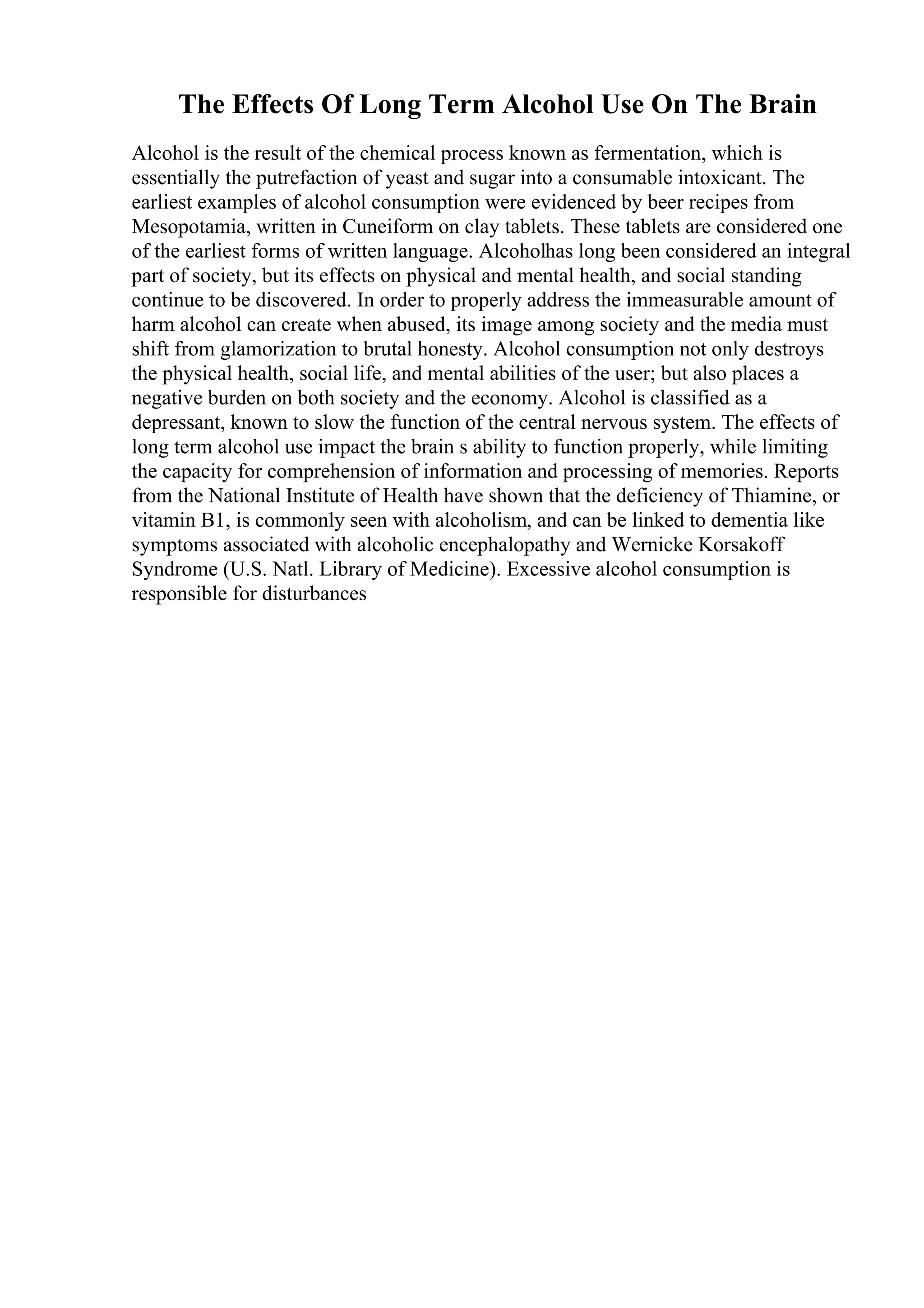The Effects Of Long Term Alcohol Use On The Brain
Alcohol is the result of the chemical process known as fermentation, which is
essentially the putrefaction of yeast and sugar into a consumable intoxicant. The
earliest examples of alcohol consumption were evidenced by beer recipes from
Mesopotamia, written in Cuneiform on clay tablets. These tablets are considered one
of the earliest forms of written language. Alcoholhas long been considered an integral
part of society, but its effects on physical and mental health, and social standing
continue to be discovered. In order to properly address the immeasurable amount of
harm alcohol can create when abused, its image among society and the media must
shift from glamorization to brutal honesty. Alcohol consumption not only destroys
the physical health, social life, and mental abilities of the user; but also places a
negative burden on both society and the economy. Alcohol is classified as a
depressant, known to slow the function of the central nervous system. The effects of
long term alcohol use impact the brain s ability to function properly, while limiting
the capacity for comprehension of information and processing of memories. Reports
from the National Institute of Health have shown that the deficiency of Thiamine, or
vitamin B1, is commonly seen with alcoholism, and can be linked to dementia like
symptoms associated with alcoholic encephalopathy and Wernicke Korsakoff
Syndrome (U.S. Natl. Library of Medicine). Excessive alcohol consumption is
responsible for disturbances
 