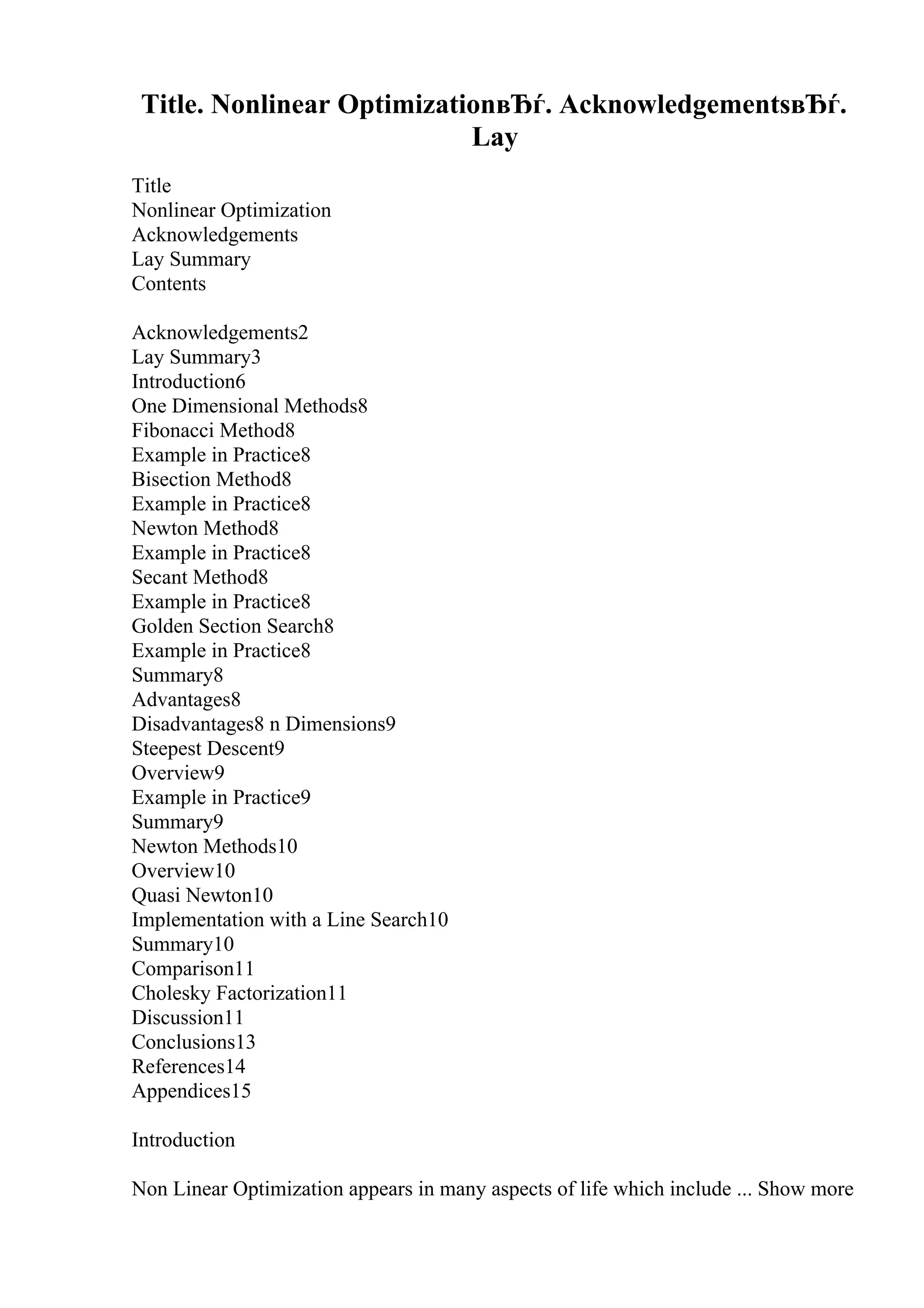 Title. Nonlinear OptimizationвЂѓ. AcknowledgementsвЂѓ.
Lay
Title
Nonlinear Optimization
Acknowledgements
Lay Summary
Contents
Acknowledgements2
Lay Summary3
Introduction6
One Dimensional Methods8
Fibonacci Method8
Example in Practice8
Bisection Method8
Example in Practice8
Newton Method8
Example in Practice8
Secant Method8
Example in Practice8
Golden Section Search8
Example in Practice8
Summary8
Advantages8
Disadvantages8 n Dimensions9
Steepest Descent9
Overview9
Example in Practice9
Summary9
Newton Methods10
Overview10
Quasi Newton10
Implementation with a Line Search10
Summary10
Comparison11
Cholesky Factorization11
Discussion11
Conclusions13
References14
Appendices15
Introduction
Non Linear Optimization appears in many aspects of life which include ... Show more
 
