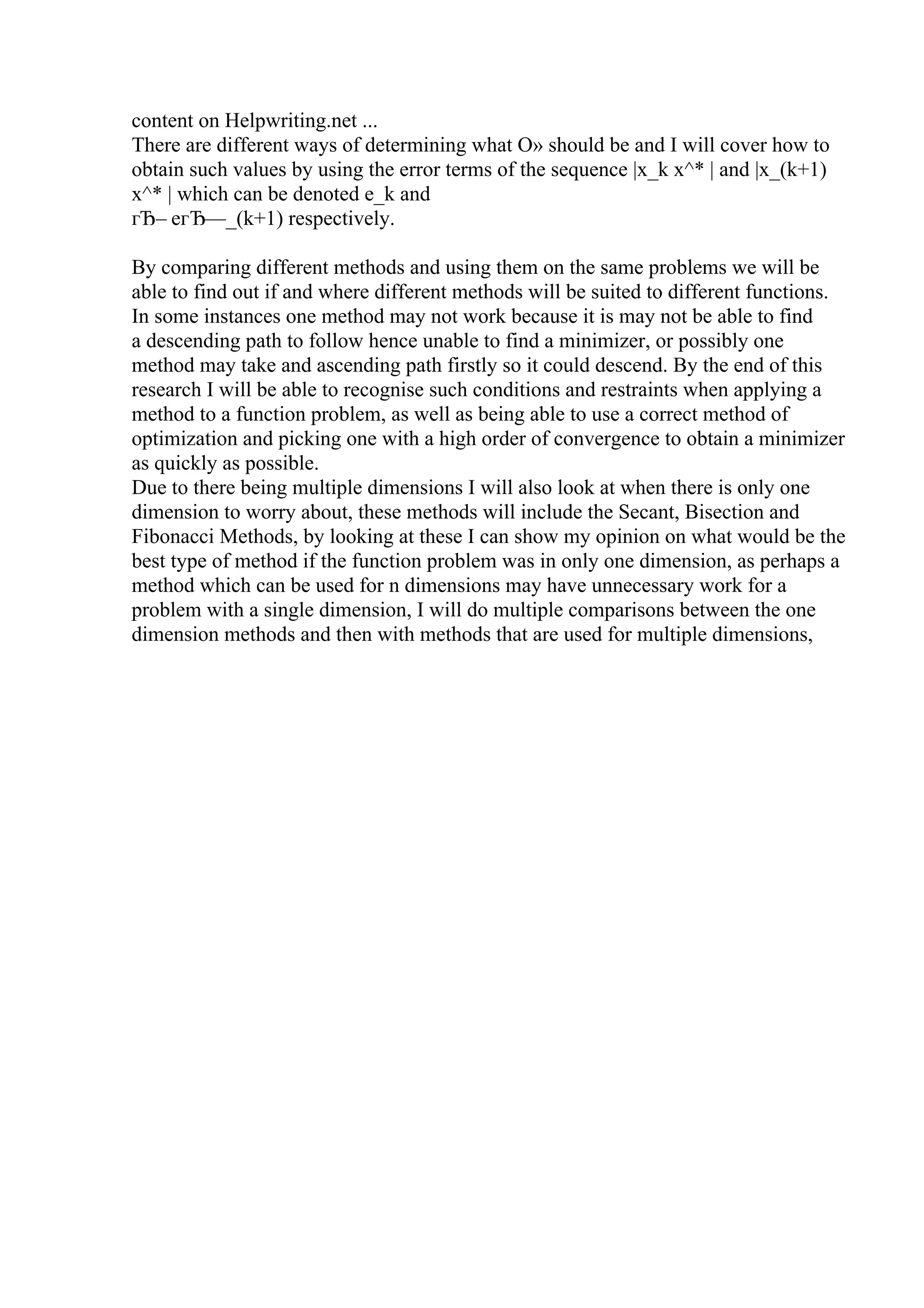 content on Helpwriting.net ...
There are different ways of determining what О» should be and I will cover how to
obtain such values by using the error terms of the sequence |x_k x^* | and |x_(k+1)
x^* | which can be denoted e_k and
гЂ– eгЂ—_(k+1) respectively.
By comparing different methods and using them on the same problems we will be
able to find out if and where different methods will be suited to different functions.
In some instances one method may not work because it is may not be able to find
a descending path to follow hence unable to find a minimizer, or possibly one
method may take and ascending path firstly so it could descend. By the end of this
research I will be able to recognise such conditions and restraints when applying a
method to a function problem, as well as being able to use a correct method of
optimization and picking one with a high order of convergence to obtain a minimizer
as quickly as possible.
Due to there being multiple dimensions I will also look at when there is only one
dimension to worry about, these methods will include the Secant, Bisection and
Fibonacci Methods, by looking at these I can show my opinion on what would be the
best type of method if the function problem was in only one dimension, as perhaps a
method which can be used for n dimensions may have unnecessary work for a
problem with a single dimension, I will do multiple comparisons between the one
dimension methods and then with methods that are used for multiple dimensions,
 