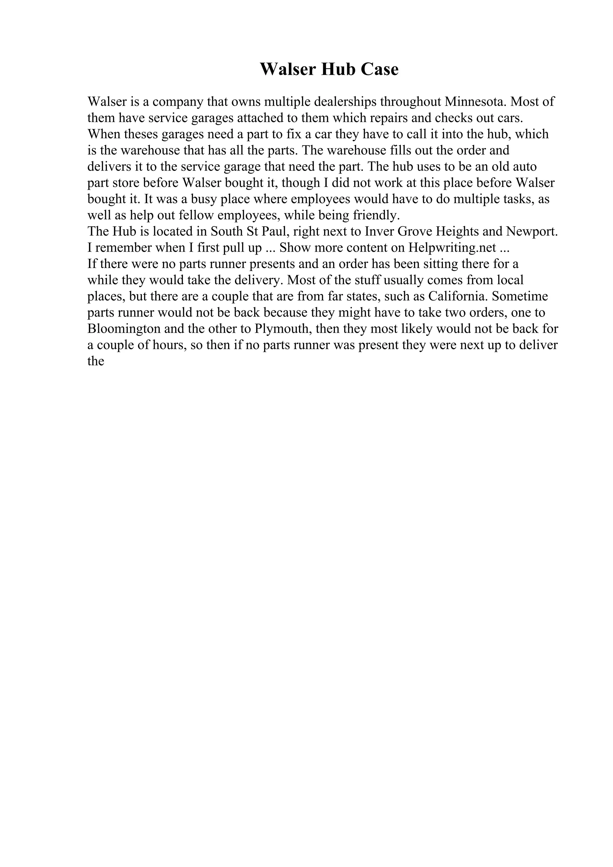 Walser Hub Case
Walser is a company that owns multiple dealerships throughout Minnesota. Most of
them have service garages attached to them which repairs and checks out cars.
When theses garages need a part to fix a car they have to call it into the hub, which
is the warehouse that has all the parts. The warehouse fills out the order and
delivers it to the service garage that need the part. The hub uses to be an old auto
part store before Walser bought it, though I did not work at this place before Walser
bought it. It was a busy place where employees would have to do multiple tasks, as
well as help out fellow employees, while being friendly.
The Hub is located in South St Paul, right next to Inver Grove Heights and Newport.
I remember when I first pull up ... Show more content on Helpwriting.net ...
If there were no parts runner presents and an order has been sitting there for a
while they would take the delivery. Most of the stuff usually comes from local
places, but there are a couple that are from far states, such as California. Sometime
parts runner would not be back because they might have to take two orders, one to
Bloomington and the other to Plymouth, then they most likely would not be back for
a couple of hours, so then if no parts runner was present they were next up to deliver
the
 
