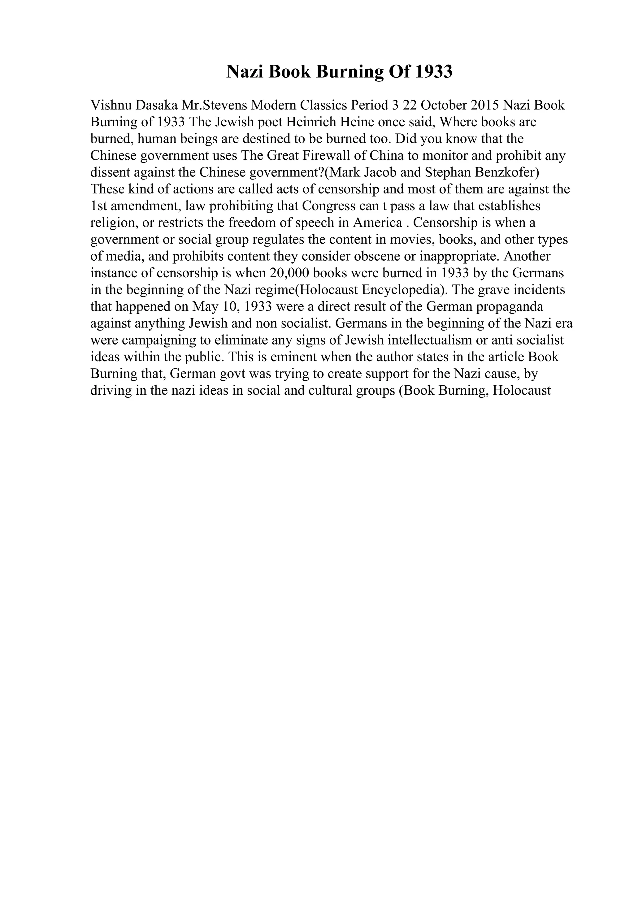 Nazi Book Burning Of 1933
Vishnu Dasaka Mr.Stevens Modern Classics Period 3 22 October 2015 Nazi Book
Burning of 1933 The Jewish poet Heinrich Heine once said, Where books are
burned, human beings are destined to be burned too. Did you know that the
Chinese government uses The Great Firewall of China to monitor and prohibit any
dissent against the Chinese government?(Mark Jacob and Stephan Benzkofer)
These kind of actions are called acts of censorship and most of them are against the
1st amendment, law prohibiting that Congress can t pass a law that establishes
religion, or restricts the freedom of speech in America . Censorship is when a
government or social group regulates the content in movies, books, and other types
of media, and prohibits content they consider obscene or inappropriate. Another
instance of censorship is when 20,000 books were burned in 1933 by the Germans
in the beginning of the Nazi regime(Holocaust Encyclopedia). The grave incidents
that happened on May 10, 1933 were a direct result of the German propaganda
against anything Jewish and non socialist. Germans in the beginning of the Nazi era
were campaigning to eliminate any signs of Jewish intellectualism or anti socialist
ideas within the public. This is eminent when the author states in the article Book
Burning that, German govt was trying to create support for the Nazi cause, by
driving in the nazi ideas in social and cultural groups (Book Burning, Holocaust
 