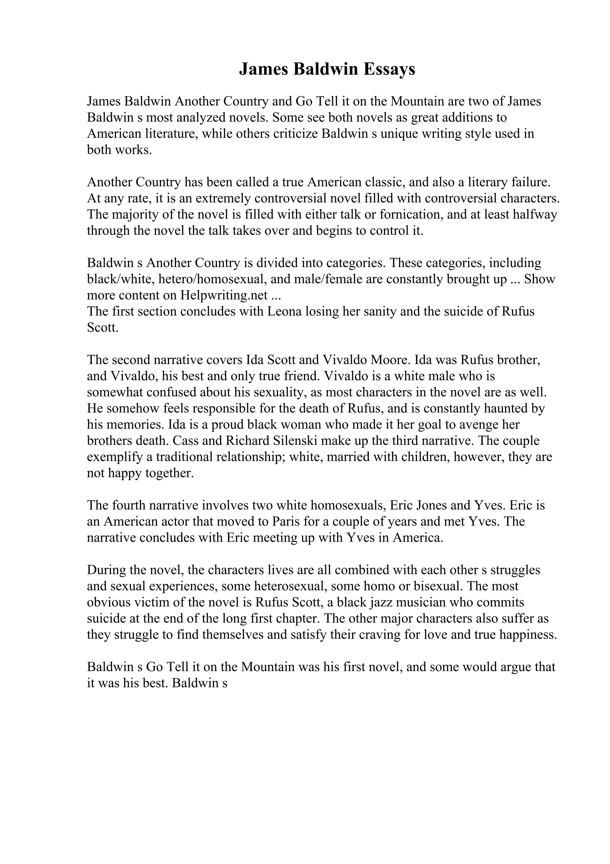 James Baldwin Essays
James Baldwin Another Country and Go Tell it on the Mountain are two of James
Baldwin s most analyzed novels. Some see both novels as great additions to
American literature, while others criticize Baldwin s unique writing style used in
both works.
Another Country has been called a true American classic, and also a literary failure.
At any rate, it is an extremely controversial novel filled with controversial characters.
The majority of the novel is filled with either talk or fornication, and at least halfway
through the novel the talk takes over and begins to control it.
Baldwin s Another Country is divided into categories. These categories, including
black/white, hetero/homosexual, and male/female are constantly brought up ... Show
more content on Helpwriting.net ...
The first section concludes with Leona losing her sanity and the suicide of Rufus
Scott.
The second narrative covers Ida Scott and Vivaldo Moore. Ida was Rufus brother,
and Vivaldo, his best and only true friend. Vivaldo is a white male who is
somewhat confused about his sexuality, as most characters in the novel are as well.
He somehow feels responsible for the death of Rufus, and is constantly haunted by
his memories. Ida is a proud black woman who made it her goal to avenge her
brothers death. Cass and Richard Silenski make up the third narrative. The couple
exemplify a traditional relationship; white, married with children, however, they are
not happy together.
The fourth narrative involves two white homosexuals, Eric Jones and Yves. Eric is
an American actor that moved to Paris for a couple of years and met Yves. The
narrative concludes with Eric meeting up with Yves in America.
During the novel, the characters lives are all combined with each other s struggles
and sexual experiences, some heterosexual, some homo or bisexual. The most
obvious victim of the novel is Rufus Scott, a black jazz musician who commits
suicide at the end of the long first chapter. The other major characters also suffer as
they struggle to find themselves and satisfy their craving for love and true happiness.
Baldwin s Go Tell it on the Mountain was his first novel, and some would argue that
it was his best. Baldwin s
 