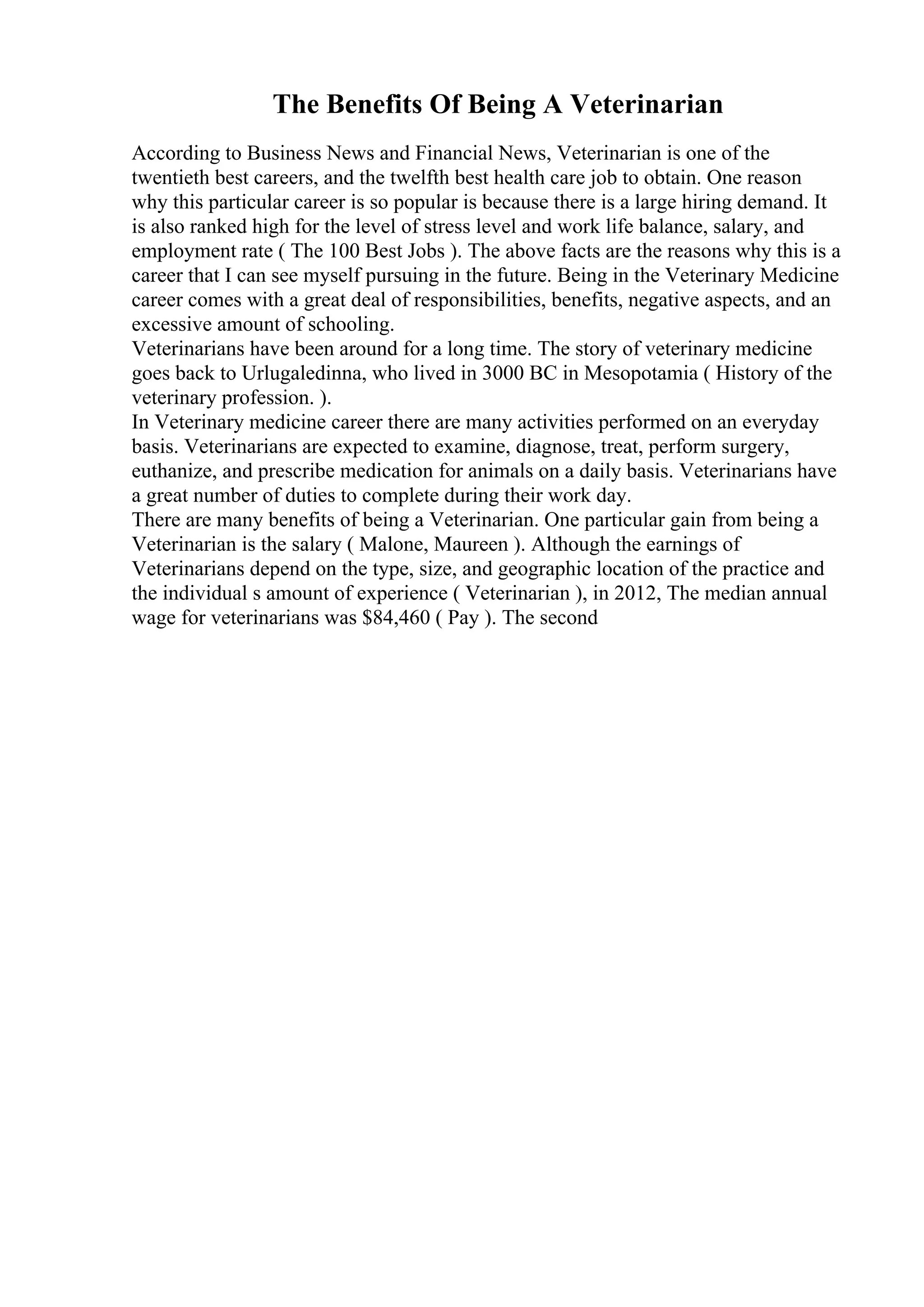 The Benefits Of Being A Veterinarian
According to Business News and Financial News, Veterinarian is one of the
twentieth best careers, and the twelfth best health care job to obtain. One reason
why this particular career is so popular is because there is a large hiring demand. It
is also ranked high for the level of stress level and work life balance, salary, and
employment rate ( The 100 Best Jobs ). The above facts are the reasons why this is a
career that I can see myself pursuing in the future. Being in the Veterinary Medicine
career comes with a great deal of responsibilities, benefits, negative aspects, and an
excessive amount of schooling.
Veterinarians have been around for a long time. The story of veterinary medicine
goes back to Urlugaledinna, who lived in 3000 BC in Mesopotamia ( History of the
veterinary profession. ).
In Veterinary medicine career there are many activities performed on an everyday
basis. Veterinarians are expected to examine, diagnose, treat, perform surgery,
euthanize, and prescribe medication for animals on a daily basis. Veterinarians have
a great number of duties to complete during their work day.
There are many benefits of being a Veterinarian. One particular gain from being a
Veterinarian is the salary ( Malone, Maureen ). Although the earnings of
Veterinarians depend on the type, size, and geographic location of the practice and
the individual s amount of experience ( Veterinarian ), in 2012, The median annual
wage for veterinarians was $84,460 ( Pay ). The second
 