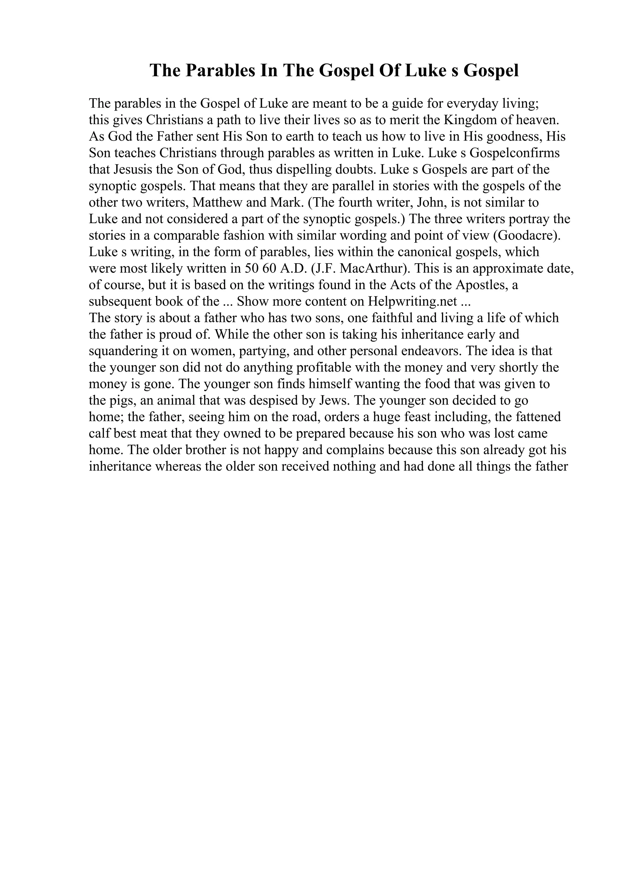 The Parables In The Gospel Of Luke s Gospel
The parables in the Gospel of Luke are meant to be a guide for everyday living;
this gives Christians a path to live their lives so as to merit the Kingdom of heaven.
As God the Father sent His Son to earth to teach us how to live in His goodness, His
Son teaches Christians through parables as written in Luke. Luke s Gospelconfirms
that Jesusis the Son of God, thus dispelling doubts. Luke s Gospels are part of the
synoptic gospels. That means that they are parallel in stories with the gospels of the
other two writers, Matthew and Mark. (The fourth writer, John, is not similar to
Luke and not considered a part of the synoptic gospels.) The three writers portray the
stories in a comparable fashion with similar wording and point of view (Goodacre).
Luke s writing, in the form of parables, lies within the canonical gospels, which
were most likely written in 50 60 A.D. (J.F. MacArthur). This is an approximate date,
of course, but it is based on the writings found in the Acts of the Apostles, a
subsequent book of the ... Show more content on Helpwriting.net ...
The story is about a father who has two sons, one faithful and living a life of which
the father is proud of. While the other son is taking his inheritance early and
squandering it on women, partying, and other personal endeavors. The idea is that
the younger son did not do anything profitable with the money and very shortly the
money is gone. The younger son finds himself wanting the food that was given to
the pigs, an animal that was despised by Jews. The younger son decided to go
home; the father, seeing him on the road, orders a huge feast including, the fattened
calf best meat that they owned to be prepared because his son who was lost came
home. The older brother is not happy and complains because this son already got his
inheritance whereas the older son received nothing and had done all things the father
 
