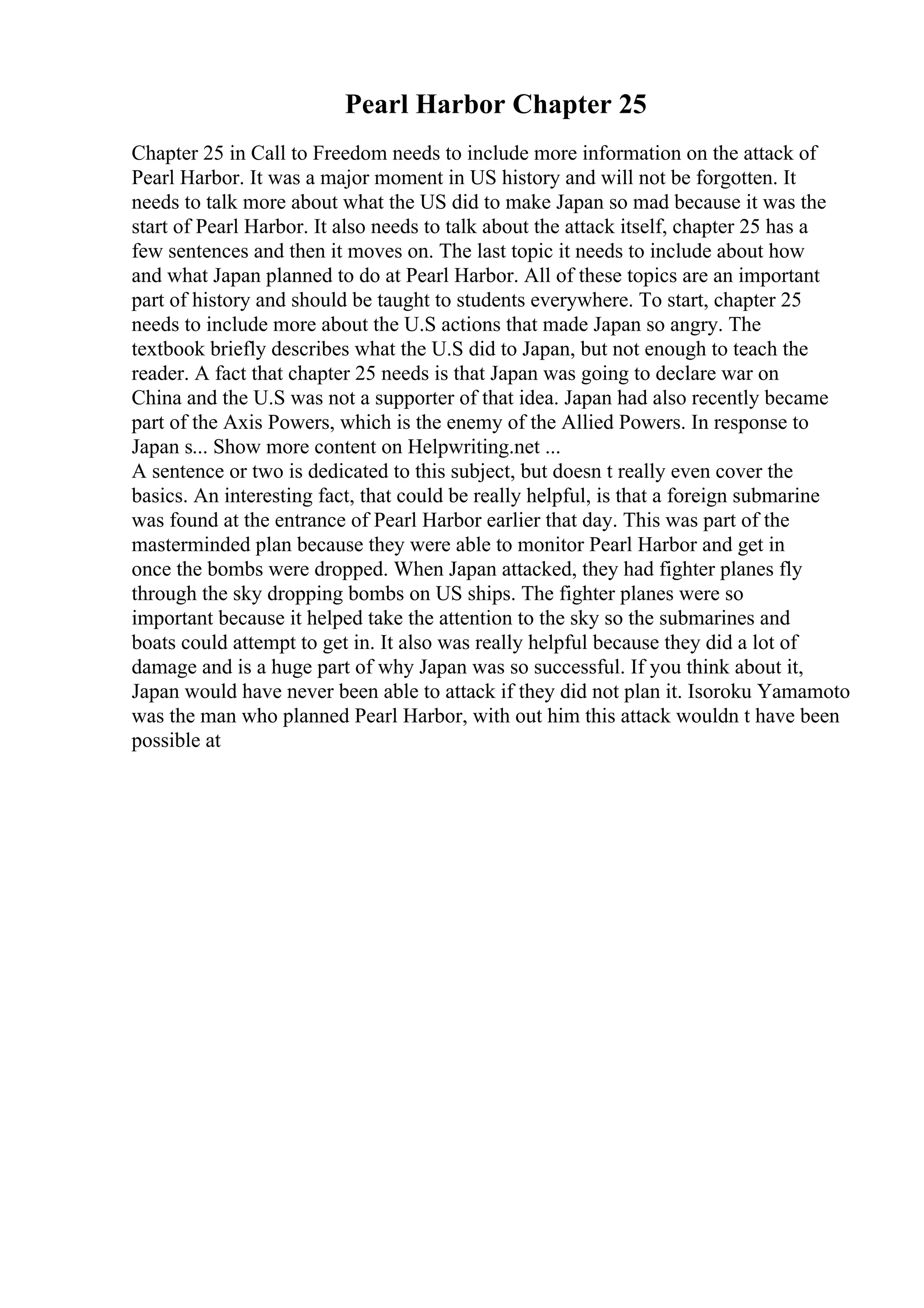 Pearl Harbor Chapter 25
Chapter 25 in Call to Freedom needs to include more information on the attack of
Pearl Harbor. It was a major moment in US history and will not be forgotten. It
needs to talk more about what the US did to make Japan so mad because it was the
start of Pearl Harbor. It also needs to talk about the attack itself, chapter 25 has a
few sentences and then it moves on. The last topic it needs to include about how
and what Japan planned to do at Pearl Harbor. All of these topics are an important
part of history and should be taught to students everywhere. To start, chapter 25
needs to include more about the U.S actions that made Japan so angry. The
textbook briefly describes what the U.S did to Japan, but not enough to teach the
reader. A fact that chapter 25 needs is that Japan was going to declare war on
China and the U.S was not a supporter of that idea. Japan had also recently became
part of the Axis Powers, which is the enemy of the Allied Powers. In response to
Japan s... Show more content on Helpwriting.net ...
A sentence or two is dedicated to this subject, but doesn t really even cover the
basics. An interesting fact, that could be really helpful, is that a foreign submarine
was found at the entrance of Pearl Harbor earlier that day. This was part of the
masterminded plan because they were able to monitor Pearl Harbor and get in
once the bombs were dropped. When Japan attacked, they had fighter planes fly
through the sky dropping bombs on US ships. The fighter planes were so
important because it helped take the attention to the sky so the submarines and
boats could attempt to get in. It also was really helpful because they did a lot of
damage and is a huge part of why Japan was so successful. If you think about it,
Japan would have never been able to attack if they did not plan it. Isoroku Yamamoto
was the man who planned Pearl Harbor, with out him this attack wouldn t have been
possible at
 