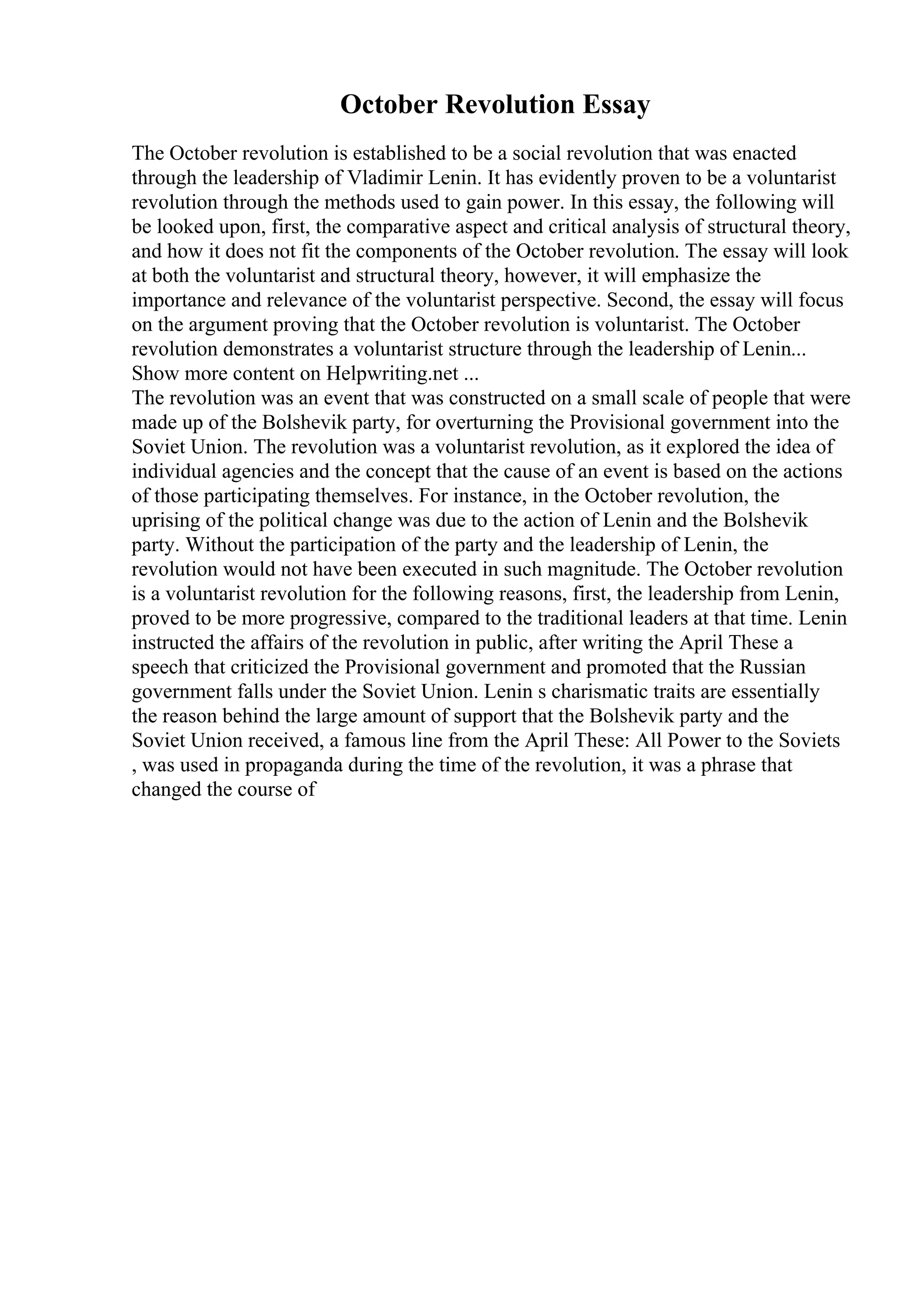 October Revolution Essay
The October revolution is established to be a social revolution that was enacted
through the leadership of Vladimir Lenin. It has evidently proven to be a voluntarist
revolution through the methods used to gain power. In this essay, the following will
be looked upon, first, the comparative aspect and critical analysis of structural theory,
and how it does not fit the components of the October revolution. The essay will look
at both the voluntarist and structural theory, however, it will emphasize the
importance and relevance of the voluntarist perspective. Second, the essay will focus
on the argument proving that the October revolution is voluntarist. The October
revolution demonstrates a voluntarist structure through the leadership of Lenin...
Show more content on Helpwriting.net ...
The revolution was an event that was constructed on a small scale of people that were
made up of the Bolshevik party, for overturning the Provisional government into the
Soviet Union. The revolution was a voluntarist revolution, as it explored the idea of
individual agencies and the concept that the cause of an event is based on the actions
of those participating themselves. For instance, in the October revolution, the
uprising of the political change was due to the action of Lenin and the Bolshevik
party. Without the participation of the party and the leadership of Lenin, the
revolution would not have been executed in such magnitude. The October revolution
is a voluntarist revolution for the following reasons, first, the leadership from Lenin,
proved to be more progressive, compared to the traditional leaders at that time. Lenin
instructed the affairs of the revolution in public, after writing the April These a
speech that criticized the Provisional government and promoted that the Russian
government falls under the Soviet Union. Lenin s charismatic traits are essentially
the reason behind the large amount of support that the Bolshevik party and the
Soviet Union received, a famous line from the April These: All Power to the Soviets
, was used in propaganda during the time of the revolution, it was a phrase that
changed the course of
 