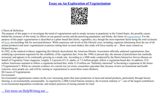 Essay on An Exploration of Vegetarianism
I.Thesis & Definition
The purpose of this paper is to investigate the trend of vegetarianism and its steady increase in popularity in the United States, the possible causes
behind the existence of this trend, its effects on our general society and the practicing population, and finally, the future ofvegetarianism. For the
purpose of this paper vegetarianism is described as a plant–based diet (fruits, vegetables, etc), though the most important factor being the total exclusion
of meat, not including fish for most practitioners. While numerous sub–levels of this lifestyle exist, including veganism (abstaining from the use of all
animal products) and semi–vegetarianism (a person cutting back on meat intake), this study will focus mainly on ... Show more content on
Helpwriting.net ...
In 1992, as the medical evidence supporting this lifestyle skyrocketed, the American Dietetic Association officially endorsed vegetarianism, thus
solidifying a prominent argument for the credibility of the vegetarian diet. From the 1990s to present day, the amount of practitioners has markedly
increased, and appears to be continually growing at a steady rate. According to a 2008 study conducted by the Harris Interactive Service Bureau on
behalf of Vegetarian Times magazine, roughly 3.2 percent of U.S. adults, or 7.3 million people, follow a vegetarian
–based diet. In addition, 22.8
million Americans maintain to follow a vegetarian inclined diet, while 11.9 million are "definitely interested" in becoming a vegetarian in the future
("Vegetarianism"). While no concrete evidence of a current rise yet exists, researchers speculate that, because of new environmental and health
concerns, more people are, and will be, turning to vegetarianism to assist these issues (Rohrer).
III.Causes of Vegetarianism
Environment
Environmental vegetarianism centers on the ever–increasing alarm that mass production of meat and animal products, particularly through factory
farming, is environmentally unsustainable. As reported by a 2006 United Nations initiative, the livestock industry is "...one of the largest contributors
to environmental degradation worldwide, and modern practices of raising animals for food
... Get more on HelpWriting.net ...
 