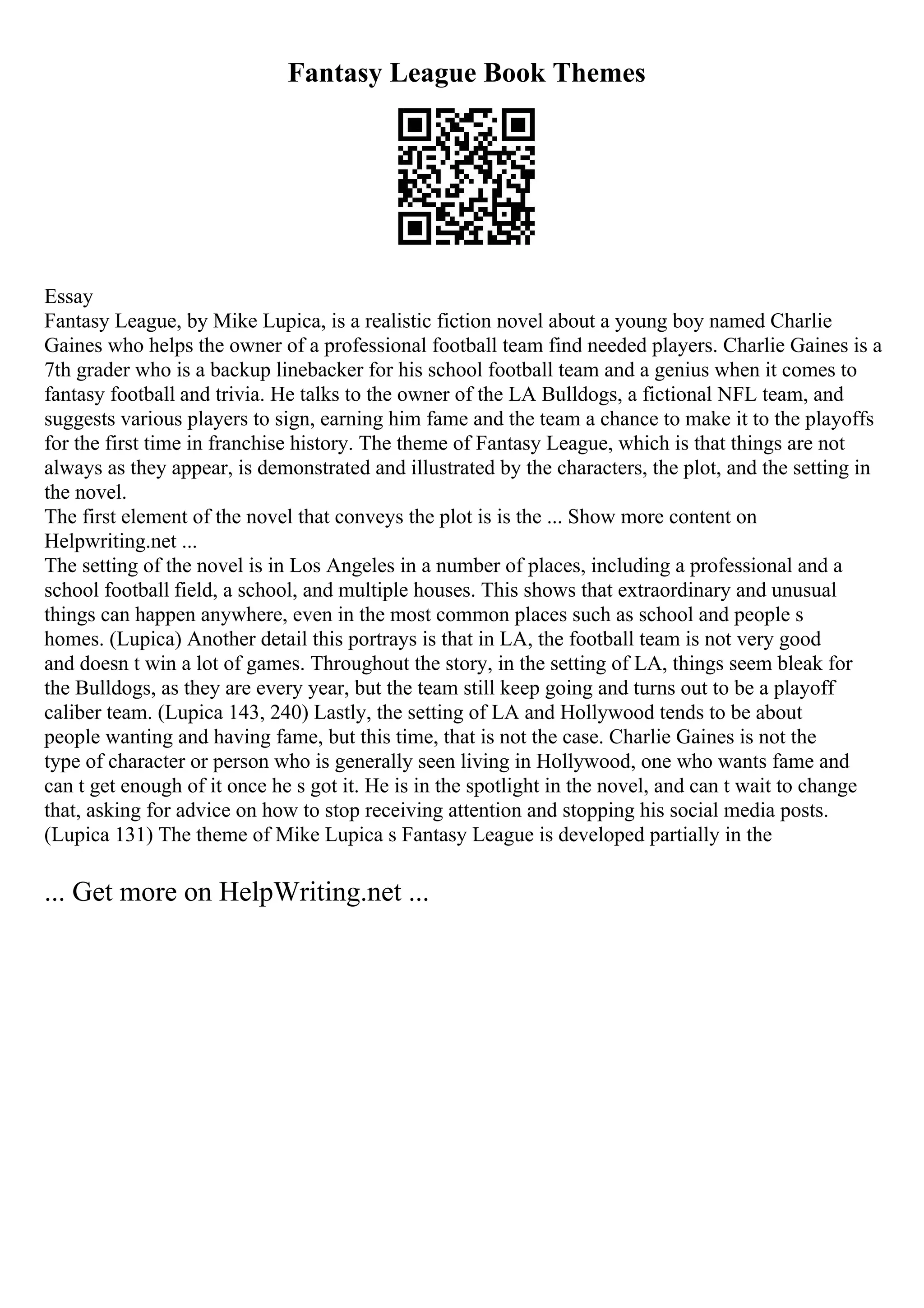 Fantasy League Book Themes
Essay
Fantasy League, by Mike Lupica, is a realistic fiction novel about a young boy named Charlie
Gaines who helps the owner of a professional football team find needed players. Charlie Gaines is a
7th grader who is a backup linebacker for his school football team and a genius when it comes to
fantasy football and trivia. He talks to the owner of the LA Bulldogs, a fictional NFL team, and
suggests various players to sign, earning him fame and the team a chance to make it to the playoffs
for the first time in franchise history. The theme of Fantasy League, which is that things are not
always as they appear, is demonstrated and illustrated by the characters, the plot, and the setting in
the novel.
The first element of the novel that conveys the plot is is the ... Show more content on
Helpwriting.net ...
The setting of the novel is in Los Angeles in a number of places, including a professional and a
school football field, a school, and multiple houses. This shows that extraordinary and unusual
things can happen anywhere, even in the most common places such as school and people s
homes. (Lupica) Another detail this portrays is that in LA, the football team is not very good
and doesn t win a lot of games. Throughout the story, in the setting of LA, things seem bleak for
the Bulldogs, as they are every year, but the team still keep going and turns out to be a playoff
caliber team. (Lupica 143, 240) Lastly, the setting of LA and Hollywood tends to be about
people wanting and having fame, but this time, that is not the case. Charlie Gaines is not the
type of character or person who is generally seen living in Hollywood, one who wants fame and
can t get enough of it once he s got it. He is in the spotlight in the novel, and can t wait to change
that, asking for advice on how to stop receiving attention and stopping his social media posts.
(Lupica 131) The theme of Mike Lupica s Fantasy League is developed partially in the
... Get more on HelpWriting.net ...
 