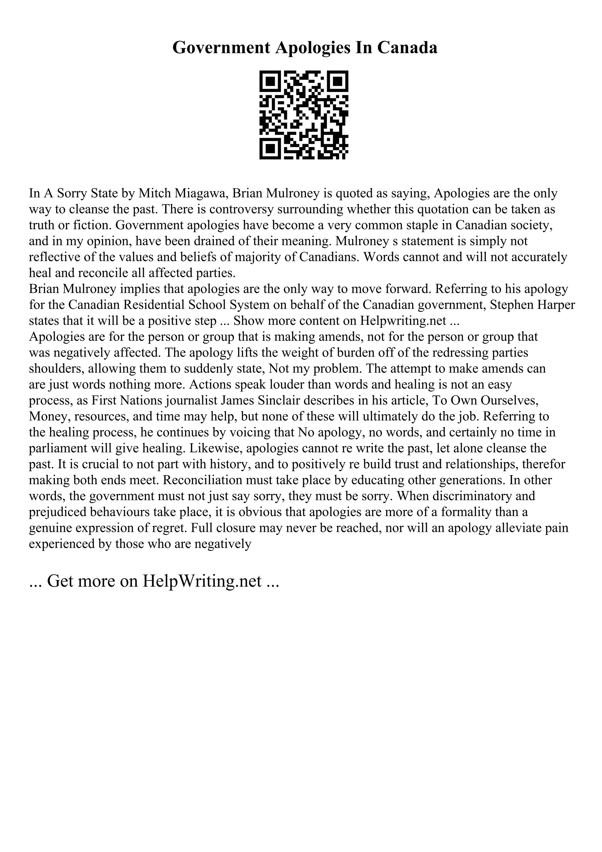 Government Apologies In Canada
In A Sorry State by Mitch Miagawa, Brian Mulroney is quoted as saying, Apologies are the only
way to cleanse the past. There is controversy surrounding whether this quotation can be taken as
truth or fiction. Government apologies have become a very common staple in Canadian society,
and in my opinion, have been drained of their meaning. Mulroney s statement is simply not
reflective of the values and beliefs of majority of Canadians. Words cannot and will not accurately
heal and reconcile all affected parties.
Brian Mulroney implies that apologies are the only way to move forward. Referring to his apology
for the Canadian Residential School System on behalf of the Canadian government, Stephen Harper
states that it will be a positive step ... Show more content on Helpwriting.net ...
Apologies are for the person or group that is making amends, not for the person or group that
was negatively affected. The apology lifts the weight of burden off of the redressing parties
shoulders, allowing them to suddenly state, Not my problem. The attempt to make amends can
are just words nothing more. Actions speak louder than words and healing is not an easy
process, as First Nations journalist James Sinclair describes in his article, To Own Ourselves,
Money, resources, and time may help, but none of these will ultimately do the job. Referring to
the healing process, he continues by voicing that No apology, no words, and certainly no time in
parliament will give healing. Likewise, apologies cannot re write the past, let alone cleanse the
past. It is crucial to not part with history, and to positively re build trust and relationships, therefor
making both ends meet. Reconciliation must take place by educating other generations. In other
words, the government must not just say sorry, they must be sorry. When discriminatory and
prejudiced behaviours take place, it is obvious that apologies are more of a formality than a
genuine expression of regret. Full closure may never be reached, nor will an apology alleviate pain
experienced by those who are negatively
... Get more on HelpWriting.net ...
 