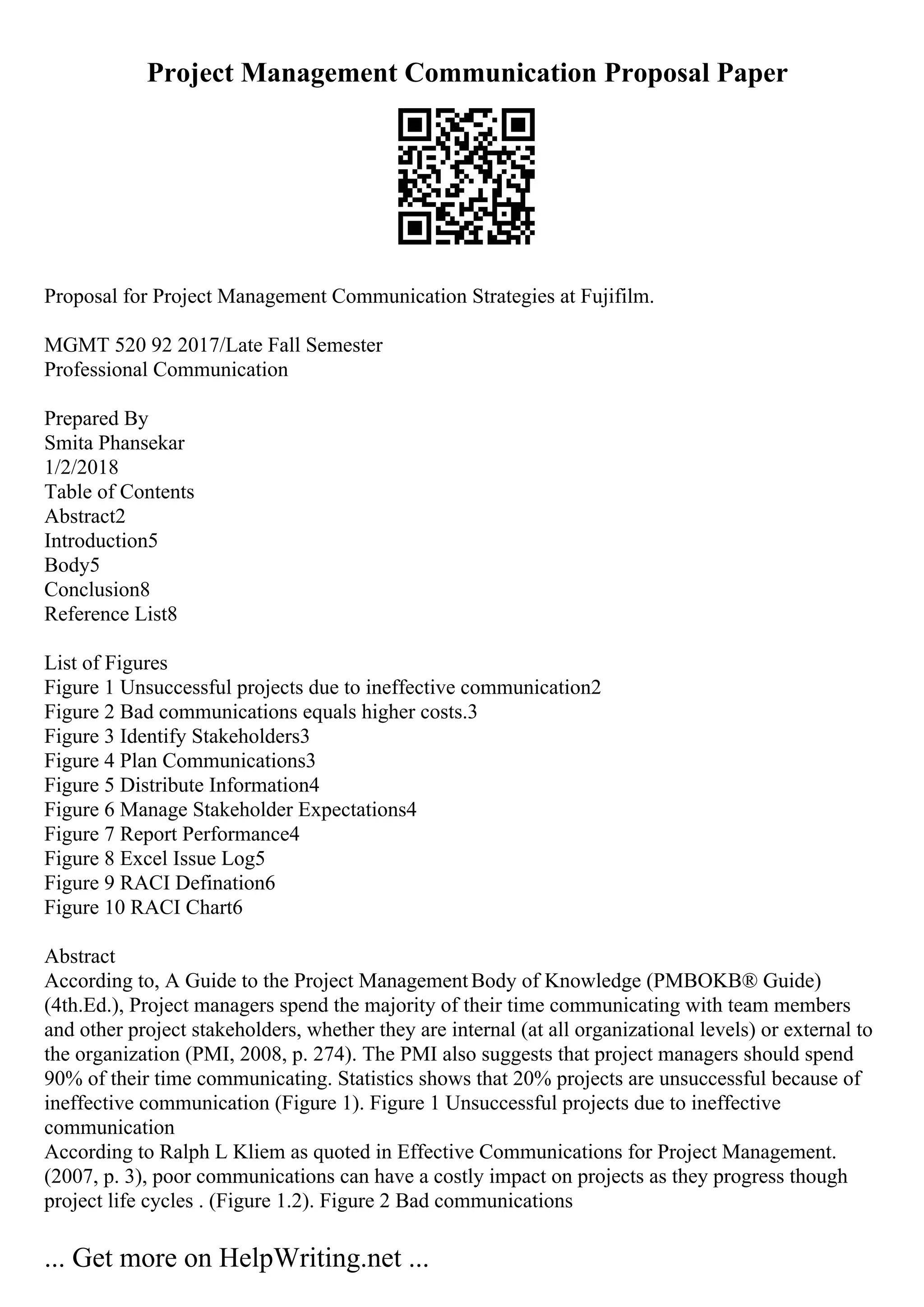 Project Management Communication Proposal Paper
Proposal for Project Management Communication Strategies at Fujifilm.
MGMT 520 92 2017/Late Fall Semester
Professional Communication
Prepared By
Smita Phansekar
1/2/2018
Table of Contents
Abstract2
Introduction5
Body5
Conclusion8
Reference List8
List of Figures
Figure 1 Unsuccessful projects due to ineffective communication2
Figure 2 Bad communications equals higher costs.3
Figure 3 Identify Stakeholders3
Figure 4 Plan Communications3
Figure 5 Distribute Information4
Figure 6 Manage Stakeholder Expectations4
Figure 7 Report Performance4
Figure 8 Excel Issue Log5
Figure 9 RACI Defination6
Figure 10 RACI Chart6
Abstract
According to, A Guide to the Project ManagementBody of Knowledge (PMBOKВ® Guide)
(4th.Ed.), Project managers spend the majority of their time communicating with team members
and other project stakeholders, whether they are internal (at all organizational levels) or external to
the organization (PMI, 2008, p. 274). The PMI also suggests that project managers should spend
90% of their time communicating. Statistics shows that 20% projects are unsuccessful because of
ineffective communication (Figure 1). Figure 1 Unsuccessful projects due to ineffective
communication
According to Ralph L Kliem as quoted in Effective Communications for Project Management.
(2007, p. 3), poor communications can have a costly impact on projects as they progress though
project life cycles . (Figure 1.2). Figure 2 Bad communications
... Get more on HelpWriting.net ...
 