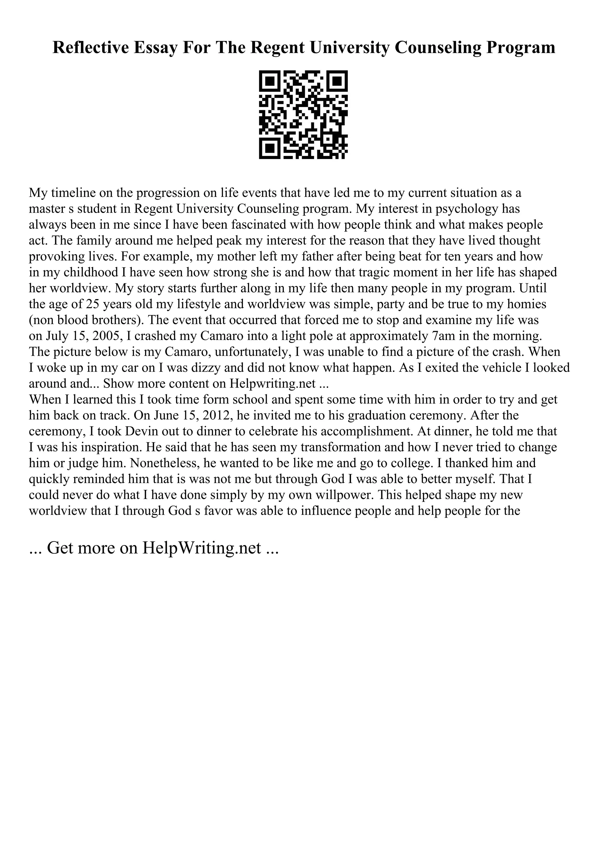 Reflective Essay For The Regent University Counseling Program
My timeline on the progression on life events that have led me to my current situation as a
master s student in Regent University Counseling program. My interest in psychology has
always been in me since I have been fascinated with how people think and what makes people
act. The family around me helped peak my interest for the reason that they have lived thought
provoking lives. For example, my mother left my father after being beat for ten years and how
in my childhood I have seen how strong she is and how that tragic moment in her life has shaped
her worldview. My story starts further along in my life then many people in my program. Until
the age of 25 years old my lifestyle and worldview was simple, party and be true to my homies
(non blood brothers). The event that occurred that forced me to stop and examine my life was
on July 15, 2005, I crashed my Camaro into a light pole at approximately 7am in the morning.
The picture below is my Camaro, unfortunately, I was unable to find a picture of the crash. When
I woke up in my car on I was dizzy and did not know what happen. As I exited the vehicle I looked
around and... Show more content on Helpwriting.net ...
When I learned this I took time form school and spent some time with him in order to try and get
him back on track. On June 15, 2012, he invited me to his graduation ceremony. After the
ceremony, I took Devin out to dinner to celebrate his accomplishment. At dinner, he told me that
I was his inspiration. He said that he has seen my transformation and how I never tried to change
him or judge him. Nonetheless, he wanted to be like me and go to college. I thanked him and
quickly reminded him that is was not me but through God I was able to better myself. That I
could never do what I have done simply by my own willpower. This helped shape my new
worldview that I through God s favor was able to influence people and help people for the
... Get more on HelpWriting.net ...
 
