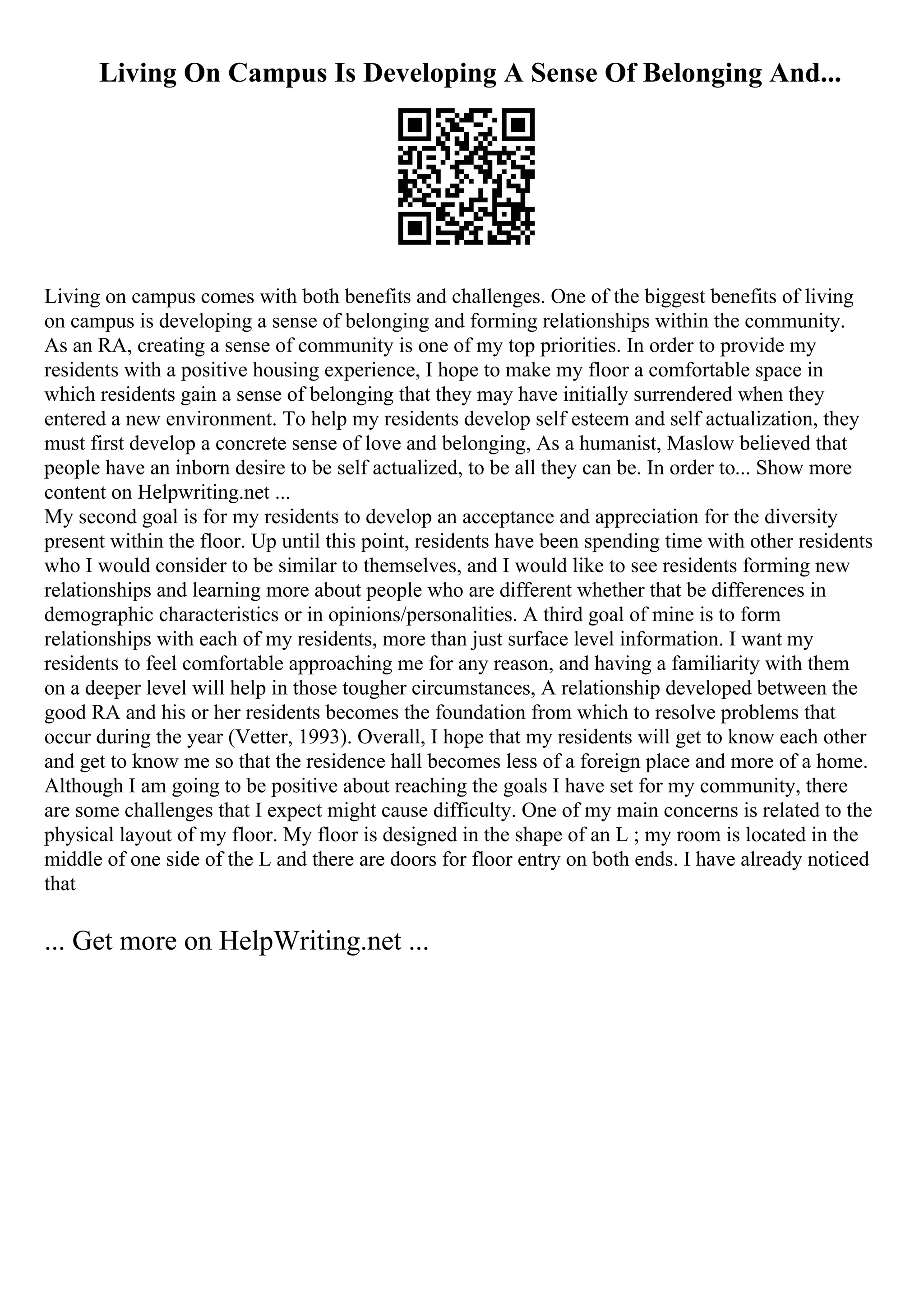 Living On Campus Is Developing A Sense Of Belonging And...
Living on campus comes with both benefits and challenges. One of the biggest benefits of living
on campus is developing a sense of belonging and forming relationships within the community.
As an RA, creating a sense of community is one of my top priorities. In order to provide my
residents with a positive housing experience, I hope to make my floor a comfortable space in
which residents gain a sense of belonging that they may have initially surrendered when they
entered a new environment. To help my residents develop self esteem and self actualization, they
must first develop a concrete sense of love and belonging, As a humanist, Maslow believed that
people have an inborn desire to be self actualized, to be all they can be. In order to... Show more
content on Helpwriting.net ...
My second goal is for my residents to develop an acceptance and appreciation for the diversity
present within the floor. Up until this point, residents have been spending time with other residents
who I would consider to be similar to themselves, and I would like to see residents forming new
relationships and learning more about people who are different whether that be differences in
demographic characteristics or in opinions/personalities. A third goal of mine is to form
relationships with each of my residents, more than just surface level information. I want my
residents to feel comfortable approaching me for any reason, and having a familiarity with them
on a deeper level will help in those tougher circumstances, A relationship developed between the
good RA and his or her residents becomes the foundation from which to resolve problems that
occur during the year (Vetter, 1993). Overall, I hope that my residents will get to know each other
and get to know me so that the residence hall becomes less of a foreign place and more of a home.
Although I am going to be positive about reaching the goals I have set for my community, there
are some challenges that I expect might cause difficulty. One of my main concerns is related to the
physical layout of my floor. My floor is designed in the shape of an L ; my room is located in the
middle of one side of the L and there are doors for floor entry on both ends. I have already noticed
that
... Get more on HelpWriting.net ...
 