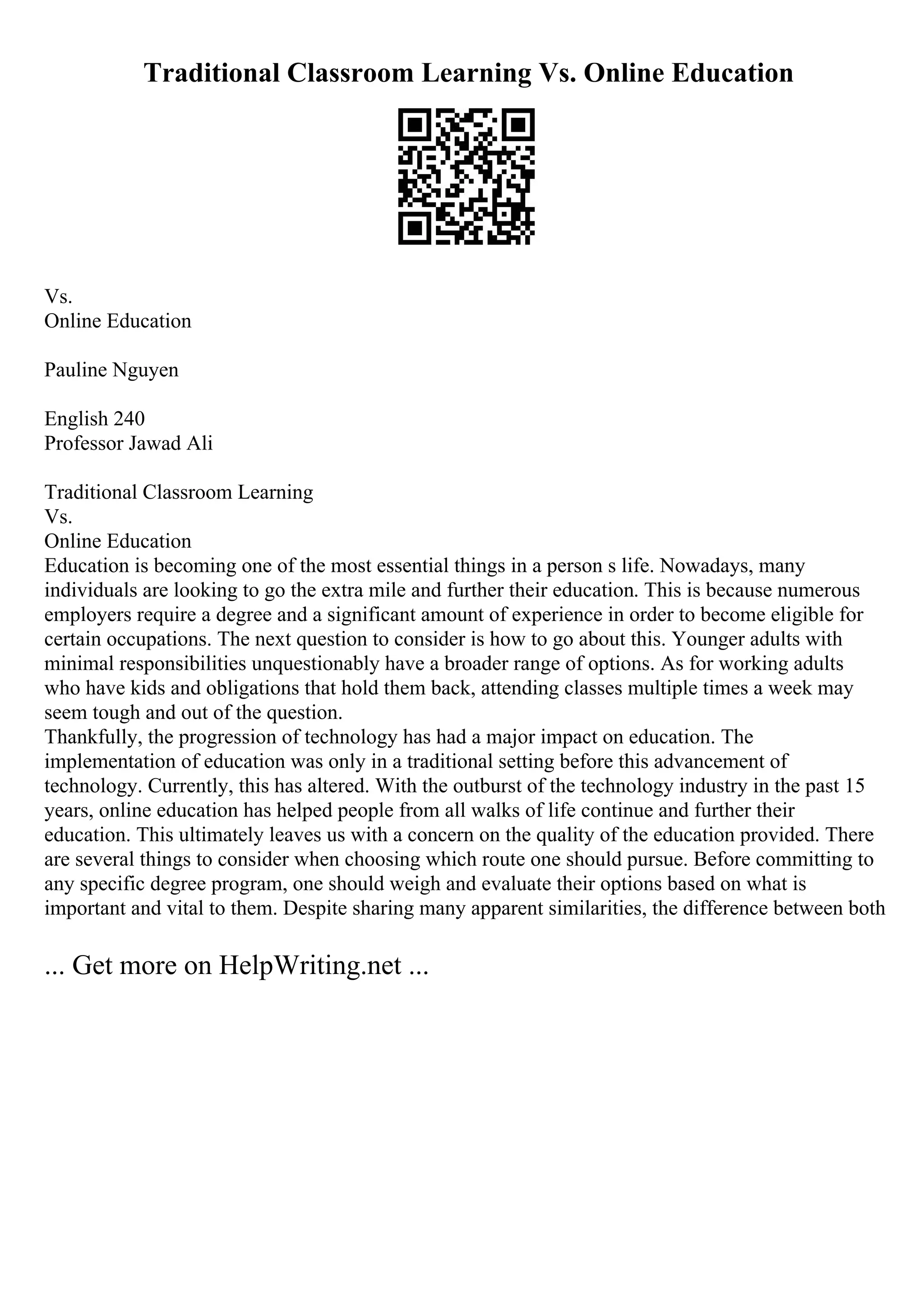 Traditional Classroom Learning Vs. Online Education
Vs.
Online Education
Pauline Nguyen
English 240
Professor Jawad Ali
Traditional Classroom Learning
Vs.
Online Education
Education is becoming one of the most essential things in a person s life. Nowadays, many
individuals are looking to go the extra mile and further their education. This is because numerous
employers require a degree and a significant amount of experience in order to become eligible for
certain occupations. The next question to consider is how to go about this. Younger adults with
minimal responsibilities unquestionably have a broader range of options. As for working adults
who have kids and obligations that hold them back, attending classes multiple times a week may
seem tough and out of the question.
Thankfully, the progression of technology has had a major impact on education. The
implementation of education was only in a traditional setting before this advancement of
technology. Currently, this has altered. With the outburst of the technology industry in the past 15
years, online education has helped people from all walks of life continue and further their
education. This ultimately leaves us with a concern on the quality of the education provided. There
are several things to consider when choosing which route one should pursue. Before committing to
any specific degree program, one should weigh and evaluate their options based on what is
important and vital to them. Despite sharing many apparent similarities, the difference between both
... Get more on HelpWriting.net ...
 