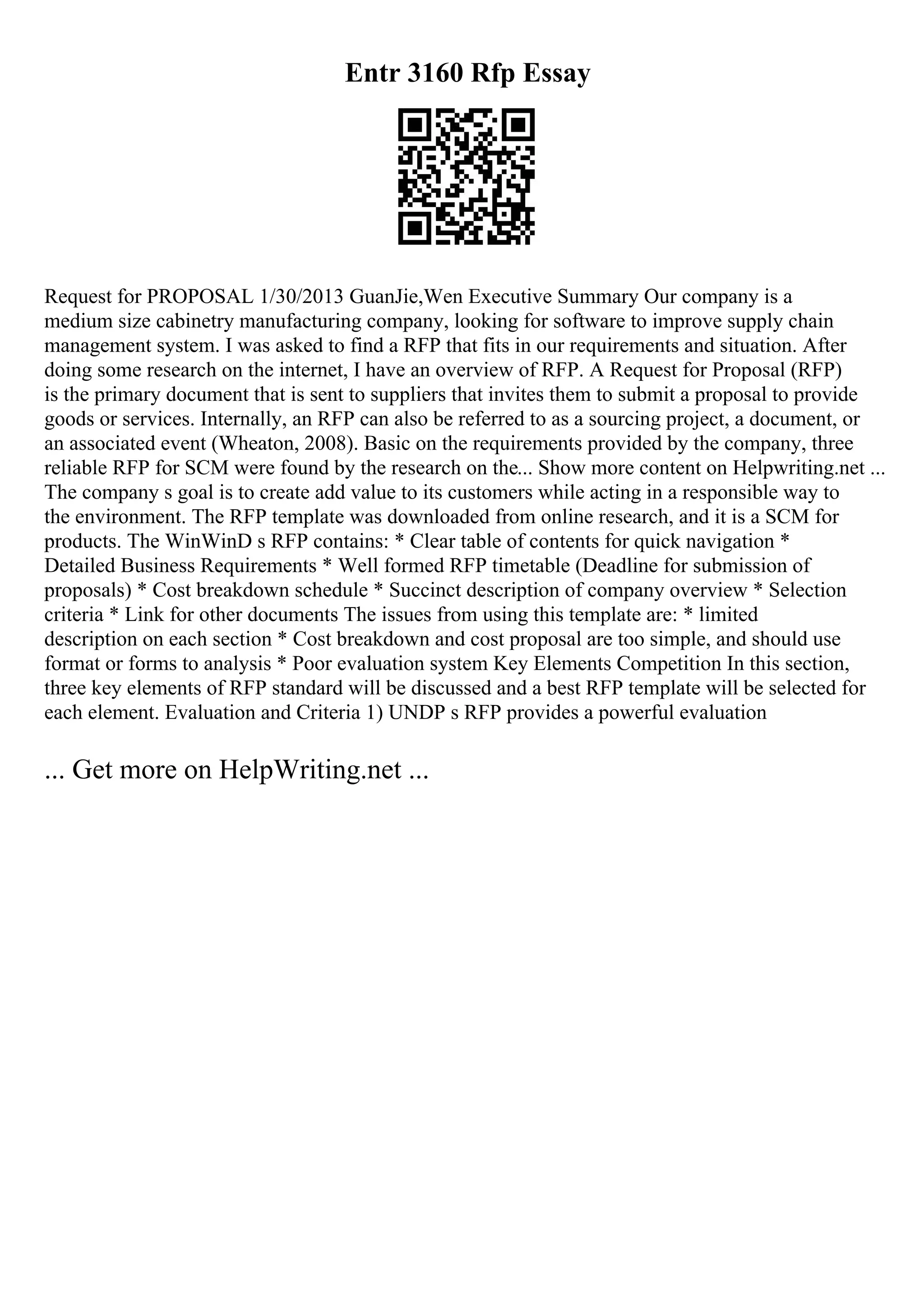 Entr 3160 Rfp Essay
Request for PROPOSAL 1/30/2013 GuanJie,Wen Executive Summary Our company is a
medium size cabinetry manufacturing company, looking for software to improve supply chain
management system. I was asked to find a RFP that fits in our requirements and situation. After
doing some research on the internet, I have an overview of RFP. A Request for Proposal (RFP)
is the primary document that is sent to suppliers that invites them to submit a proposal to provide
goods or services. Internally, an RFP can also be referred to as a sourcing project, a document, or
an associated event (Wheaton, 2008). Basic on the requirements provided by the company, three
reliable RFP for SCM were found by the research on the... Show more content on Helpwriting.net ...
The company s goal is to create add value to its customers while acting in a responsible way to
the environment. The RFP template was downloaded from online research, and it is a SCM for
products. The WinWinD s RFP contains: * Clear table of contents for quick navigation *
Detailed Business Requirements * Well formed RFP timetable (Deadline for submission of
proposals) * Cost breakdown schedule * Succinct description of company overview * Selection
criteria * Link for other documents The issues from using this template are: * limited
description on each section * Cost breakdown and cost proposal are too simple, and should use
format or forms to analysis * Poor evaluation system Key Elements Competition In this section,
three key elements of RFP standard will be discussed and a best RFP template will be selected for
each element. Evaluation and Criteria 1) UNDP s RFP provides a powerful evaluation
... Get more on HelpWriting.net ...
 