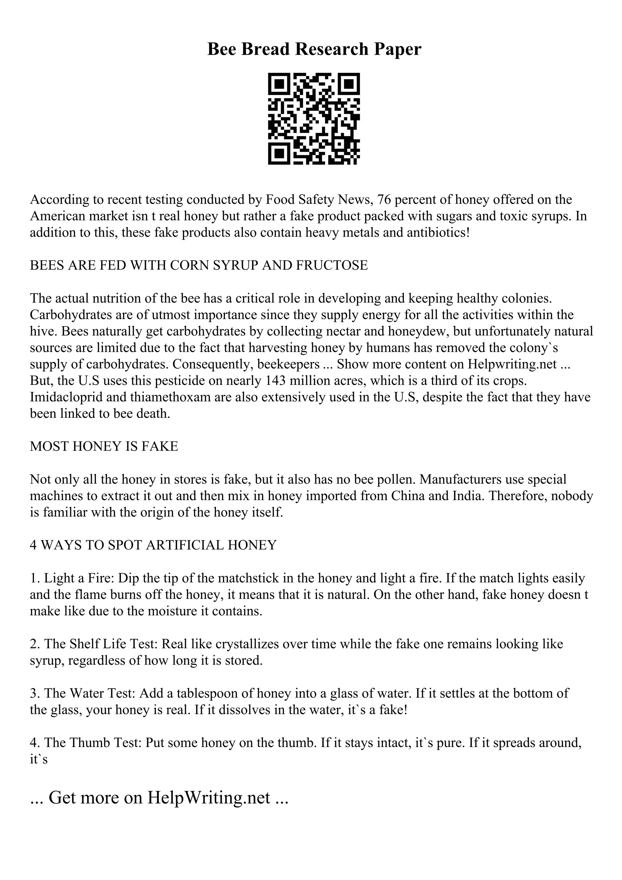 Bee Bread Research Paper
According to recent testing conducted by Food Safety News, 76 percent of honey offered on the
American market isn t real honey but rather a fake product packed with sugars and toxic syrups. In
addition to this, these fake products also contain heavy metals and antibiotics!
BEES ARE FED WITH CORN SYRUP AND FRUCTOSE
The actual nutrition of the bee has a critical role in developing and keeping healthy colonies.
Carbohydrates are of utmost importance since they supply energy for all the activities within the
hive. Bees naturally get carbohydrates by collecting nectar and honeydew, but unfortunately natural
sources are limited due to the fact that harvesting honey by humans has removed the colony`s
supply of carbohydrates. Consequently, beekeepers ... Show more content on Helpwriting.net ...
But, the U.S uses this pesticide on nearly 143 million acres, which is a third of its crops.
Imidacloprid and thiamethoxam are also extensively used in the U.S, despite the fact that they have
been linked to bee death.
MOST HONEY IS FAKE
Not only all the honey in stores is fake, but it also has no bee pollen. Manufacturers use special
machines to extract it out and then mix in honey imported from China and India. Therefore, nobody
is familiar with the origin of the honey itself.
4 WAYS TO SPOT ARTIFICIAL HONEY
1. Light a Fire: Dip the tip of the matchstick in the honey and light a fire. If the match lights easily
and the flame burns off the honey, it means that it is natural. On the other hand, fake honey doesn t
make like due to the moisture it contains.
2. The Shelf Life Test: Real like crystallizes over time while the fake one remains looking like
syrup, regardless of how long it is stored.
3. The Water Test: Add a tablespoon of honey into a glass of water. If it settles at the bottom of
the glass, your honey is real. If it dissolves in the water, it`s a fake!
4. The Thumb Test: Put some honey on the thumb. If it stays intact, it`s pure. If it spreads around,
it`s
... Get more on HelpWriting.net ...
 