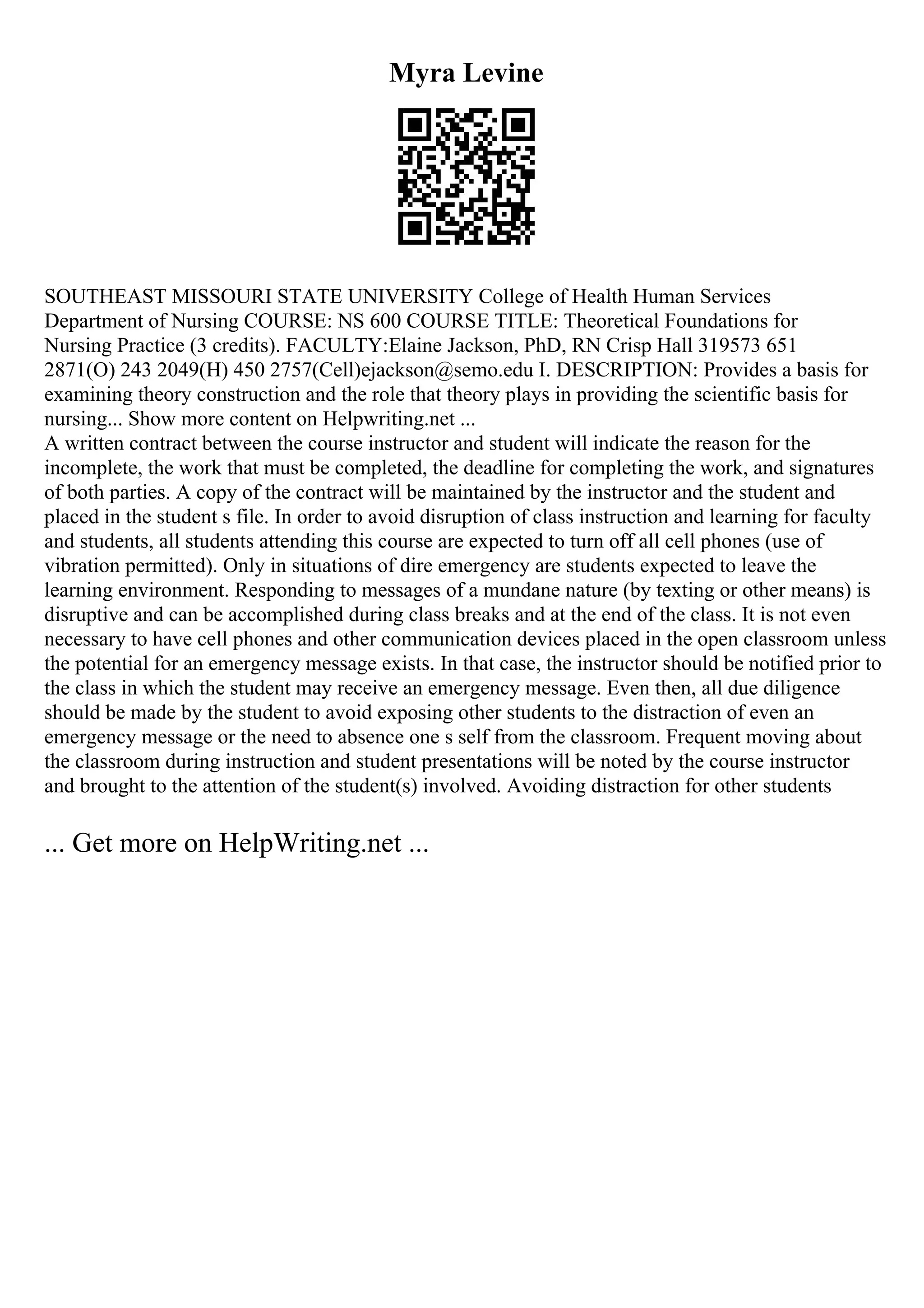 Myra Levine
SOUTHEAST MISSOURI STATE UNIVERSITY College of Health Human Services
Department of Nursing COURSE: NS 600 COURSE TITLE: Theoretical Foundations for
Nursing Practice (3 credits). FACULTY:Elaine Jackson, PhD, RN Crisp Hall 319573 651
2871(O) 243 2049(H) 450 2757(Cell)ejackson@semo.edu I. DESCRIPTION: Provides a basis for
examining theory construction and the role that theory plays in providing the scientific basis for
nursing... Show more content on Helpwriting.net ...
A written contract between the course instructor and student will indicate the reason for the
incomplete, the work that must be completed, the deadline for completing the work, and signatures
of both parties. A copy of the contract will be maintained by the instructor and the student and
placed in the student s file. In order to avoid disruption of class instruction and learning for faculty
and students, all students attending this course are expected to turn off all cell phones (use of
vibration permitted). Only in situations of dire emergency are students expected to leave the
learning environment. Responding to messages of a mundane nature (by texting or other means) is
disruptive and can be accomplished during class breaks and at the end of the class. It is not even
necessary to have cell phones and other communication devices placed in the open classroom unless
the potential for an emergency message exists. In that case, the instructor should be notified prior to
the class in which the student may receive an emergency message. Even then, all due diligence
should be made by the student to avoid exposing other students to the distraction of even an
emergency message or the need to absence one s self from the classroom. Frequent moving about
the classroom during instruction and student presentations will be noted by the course instructor
and brought to the attention of the student(s) involved. Avoiding distraction for other students
... Get more on HelpWriting.net ...
 