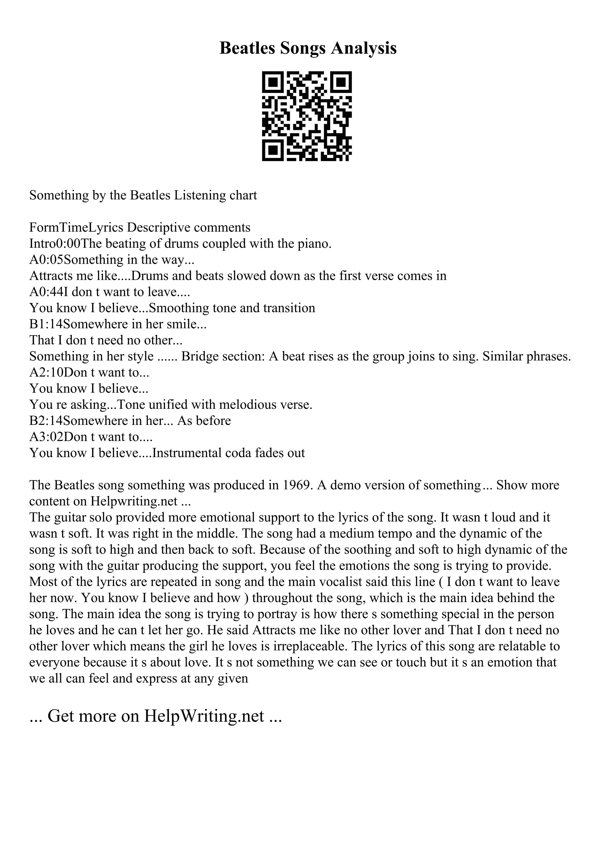 Beatles Songs Analysis
Something by the Beatles Listening chart
FormTimeLyrics Descriptive comments
Intro0:00The beating of drums coupled with the piano.
A0:05Something in the way...
Attracts me like....Drums and beats slowed down as the first verse comes in
A0:44I don t want to leave....
You know I believe...Smoothing tone and transition
B1:14Somewhere in her smile...
That I don t need no other...
Something in her style ...... Bridge section: A beat rises as the group joins to sing. Similar phrases.
A2:10Don t want to...
You know I believe...
You re asking...Tone unified with melodious verse.
B2:14Somewhere in her... As before
A3:02Don t want to....
You know I believe....Instrumental coda fades out
The Beatles song something was produced in 1969. A demo version of something... Show more
content on Helpwriting.net ...
The guitar solo provided more emotional support to the lyrics of the song. It wasn t loud and it
wasn t soft. It was right in the middle. The song had a medium tempo and the dynamic of the
song is soft to high and then back to soft. Because of the soothing and soft to high dynamic of the
song with the guitar producing the support, you feel the emotions the song is trying to provide.
Most of the lyrics are repeated in song and the main vocalist said this line ( I don t want to leave
her now. You know I believe and how ) throughout the song, which is the main idea behind the
song. The main idea the song is trying to portray is how there s something special in the person
he loves and he can t let her go. He said Attracts me like no other lover and That I don t need no
other lover which means the girl he loves is irreplaceable. The lyrics of this song are relatable to
everyone because it s about love. It s not something we can see or touch but it s an emotion that
we all can feel and express at any given
... Get more on HelpWriting.net ...
 