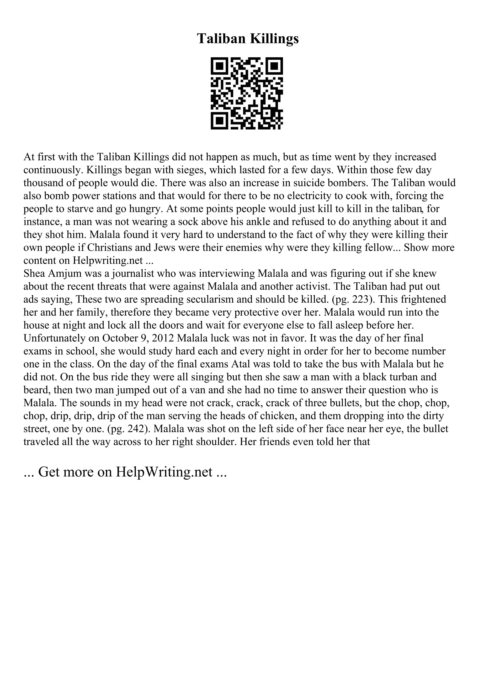 Taliban Killings
At first with the Taliban Killings did not happen as much, but as time went by they increased
continuously. Killings began with sieges, which lasted for a few days. Within those few day
thousand of people would die. There was also an increase in suicide bombers. The Taliban would
also bomb power stations and that would for there to be no electricity to cook with, forcing the
people to starve and go hungry. At some points people would just kill to kill in the taliban, for
instance, a man was not wearing a sock above his ankle and refused to do anything about it and
they shot him. Malala found it very hard to understand to the fact of why they were killing their
own people if Christians and Jews were their enemies why were they killing fellow... Show more
content on Helpwriting.net ...
Shea Amjum was a journalist who was interviewing Malala and was figuring out if she knew
about the recent threats that were against Malala and another activist. The Taliban had put out
ads saying, These two are spreading secularism and should be killed. (pg. 223). This frightened
her and her family, therefore they became very protective over her. Malala would run into the
house at night and lock all the doors and wait for everyone else to fall asleep before her.
Unfortunately on October 9, 2012 Malala luck was not in favor. It was the day of her final
exams in school, she would study hard each and every night in order for her to become number
one in the class. On the day of the final exams Atal was told to take the bus with Malala but he
did not. On the bus ride they were all singing but then she saw a man with a black turban and
beard, then two man jumped out of a van and she had no time to answer their question who is
Malala. The sounds in my head were not crack, crack, crack of three bullets, but the chop, chop,
chop, drip, drip, drip of the man serving the heads of chicken, and them dropping into the dirty
street, one by one. (pg. 242). Malala was shot on the left side of her face near her eye, the bullet
traveled all the way across to her right shoulder. Her friends even told her that
... Get more on HelpWriting.net ...
 