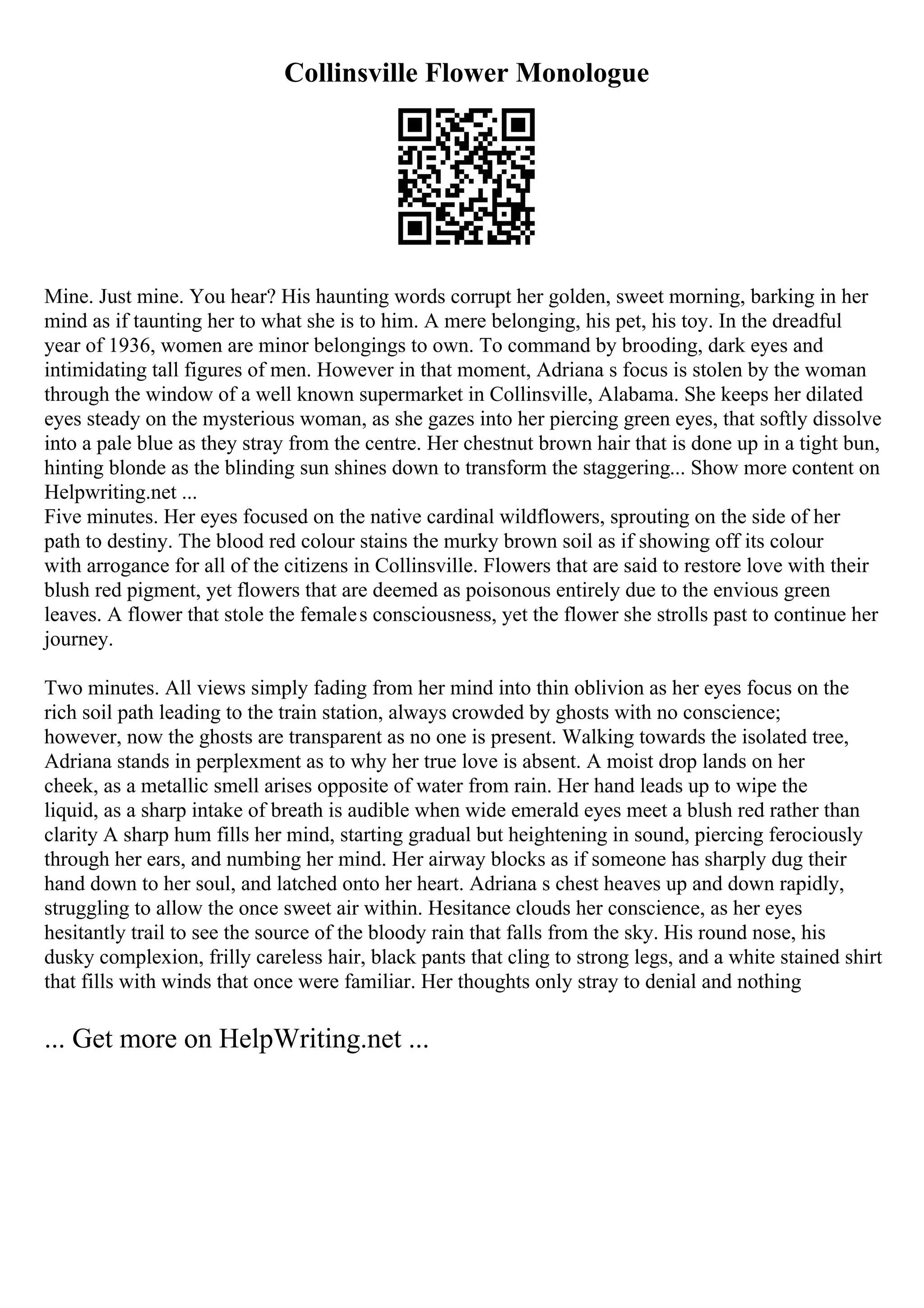 Collinsville Flower Monologue
Mine. Just mine. You hear? His haunting words corrupt her golden, sweet morning, barking in her
mind as if taunting her to what she is to him. A mere belonging, his pet, his toy. In the dreadful
year of 1936, women are minor belongings to own. To command by brooding, dark eyes and
intimidating tall figures of men. However in that moment, Adriana s focus is stolen by the woman
through the window of a well known supermarket in Collinsville, Alabama. She keeps her dilated
eyes steady on the mysterious woman, as she gazes into her piercing green eyes, that softly dissolve
into a pale blue as they stray from the centre. Her chestnut brown hair that is done up in a tight bun,
hinting blonde as the blinding sun shines down to transform the staggering... Show more content on
Helpwriting.net ...
Five minutes. Her eyes focused on the native cardinal wildflowers, sprouting on the side of her
path to destiny. The blood red colour stains the murky brown soil as if showing off its colour
with arrogance for all of the citizens in Collinsville. Flowers that are said to restore love with their
blush red pigment, yet flowers that are deemed as poisonous entirely due to the envious green
leaves. A flower that stole the females consciousness, yet the flower she strolls past to continue her
journey.
Two minutes. All views simply fading from her mind into thin oblivion as her eyes focus on the
rich soil path leading to the train station, always crowded by ghosts with no conscience;
however, now the ghosts are transparent as no one is present. Walking towards the isolated tree,
Adriana stands in perplexment as to why her true love is absent. A moist drop lands on her
cheek, as a metallic smell arises opposite of water from rain. Her hand leads up to wipe the
liquid, as a sharp intake of breath is audible when wide emerald eyes meet a blush red rather than
clarity A sharp hum fills her mind, starting gradual but heightening in sound, piercing ferociously
through her ears, and numbing her mind. Her airway blocks as if someone has sharply dug their
hand down to her soul, and latched onto her heart. Adriana s chest heaves up and down rapidly,
struggling to allow the once sweet air within. Hesitance clouds her conscience, as her eyes
hesitantly trail to see the source of the bloody rain that falls from the sky. His round nose, his
dusky complexion, frilly careless hair, black pants that cling to strong legs, and a white stained shirt
that fills with winds that once were familiar. Her thoughts only stray to denial and nothing
... Get more on HelpWriting.net ...
 